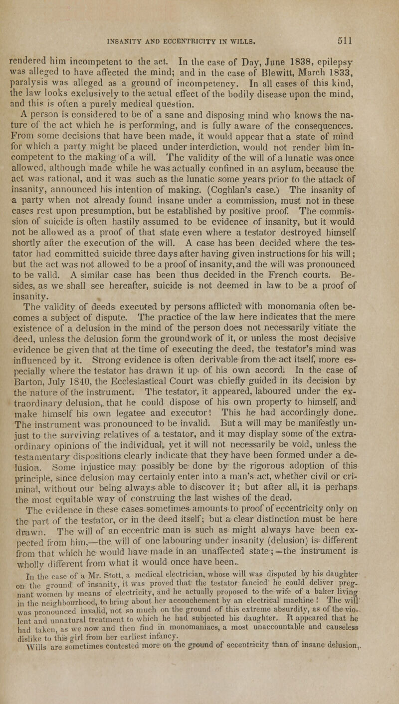 rendered him incompetent to the act. In the case of Day, June 1838, epilepsy was alleged to have affected the mind; and in the case of Blewitt, March 1833, paralysis was alleged as a ground of incompetency. In all cases of this kind, the law looks exclusively to the actual effect of the bodily disease upon the mind, and this is often a purely medical question. A person is considered to be of a sane and disposing mind who knows the na- ture of the act which he is performing, and is fully aware of the consequences. From some decisions that have been made, it would appear that a state of mind for which a party might be placed under interdiction, would not render him in- competent to the making of a will. The validity of the will of a lunatic was once allowed, although made while he was actually confined in an asylum, because the act was rational, and it was such as the lunatic some years prior to the attack of insanity, announced his intention of making. (Coghlan's case.) The insanity of a party when not already found insane under a commission, must not in these cases rest upon presumption, but be established by positive proof The commis- sion of suicide is often hastily assumed to be evidence of insanity, but it would not be allowed as a proof of that state even where a testator destroyed himself shortly after the execution of the will. A case has been decided where the tes- tator had committed suicide three days after having given instructions for his will; but the act was not allowed to be a proof of insanity, and the will was pronounced to be valid. A similar case has been thus decided in the French courts. Be- sides, as we shall see hereafter, suicide is not deemed in law to be a proof of insanity. The validity of deeds executed by persons afflicted with monomania often be- comes a subject of dispute. The practice of the law here indicates that the mere existence of a delusion in the mind of the person does not necessarily vitiate the deed, unless the delusion form the groundwork of it, or unless the most decisive evidence be given that at the time of executing the deed, the testator's mind was influenced by it. Strong evidence is often derivable from the act itself, more es- pecially where the testator has drawn it up^ of his own accord*. In the case of Barton, July 1840, the Ecclesiastical Court was chiefly guided in its decision by the nature of the instrument. The testator, it appeared, laboured under the ex- traordinary delusion,, that he could dispose of his own property to himself, and make himself his own legatee and executor! This he had accordingly done. The instrument was pronounced to be invalid. But a will may be manifestly un- just to the surviving relatives of a testator, and it may display some of the extra- ordinary opinions of the individual, yet it will not necessarily be void, unless the testamentary dispositions clearly indicate that theyhave been formed under a de- lusion. Some injustice may possibly be done by the rigorous adoption of this principle, since delusion may certainly enter into a man's act, whether civil or cri- minal, without our being always-able to discover it; but after all, it is- perhaps the most equitable way of construing the last wishes of the dead. The evidence in these cases-sometimes-amounts to proof of eccentricity only on the part of the testator, or in the deed itself; but a clear distinction must be here drawn. The will of an eccentric man is- such as might always have been ex- pected from him,—the will of one labouring under insanity (delusion) is= different from that which he would have made in an unaffected state;—the instrument is wholly different from what it would once have been.. In the case of a Mr. Stott, a medical electrician, whose will was disputed by his daughter on the n-round of insanity, it was proved that the testator fancied he could deliver preg- nant women by means of electricity, and he actually proposed to the wife of a baker living in the neighbourhood, to bring about her accouchement by an electrical machine ! The wilt was pronounced invalid, not so much on the ground of this extreme absurdity, as of the vio- lent and unnatural treatment to which he had subjected his daughter.. It appeared that he had taken as we now and then find in monomaniacs, a most unaccountable and causeless dislike to this girl from her earliest infancy. Wills are sometimes contested more on the ground of eccentricity than of insane delusion,.