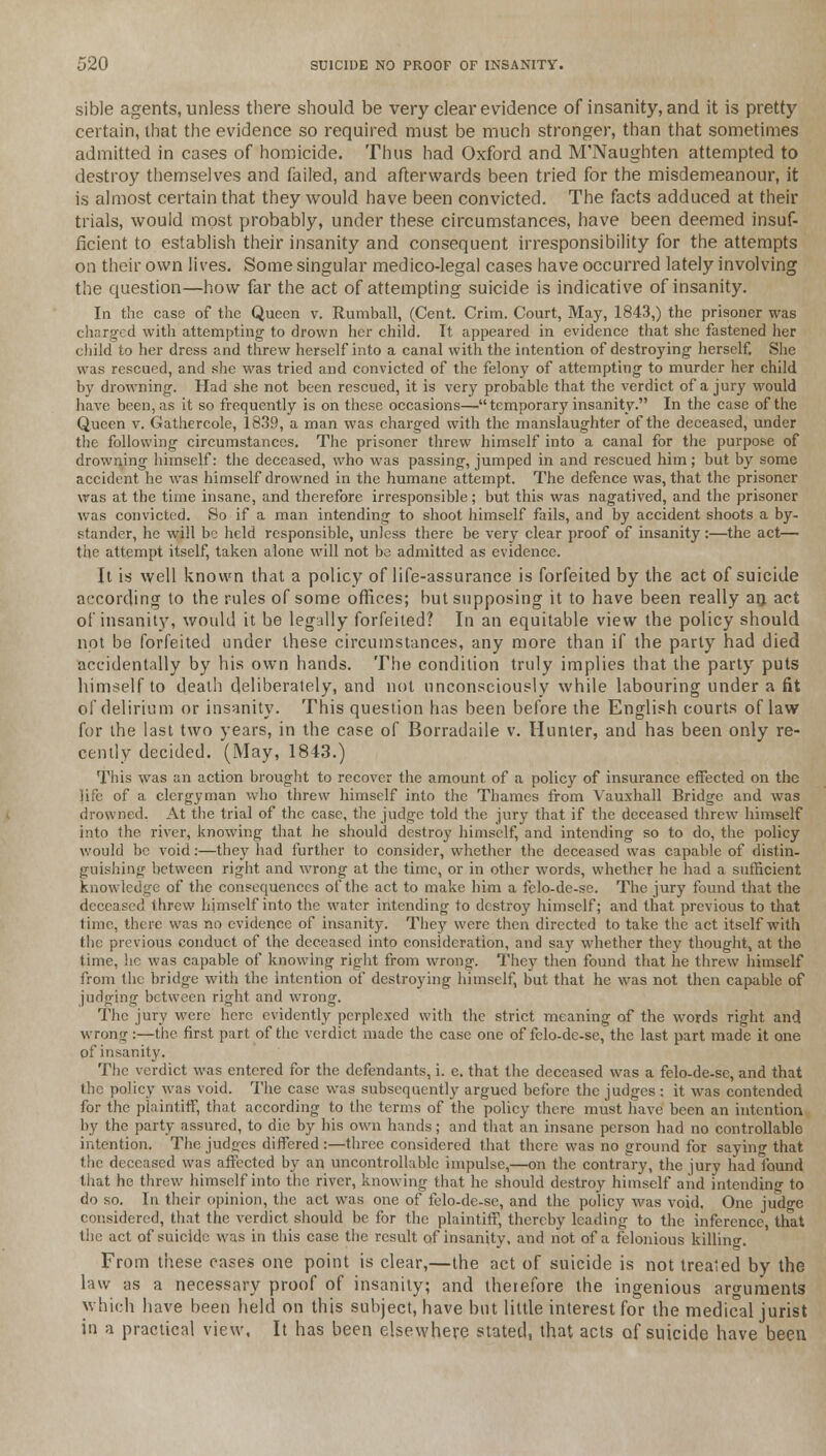 sible agents, unless there should be very clear evidence of insanity, and it is pretty certain, that the evidence so required must be much stronger, than that sometimes admitted in cases of homicide. Thus had Oxford and M'Naughten attempted to destroy themselves and failed, and afterwards been tried for the misdemeanour, it is almost certain that they would have been convicted. The facts adduced at their trials, would most probably, under these circumstances, have been deemed insuf- ficient to establish their insanity and consequent irresponsibility for the attempts on their own lives. Some singular medico-legal cases have occurred lately involving the question—how far the act of attempting suicide is indicative of insanity. In the case of the Queen v. Rumball, (Cent. Crim. Court, May, 1843,) the prisoner was charged with attempting to drown her child. It appeared in evidence that she fastened her child to her dress and threw herself into a canal with the intention of destroying' herself. She was rescued, and she was tried and convicted of the felony of attempting to murder her child by drowning. Had she not been rescued, it is very probable that the verdict of a jury would have been, as it so frequently is on these occasions—• temporary insanity. In the case of the Queen v. Gathercole, 1839, a man was charged with the manslaughter of the deceased, under the following circumstances. The prisoner threw himself into a canal for the purpose of drowning himself: the deceased, who was passing, jumped in and rescued him; but by some accident he was himself drowned in the humane attempt. The defence was, that the prisoner was at the time insane, and therefore irresponsible; but this was nagatived, and the prisoner was convicted. So if a man intending to shoot himself fails, and by accident shoots a by- stander, he will be held responsible, unless there be very clear proof of insanity:—the act— the attempt itself, taken alone will not be admitted as evidence. It is well known that a policy of life-assurance is forfeited by the act of suicide according to the rules of some offices; but supposing it to have been really an, act of insanity, would it be legally forfeited? In an equitable view the policy should not be forfeited under these circumstances, any more than if the party had died accidentally by his own hands. The condition truly implies that the party puts himself to death deliberately, and not unconsciously while labouring under a fit of delirium or insanity. This question has been before the English courts of law for the last two years, in the case of Borradaile v. Hunter, and has been only re- cently decided. (May, 1843.) This was an action brought to recover the amount of a policy of insurance effected on the life of a clergyman who threw himself into the Thames from Vauxhall Bridge and was drowned, At the trial of the case, the judge told the jury that if the deceased threw himself into the river, knowing that he should destroy himself, and intending so to do, the policy would be void:—they had further to consider, whether the deceased was capable of distin- guishing between right and wrong at the time, or in other words, whether he had a sufficient knowledge of the consequences of the act to make him a felo-de-se. The jury found that the deceased threw himself into the water intending to destroy himself; and that previous to that time, there was no evidence of insanity. They were then directed to take the act itself with the previous conduct of the deceased into consideration, and say whether they thought, at the time, he was capable of knowing right from wrong. They then found that he threw himself from the bridge with the intention of destroying himself, but that he was not then capable of judging between right and wrong. The jury were here evidently perplexed with the strict meaning of the words right and wrong:—the first part of the verdict made the case one of felo-de-se, the last part made it one of insanity. The verdict was entered for the defendants, i. e. that the deceased was a felo-de-se, and that the policy was void. The case was subsequently argued before the judges : it was contended for the plaintiff, that according to the terms of the policy there must have been an intention by the party assured, to die by his own hands; and that an insane person had no controllable intention. The judges differed :—three considered that there was no ground for saying that the deceased was affected by an uncontrollable impulse,—on the contrary, the jury had found that he threw himself into the river, knowing that he should destroy himself and intending to do so. In their opinion, the act was one of felo-de-se, and the policy was void. One judge considered, that the verdict should be for the plaintiff, thereby leading to the inference, that the act of suicide was in this case the result of insanity, and not of a felonious killino-. From these oases one point is clear,—the act of suicide is not treated by the law as a necessary proof of insanity; and theiefore the ingenious arguments which have been held on this subject, have but little interest for the medical jurist in a practical view, It has been elsewhere stated, that acts of suicide have been