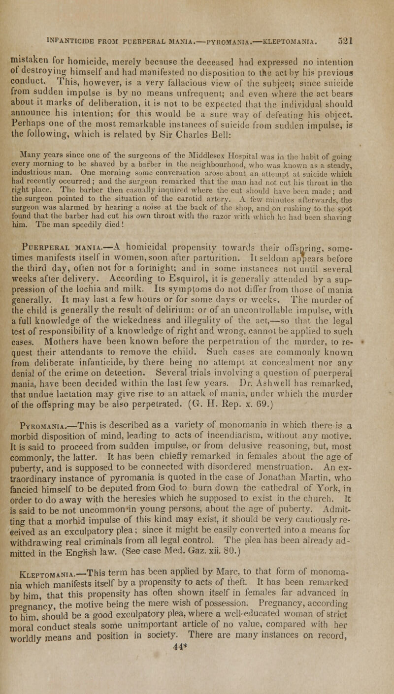 mistaken for homicide, merely because the deceased had expressed no intention of destroying himself and had manifested no disposition to the act by his previous conduct. This, however, is a very fallacious view of the subject; since suicide from sudden impulse is by no means unfrequenl; and even where the act bears about it marks of deliberation, it is not to be expected that the individual should announce his intention; for this would be a sure way of defeating his object. Perhaps one of the most remarkable instances of suicide from sudden impulse, is the following, which is related by Sir Charles Bell: Many years since one of the surgeons of the Middlesex Hospital was in the habit of going every morning to be shaved by a barber in the neighbourhood, who was known as a steady, industrious man. One morning some conversation arose about an attempt at suicide which had recently occurred; and the surgeon remarked that the man had not cut his throat in the right place. The barber then casually inquired where the cut should have been made; and the surgeon pointed to the situation of the carotid artery. A few minutes afterwards the surgeon was alarmed by hearing a noise at the back of the shop, and on rushing to the spot found that the barber had cut his own throat with the razor with which he had been shaving him. The man speedily died ! Puerperal mania.—A homicidal propensity towards their offspring, some- times manifests itself in women, soon after parturition. It seldom appears before the third day, often not for a fortnight; and in some instances not until several weeks after delivery. According to Esquirol, it is generally attended by a sup- pression of the lochia and milk. Its symptoms do not differ from those of mania generally. It may last a few hours or for some days or weeks. The murder of the child is generally the result of delirium: or of an uncontrollable impulse, with a full knowledge of the wickedness and illegality of the act,—so that the legal test of responsibility of a knowledge of right and wrong, cannot be applied to such cases. Mothers have been known before the perpetration of the murder, to re- quest their attendants to remove the child. Such cases are commonly known from deliberate infanticide, by there being no attempt at concealment nor any denial of the crime on detection. Several trials involving a question of puerperal mania, have been decided within the last few years. Dr. Ashwell has remarked, that undue lactation may give rise to an attack of mania, under which the murder of the offspring may be also perpetrated. (G. H. Rep. x. 69.) Pvromania.—This is described as a variety of monomania in which thereis a morbid disposition of mind, leading to acts of incendiarism, without any motive. It is said to proceed from sudden impulse, or from delusive reasoning, but, most commonly, the latter. It has been chiefly remarked in females about the age of puberty, and is supposed to be connected with disordered menstruation. An ex- traordinary instance of pyromania is quoted in the case of Jonathan Martin, who fancied himself to be deputed from God to burn down the cathedral of York, in order to do away with the heresies which he supposed to exist in the church. It is said to be not uncommon-in young persons, about the age of puberty. Admit- ting that a morbid impulse of this kind may exist, it should be very cautiously re- ceived as an exculpatory plea; since it might be easily converted into a means for withdrawing real criminals from all legal control. The plea has been already ad- mitted in the English law. (See case Med. Gaz. xii. 80.) Kleptomania.—This term has been applied by Marc, to that form of monoma- nia which manifests itself by a propensity to acts of theft. It has been remarked by him, that this propensity has often shown itself in females far advanced in pregnancy, the motive being the mere wish of possession. Pregnancy, according to him, should be a good exculpatory plea, where a well-educated woman of strict moral conduct steals some unimportant article of no value, compared with her worldly means and position in society. There are many instances on record, 44*