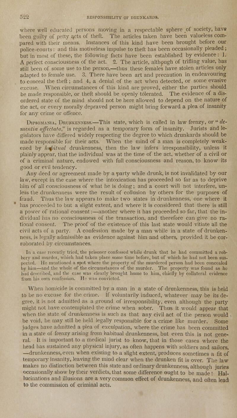 where well educated persons moving in a respectable sphere of society, havs been guilty of petty a,cts of theft. The articles taken have been valueless com- pared with their means. Instances of this kind have been brought before our police-courts: and this motiveless impulse to theft has been occasionally pleaded; but in most of these, the following facts have been established by evidence: \. A perfect consciousness of the act. 2. The article, although of trifling value, has still been of some use to the person,—thus these females have stolen articles only adapted to female use. 3. There have been art and precaution in endeavouring to conceal the theft; and 4, a denial of the act when detected, or some evasive excuse. When circumstances of this kind are proved, either the parties should be made responsible, or theft should be openly tolerated. The evidence of a dis- ordered state of the mind should not be here allowed to depend on the nature of the act, or every morally depraved person might bring forward a plea of insanity for any crime or offence. Dipsomania, Drunkenness.—This state, which is called in law frenzy, or  de- mentia affectata is regarded as a temporary form of insanity. Jurists and le- gislators have differed widely respecting the degree to which drunkards should be made responsible for their acts. When the mind of a man is completely weak- ened by ht^itual drunkenness, then the law infers irresponsibility, unless it plainly appear, that the individual was at the time of the act, whether of a civil or of a criminal nature, endowed with full consciousness and reason, to know its good or evil tendency. Any deed or agreement made by a party while drunk, is not invalidated by our law, except in the case where the intoxication has proceeded so far as to deprive him of all consciousness of what he is doing; and a court will not interfere, un- less the drunkenness were the result of collusion by others for the purposes of fraud. Thus the law appears to make two states in drunkenness, one where it has proceeded to but a slight extent, and where it is considered that there is still a power of rational consent:—another where it has proceeded so far, that the in- dividual has no consciousness of the transaction, and therefore can give no ra- tional consent. The proof of the existence of this last state would vitiate all the civil acts of a party. A confession made by a man while in a state of drunken- ness, is legally admissible as evidence against him and others, provided it be cor- roborated by circumstances. In a case recently tried, the prisoner confessed while drunk that he had committed a rob- bery and murder, which had taken place some time before, but of which he had not been sus- pected. He mentioned a spot where the property of the murdered person had been concealed by him—and the whole of the circumstances of the murder. The property was found as he had described, and the case was clearly brought home to him, chiefly by collateral evidence from his own confession. He was convicted. When homicide is committed by a man in a state of drunkenness, this is held to be no excuse for the crime. If voluntarily induced, whatever may be its de- gree, it is not admitted as a ground of irresponsibility, even although the party might not have contemplated the crime when sober. Thus it would appear that when the state of drunkenness is such as that any civil act of the person would be void, he may still be held legally responsible for a crime like murder. Some judges have admitted a plea of exculpation, where the crime has been committed in a state of frenzy arising from habitual drunkenness, but even this is not gene- ral. It is important to a medical jurist to know, that in those cases where the head has sustained any physical injury, as often happens with soldiers and sailors, —drunkenness, even when existing to a slight extent, produces sometimes a fit of temporary insanity, leaving the mind clear when the drunken fit is over. The law makes no distinction between this state and ordinary drunkenness, although juries occasionally show by their verdicts, that some difference ought to be made ! Hal- lucinations and illusions are a very common effect of drunkenness, and often lead to the commission of criminal acts.