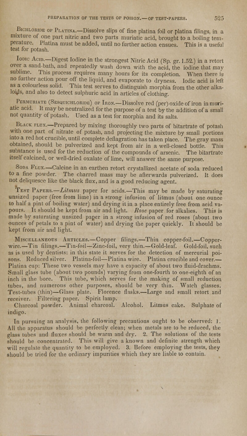 Bichloride op Platina.—Dissolve slips of fine platina foil or platina filings, in a mixture of one part nitric and two parts muriatic acid, brought to a boiling tem- perature. Platina must be added, until no further action ensues. This is a useful test for potash. Iodic Acid.—Digest Iodine in the strongest Nitric Acid (Sp. gr. 1.52.) in a retort over a sand-bath, and repeatedly wash down with the acid, the iodine that may sublime. This process requires many hours for its completion. When there is no further action pour off the liquid, and evaporate to dryness. Iodic acid is left as a colourless solid. This test serves to distinguish morphia from the other alka- loids, and also to detect sulphuric acid in articles of clothing. Permuriate (Sesquichloride) op Iron.—Dissolve red (per) oxide of iron in muri- atic acid. It may be neutralized for the purpose of a test by the addition of a small not quantity of potash. Used as a test for morphia and its salts. Black flux.—Prepared by mixing thoroughly two parts of bitartrate of potash with one part of nitrate of potash, and projecting the mixture by small portions into a red hot crucible, until complete deflagration has taken place. The gray mass obtained, should be pulverized and kept from air in a well-closed bottle. This substance is used for the reduction of the compounds of arsenic. The bitartrate itself calcined, or well-dried oxalate of lime, will answer the same purpose. Soda Flux.—Calcine in an earthen retort crystallized acetate of soda reduced to a fine powder. The charred mass may be afterwards pulverized. It does not deliquesce like the black flux, and is a good reducing agent. Test Papers.—Litmus paper for acids.—This may be made by saturating unsized paper (free from lime) in a strong infusion of litmus (about one ounce to half a pint of boiling water) and drying it in a place entirely free from acid va- pours. It should be kept from air and light. Rose paper for alkalies. This is made by saturating unsized paper in a strong infusion of red roses (about two ounces of petals to a pint of water) and drying the paper quickly. It should be kept from air and light. Miscellaneous Articles.—Copper filings.—Thin copper-foil.—Copper- wire.—Tin filings.—Tin-foil—Zinc-foil, very thin.—Gold-leaf. Gold-foil, such as is used by dentists: in this state it serves for the detection of mercurial poi- sons. Reduced silver. Platina-foil—Platina wire. Platina crucible and cover.— Platina cup: These two vessels may have a capacity of about two fluid-drachms. Small glass tube (about two pounds) varying from one-fourth to one-eighth of an inch in the bore. This tube, which serves for the making of small reduction tubes, and numerous other purposes, should be very thin. Watch glasses. Test-tubes (thin)—Glass plate. Florence flasks.—Large and small retort and receiver. Filtering paper. Spirit lamp. Charcoal powder. Animal charcoal. Alcohol. Litmus cake. Sulphate of indigo. In pursuing an analysis, the following precautions ought to be observed: I. All the apparatus should be perfectly clean; when metals are to be reduced, the glass tubes and fluxes should be warm and dry. 2. The solutions of the tests should be concentrated. This will give a known and definite strength which will regulate the quantity to be employed. 3. Before employing the tests, they should be tried for the ordinary impurities which they are liable 10 contain.