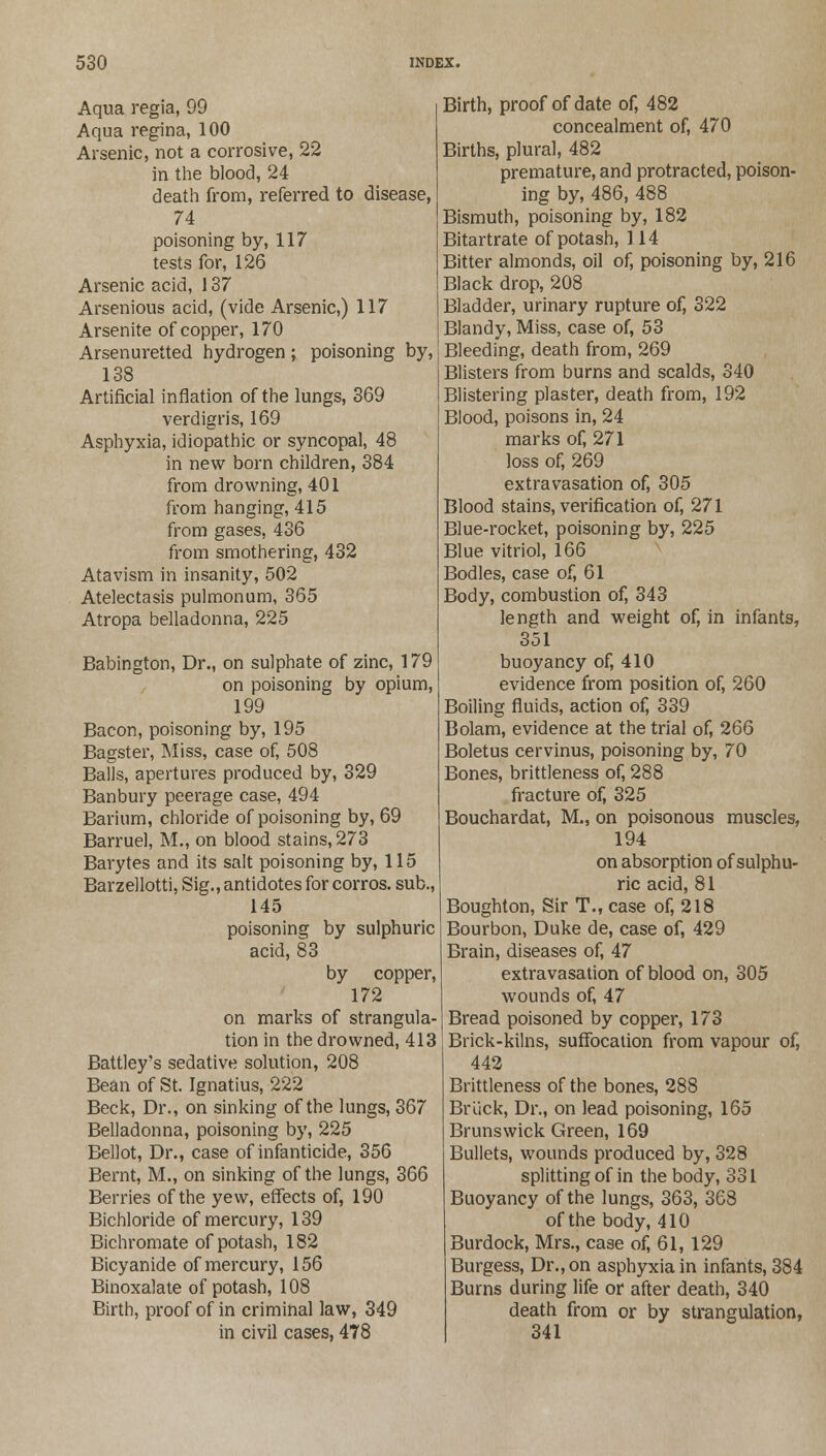 Aqua regia, 99 Aqua regina, 100 Arsenic, not a corrosive, 22 in the blood, 24 death from, referred to disease, 74 poisoning by, 117 tests for, 126 Arsenic acid, 137 Arsenious acid, (vide Arsenic,) 117 Arsenite of copper, 170 Arsenuretted hydrogen; poisoning by, 138 Artificial inflation of the lungs, 369 verdigris, 169 Asphyxia, idiopathic or syncopal, 48 in new born children, 384 from drowning, 401 from hanging, 415 from gases, 436 from smothering, 432 Atavism in insanity, 502 Atelectasis pulmonum, 365 Atropa belladonna, 225 Babington, Dr., on sulphate of zinc, 179 on poisoning by opium, 199 Bacon, poisoning by, 195 Bagster, Miss, case of, 508 Balls, apertures produced by, 329 Banbury peerage case, 494 Barium, chloride of poisoning by, 69 Barruel, M., on blood stains, 273 Barytes and its salt poisoning by, 115 Barzellotti, Sig., antidotes for corros. sub., 145 poisoning by sulphuric acid, 83 by copper, 172 on marks of strangula- tion in the drowned, 413 Battley's sedative solution, 208 Bean of St. Ignatius, 222 Beck, Dr., on sinking of the lungs, 367 Belladonna, poisoning by, 225 Bellot, Dr., case of infanticide, 356 Bernt, M., on sinking of the lungs, 366 Berries of the yew, effects of, 190 Bichloride of mercury, 139 Bichromate of potash, 182 Bicyanide of mercury, 156 Binoxalate of potash, 108 Birth, proof of in criminal law, 349 in civil cases, 478 Birth, proof of date of, 482 concealment of, 470 Births, plural, 482 premature, and protracted, poison- ing by, 486, 488 Bismuth, poisoning by, 182 Bitartrate of potash, 114 Bitter almonds, oil of, poisoning by, 216 Black drop, 208 Bladder, urinary rupture of, 322 Blandy, Miss, case of, 53 Bleeding, death from, 269 Blisters from burns and scalds, 340 Blistering plaster, death from, 192 Blood, poisons in, 24 marks of, 271 loss of, 269 extravasation of, 305 Blood stains, verification of, 271 Blue-rocket, poisoning by, 225 Blue vitriol, 166 Bodies, case of, 61 Body, combustion of, 343 length and weight of, in infants, 351 buoyancy of, 410 evidence from position of, 260 Boiling fluids, action of, 339 Bolam, evidence at the trial of, 266 Boletus cervinus, poisoning by, 70 Bones, brittleness of, 288 fracture of, 325 Bouchardat, M., on poisonous muscles, 194 on absorption of sulphu- ric acid, 81 Boughton, Sir T., case of, 218 Bourbon, Duke de, case of, 429 Brain, diseases of, 47 extravasation of blood on, 305 wounds of, 47 Bread poisoned by copper, 173 Brick-kilns, suffocation from vapour of, 442 Brittleness of the bones, 288 Br Lick, Dr., on lead poisoning, 165 Brunswick Green, 169 Bullets, wounds produced by, 328 splitting of in the body, 331 Buoyancy of the lungs, 363, 368 of the body, 410 Burdock, Mrs., case of, 61, 129 Burgess, Dr., on asphyxia in infants, 384 Burns during life or after death, 340 death from or by strangulation, 341