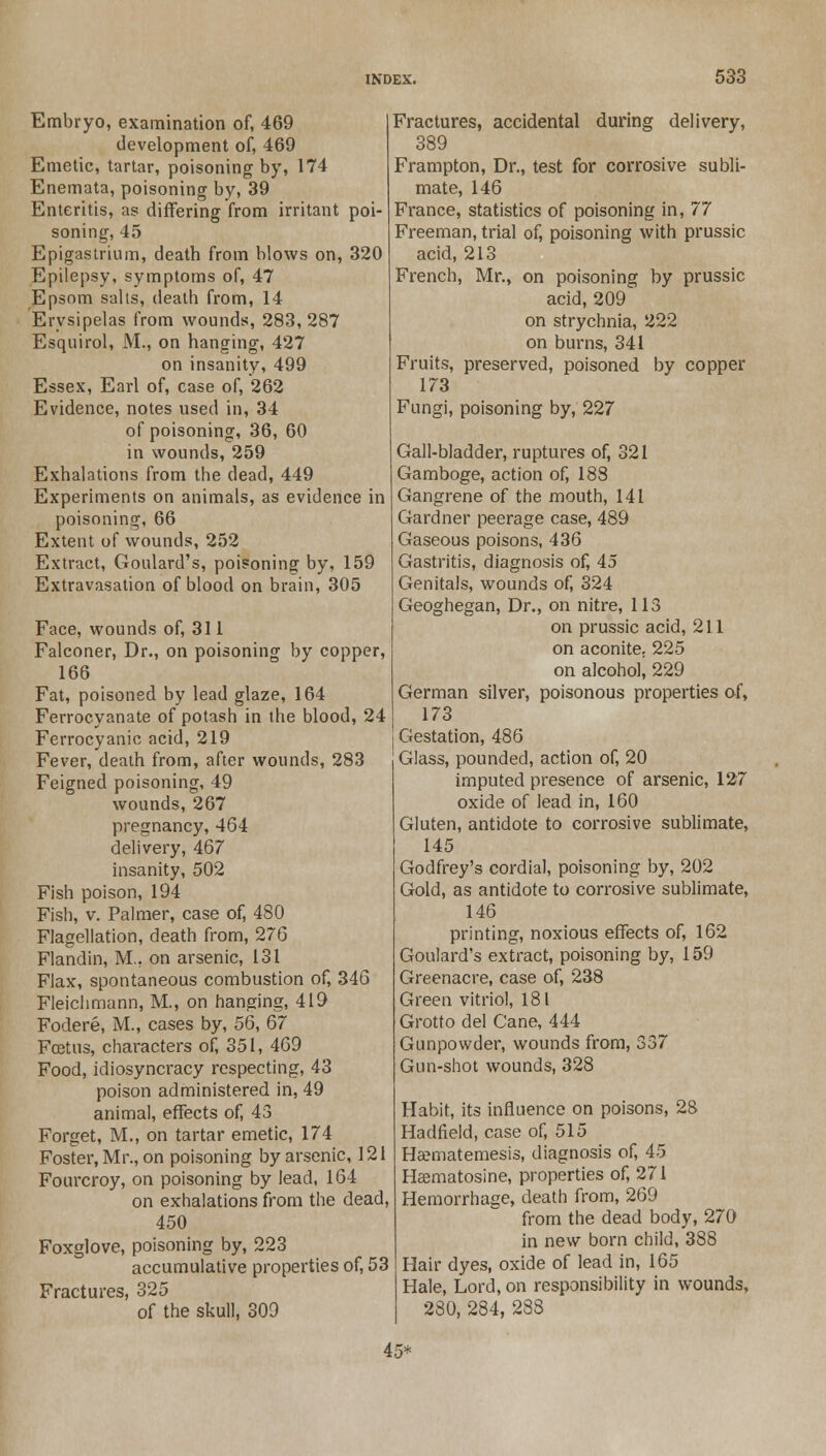 Embryo, examination of, 469 development of, 469 Emetic, tartar, poisoning by, 174 Enemata, poisoning by, 39 Enteritis, as differing from irritant poi- soning, 45 Epigastrium, death from blows on, 320 Epilepsy, symptoms of, 47 Epsom salts, death from, 14 Erysipelas from wounds, 283,287 Esquirol, M., on hanging, 427 on insanity, 499 Essex, Earl of, case of, 262 Evidence, notes used in, 34 of poisoning, 36, 60 in wounds, 259 Exhalations from the dead, 449 Experiments on animals, as evidence in poisoning, 66 Extent of wounds, 252 Extract, Goulard's, poisoning by, 159 Extravasation of blood on brain, 305 Face, wounds of, 311 Falconer, Dr., on poisoning by copper, 166 Fat, poisoned by lead glaze, 164 Ferrocyanate of potash in the blood, 24 Ferrocyanic acid, 219 Fever, death from, after wounds, 283 Feigned poisoning, 49 wounds, 267 pregnancy, 464 delivery, 467 insanity, 502 Fish poison, 194 Fish, v. Palmer, case of, 480 Flagellation, death from, 276 Flandin, M.. on arsenic, 131 Flax, spontaneous combustion of, 346 Fleichmann, M., on hanging, 419 Fodere, M., cases by, 56, 67 Fcetus, characters of, 351, 469 Food, idiosyncracy respecting, 43 poison administered in, 49 animal, effects of, 43 Forget, M., on tartar emetic, 174 Foster, Mr., on poisoning by arsenic, 121 Fourcroy, on poisoning by lead, 164 on exhalations from the dead, 450 Foxglove, poisoning by, 223 accumulative properties of, 53 Fractures, 325 of the skull, 309 Fractures, accidental during delivery, 389 Frampton, Dr., test for corrosive subli- mate, 146 France, statistics of poisoning in, 77 Freeman, trial of, poisoning with prussic acid, 213 French, Mr., on poisoning by prussic acid, 209 on strychnia, 222 on burns, 341 Fruits, preserved, poisoned by copper 173 Fungi, poisoning by, 227 Gall-bladder, ruptures of, 321 Gamboge, action of, 188 Gangrene of the mouth, 141 Gardner peerage case, 489 Gaseous poisons, 436 Gastritis, diagnosis of, 45 Genitals, wounds of, 324 Geoghegan, Dr., on nitre, 113 on prussic acid, 211 on aconite. 225 on alcohol, 229 German silver, poisonous properties of, 173 Gestation, 486 Glass, pounded, action of, 20 imputed presence of arsenic, 127 oxide of lead in, 160 Gluten, antidote to corrosive sublimate, 145 Godfrey's cordial, poisoning by, 202 Gold, as antidote to corrosive sublimate, 146 printing, noxious effects of, 162 Goulard's extract, poisoning by, 159 Greenacre, case of, 238 Green vitriol, 181 Grotto del Cane, 444 Gunpowder, wounds from, 337 Gun-shot wounds, 328 Habit, its influence on poisons, 28 Hadfield, case of, 515 Haematemesis, diagnosis of, 45 Heematosine, properties of, 271 Hemorrhage, death from, 269 from the dead body, 270 in new born child, 388 Hair dyes, oxide of lead in, 165 Hale, Lord, on responsibility in wounds, 280, 284, 288 45*