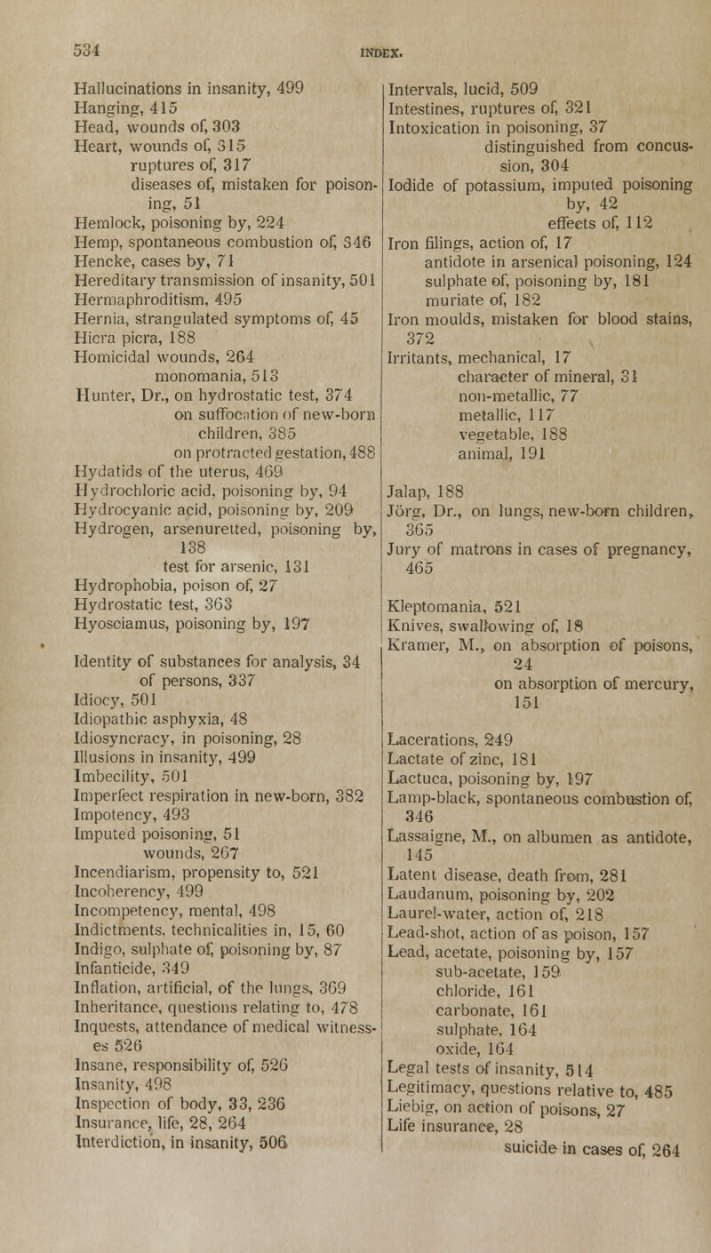 Hallucinations in insanity, 499 Hanging, 415 Head, wounds of, 303 Heart, wounds of, 315 ruptures of, 317 diseases of, mistaken for poison- ing, 51 Hemlock, poisoning by, 224 Hemp, spontaneous combustion of, 346 Hencke, cases by, 71 Hereditary transmission of insanity, 501 Hermaphroditism, 495 Hernia, strangulated symptoms of, 45 Hicra picra, 188 Homicidal wounds, 264 monomania, 513 Hunter, Dr., on hydrostatic test, 374 on suffocation of new-born children, 385 on protracted gestation, 488 Hydatids of the uterus, 469 Hydrochloric acid, poisoning by, 94 Hydrocyanic acid, poisoning by, 209 Hydrogen, arsenuretted, poisoning by, 138 test for arsenic, 131 Hydrophobia, poison of, 27 Hydrostatic test, 363 Hyosciamus, poisoning by, 197 Identity of substances for analysis, 34 of persons, 337 Idiocy, 501 Idiopathic asphyxia, 48 Idiosyncracy, in poisoning, 28 Illusions in insanity, 499 Imbecility, 501 Imperfect respiration in new-born, 382 Impotency, 493 Imputed poisoning, 51 wounds, 267 Incendiarism, propensity to, 521 Incoherency, 499 Incompetency, mental, 498 Indictments, technicalities in, 15, 60 Indigo, sulphate of, poisoning by, 87 Infanticide, 349 Inflation, artificial, of the lungs, 369 Inheritance, questions relating to, 478 Inquests, attendance of medical witness- es 526 Insane, responsibility of, 526 Insanity, 498 Inspection of body, 33, 236 Insurance, life, 28, 264 Interdiction, in insanity, 506 Intervals, lucid, 509 Intestines, ruptures of, 321 Intoxication in poisoning, 37 distinguished from concus- sion, 304 Iodide of potassium, imputed poisoning by, 42 effects of, 112 Iron filings, action of, 17 antidote in arsenical poisoning, 124 sulphate of, poisoning by, 181 muriate of, 182 Iron moulds, mistaken for blood stains, 372 Irritants, mechanical, 17 character of mineral, 31 non-metallic, 77 metallic, 117 vegetable, 188 animal, 191 Jalap, 188 J6rsr, Dr., on lungs, new-born children, 365 Jury of matrons in cases of pregnancy, 465 Kleptomania, 521 Knives, swallowing of, 18 Kramer, M., on absorption of poisons, 24 on absorption of mercury, 151 Lacerations, 249 Lactate of zinc, 181 Lactuca, poisoning by, 197 Lamp-black, spontaneous combustion of, 346 Lassaigne, M., on albumen as antidote, 145 Latent disease, death from, 281 Laudanum, poisoning by, 202 Laurel-water, action of, 218 Lead-shot, action of as poison, 157 Lead, acetate, poisoning by, 157 sub-acetate, 159 chloride, 161 carbonate, 161 sulphate, 164 oxide, 164 Legal tests of insanity, 514 Legitimacy, questions relative to, 485 Liebig, on action of poisons, 27 Life insurance, 28 suicide in cases of, 264