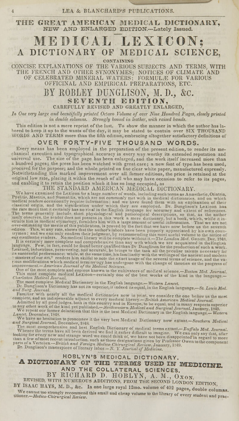 THE GREAT AMERICAN MEDICAL DICTIONARY, NEW AND ENLARGED EDITION.—Lately Issued. MEBICAL_LEXICON; A DICTIONARY OF MEDICAL SCIENCE, CONTAINING CONCISE EXPLANATIONS OF THE VARIOUS SUBJECTS AND TERMS; WITH THE FRENCH AND OTHER SYNONYMES: NOTICES OF CLIMATE AND OF CELEBRATED MINERAL WATERS; FORMULAE FOR VARIOUS OFFICINAL AND EMPIRICAL PREPARATIONS, ETC. BY ROBLEY DUNGLISON, M. D., &C. SEVENTH EDITION, CAREFULLY REVISED AND GREATLY ENLARGED, In One very large and beautifully printed Octavo Volume of over Nine Hundred Pages, closely printed in double columns. Strongly bound in leather, with raised bands. This edition is not a mere reprint of the last. To show the manner in which the author has la- bored to keep it up to the wants of the day, it may be stated to contain over SIX THOUSAND WORDS AND TERMS more than the fifth edition, embracing altogether satisfactory definitions of OVER FORTY-FIVE THOUSAND WORDS. Every means has been employed in the preparation of the present edition, to render its me- chanical execution and typographical accuracy in every way worthy its extended reputation and universal use. The size of the page has been enlarged, and the work itself increased more than a hundred pages; the press has been watched with great care; a new font of type has been used, procured for the purpose; and the whole printed on fine clear white paper, manufactured expressly. Notwithstanding this marked improvement over all former editions, the price is retained at the original low rate, placing it within the reach of all who may have occasion to refer to its pages, and enabling it to retain the position which it has so long occupied, as THE STANDARD AMERICAN MEDICAL DICTIONARY. We have examined the Lexicon for a large number of words, including such lerms as Anaesthetic,Otiatria, Pyelitis, Mastiiis, and Stomatitis, which are not commonly met with in medical dictionaries, and on which medical readers occasionally require information; and we have found them with an explanation of their classical origin, and the signification under which they are employed. Dr. Dmi<Wison's Lexicon has the rare merit that it certainly has no rival in the English language for accuracy and extent of references. The terms generally Include short physiological and pathological descriptions, so that, as the author justly observes, the reader does not possess in this work a mere dictionary, but a book, which, while it in- structs him in medical etymology, furnishes him with a large amount of useful information. That we are not over-estimating the merits of this publication, is proved by the fact that we have now before us the seventh edition This, at any rate, shows that the author's labors have been properly appreciated by his own coun- trymen; and we can only confirm their judgment, by recommending this most useful volume to the notice of our cisatlantic readers. No medical library will be complete without it.— The London Med. Gazette. Dec. 1S4» It is certainly more complete and comprehensive than any with which we are acquainted in theEnglish language. Few, in fact, could be found better qualified than Dr Dunglison for the production of such a work. Learned, industrious, persevering, and accurate, he brings to the task all the peculiar talents necessary for its successful performance: while, at the same time, his familiarity with the writings of the ancient and modem ••masters of our art, renders him skilful to note the exact usage of the several lerms of science, and the va- rious modifications which medical termmo'ogy has undergone with the change of theories or the pro<re=s of improvement.—American Journal of the Medical Sciences. One of the most complete and copious known to the cultivators of medical science.—Boston Med. Journal This most complete medical Lexicon-certainly one of the best works of the kind in the language — Lnar lesion Medical Journal. ° ° The most complete Medical Dictionary in the English language.— We stern Lancet. andSurjournalP1CUonary has not us suPerior, » 'deed us equal, in the English language.—St. Louis Med. Familiar with nearly all the medical dictionaries now in print, we consider the one before us the most A,'l n H'edtvan'!.1nISrerlble,a,liUCl,'° ^ me('ical ^r^y.-British American Medical Journal Admitted by all good judges, both in this country and in Europe, to be equal, and in many respects superior to any other work of the kind yet pnbhsheil-North icestern Medicaland Surgical Journalllln^ry 1SA9 L^lTeceZeram. delaratlon lhat lhis is lhe <^st Medical Dictionary in the English language*- ^«Vm BS^S!^^ D'cliona^ ow ««-»*. Medical HOBLYN'S MEDICAL DICTIONARY. A DICTIONARY OF THE TERMS USED IN MEDICINE AND THE COLLATERAL SCIENCES. BY RICHARD D. HOBLYN, A. M., Oxon REVISED, WITH NUMEROUS ADDITIONS, FROM THE SECOND LONDON EDITION BY ISAAC HAYS, M. D., &c. In one large royal 12mo. volume of 402 pagcS5 double c^mnn .ifi-X.»^an??V-0° s'™g'y recommend this small and cheap volume to the library of everv Muriom , Utioner.—Medico-Chirurgical Review. } student and prac-