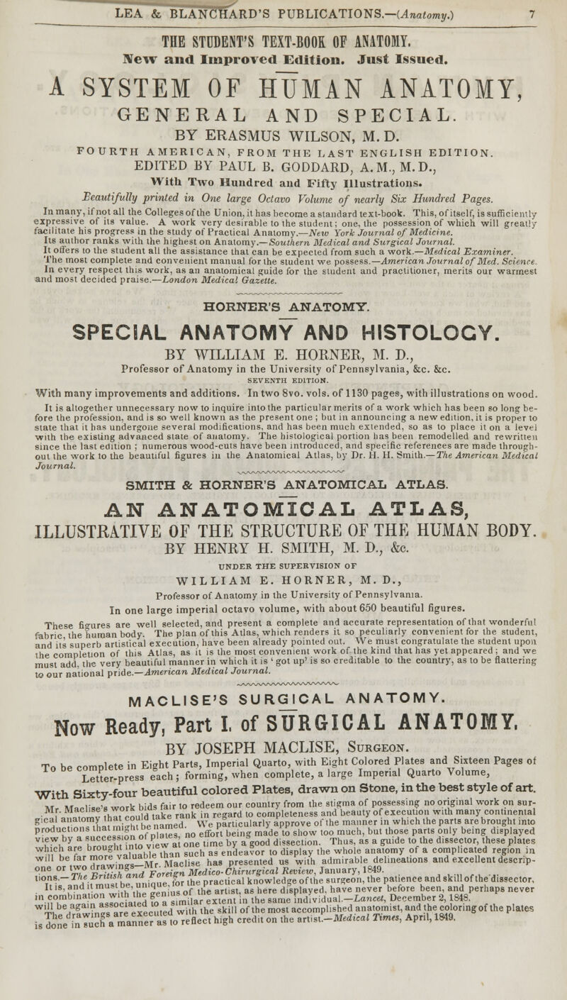 THE STUDENT'S TEXT-BOOK OF ANATOMY. New and Improved Edition. Just Issued. A SYSTEM OF HUMAN ANATOMY, GENERAL AND SPECIAL. BY ERASMUS WILSON, M. D. FOURTH AMERICAN, FROM THE LAST ENGLISH EDITION. EDITED BY PAUL B. GODDARD, A.M., M.D., With Two Hundred and Fifty Illustrations. Beautifully printed in One large Octavo Volume of nearly Six Hundred Pages. In many, if not all the Colleges of the Union, it has become a standard text-book. This, of itself, is sufficiently expressive of its value. A work very desirable to the student; one, the possession of which will greatly facilitate his progress in the study of Practical Anatomy.—New York Journal of Medicine. Its author ranks with the highest on Anatomy.— Southern Medical and Surgical Journal. It offers to the student all the assistance that can be expected from such a work.—Medical Examiner. The most complete and convenient manual for the student we. possess.— American Journal of Med. Science. In every respect this work, as an anatomical guide for the student and practitioner, merits our warmest and most decided praise.—London Medical Gazette. HORNER'S ANATOMY. SPECIAL ANATOMY AND HISTOLOGY. BY WILLIAM E. HORNER, M. D., Professor of Anatomy in the University of Pennsylvania, &c. &c. SEVENTH EDITION. With many improvements and additions. In two 8vo. vols, of 1130 pages, with illustrations on wood. It is altogether unnecessary now to inquire into the particular merits of a work which has been so long be- fore the profession, and is so well known as the present one ; but in announcing a newedition.it is proper to state that it has undergone several modifications, and has been much extended, so as to place it on a level with the existing advanced state of anatomy. The histological portion lias been remodelled and rewritten since the last edition ; numerous wood-cuts have been introduced, and specific references are made through- out the work to the beautiful figures in the Anatomical Atlas, by Dr. H. H. Smith.— The American Medical Journal. SMITH & HORNER'S ANATOMICAL ATLAS. AN ANATOMICAL ATLAS, ILLUSTRATIVE OF THE STRUCTURE OF THE HUMAN BODY. BY HENRY H. SMITH, M. D., &c. UNDER THE SUPERVISION OF WILLIAM E. HORNER, M.D., Professor of Anatomy in the University of Pennsylvania. In one large imperial octavo volume, with about 650 beautiful figures. These figures are well selected, and present a complete and accurate representation of that wonderful fabric the human body. The plan of this Atlas, which renders it so peculiarly convenient for the student, and its superb artistical execution, have been already pointed out. We must congratulate the student upon the completion of this Atlas, as it is the most convenient work of the kind that has yet appeared ; and we must add, the very beautiful manner in which it is ' got up' is so creditable to the country, as to be flattering to our national pride.—American Medical Journal. MACLISE'S SURGICAL ANATOMY. Now Ready, Part I. of SURGICAL ANATOMY, BY JOSEPH MACLISE, Surgeon. Tn hP compete in Eight Parts, Imperial Quarto, with Eight Colored Plates and Sixteen Pages of Letter-press each; forming, when complete, a large Imperial Quarto Volume, With Sixty-four beautiful colored Plates, drawn on Stone, in the best style of art. wr. M«nli««'B work bids fair to redeem our country from the stigma of possessing no original work on sur- •MF' .f,,lv ?hl, idI take rank in regard to completeness and beauty of execution with many continental g.cal anatornVthat cou d ^e ra„k » , £ of ,he manner in which ,he parts are brought into productions hat rn ^ibc«mmM. P , w ^ m bu( (hose ,y being dlgp|ayed V'£Wv^ I Stinto view a one time by aBgood dissection. Thus, as a guide to the dissector, these plates which are broughtlnto v'ew al \ enueavor to display the whole anatomy of a complicated region in W' ^/ZTZ^nt-Mr Mac- his presen.ed°us with admirable delineation, and excellent d'escrip- one or two ^^/^ll'MefHco-Chirurgical Review, January, 1849. t,ons.- TheBri nsh^ Foreign ™ knowledge of the surgeon, the patience and skill of thedissector. It is, and it must be, unique or^tne p dfsplayed. have never before been, and perhaps never ,n-,nmb,'^ a9rocialed ?o a simia extent in the same individual.-La,^, December 2,1848. Wl4lbe/g«?n« «re executed[with the skill of the most accomplished anatomist, and the coloring of the plates is Sne inTuCf aTanne? « to reflect high credit on the art,st.-Me«W Times, April, 1849.