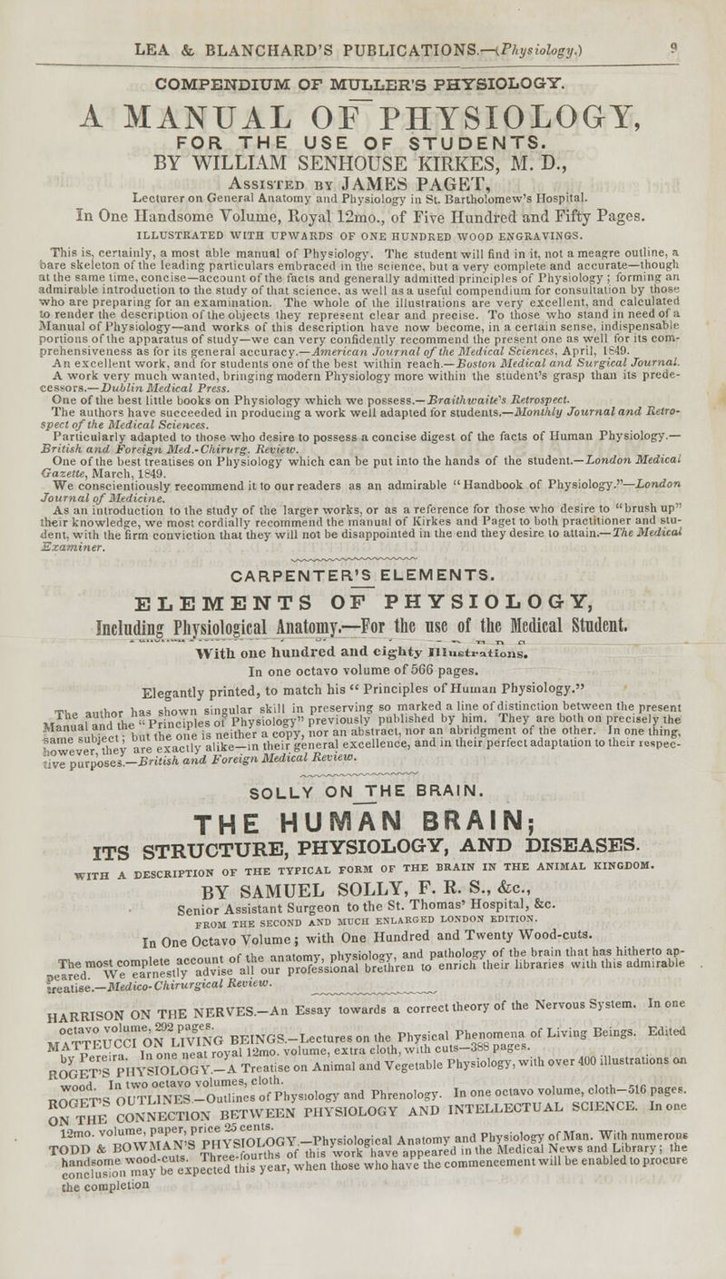 COMPENDIUM OF MTJLLER'S PHYSIOLOGY. A MANUAL OF~PHYSIOLOGY, FOR THE USE OF STUDENTS. BY WILLIAM SENHOUSE KIRKES, M. D., Assisted by JAMES PAGET, Lecturer on General Anatomy and Physiology in St. Bartholomew's Hospital. In One Handsome Volume, Royal 12mo., of Five Hundred and Fifty Pages. ILLUSTRATED WITH UPWARDS OF ONE HUNDRED WOOD ENGRAVINGS. This is. certainly, a most able manual of Physiology. The student will find in it, not a meagre outline, a bare skeleton of the leading particulars embraced in the science, but a very complete and accurate—though at the same time, concise—account of the facts and generally admitted principles of Physiology ; forming an admirable introduction to the study of that science, as well as a useful compendium for consultation by those who are preparing for an examination. The whole of the illustrations are very excellent, and calculated to render the description of the objects they represent clear and precise. To those who stand in need of a Manual of Physiology—and works of this description have now become, in a certain sense, indispensable portions of the apparatus of study—we can very confidently recommend the present one as well for its com- prehensiveness as for its general accuracy.—American Journal of the Medical Sciences, April, 1S49. An excellent work, and for students one of the best within reach.—Boston Medical and Surgical Journal. A work very much wanted, bringing modern Physiology more within the student's grasp than its prede- cessors.—Dublin Medical Press. One of the best little books on Physiology which we possess.— Brailhwaite's Retrospect. The authors have succeeded in producing a work well adapted for students.—Monthly Journal and Retro- spect of the Medical Sciences. Particularly adapted to those who desire to possess a concise digest of the facts of Human Physiology.— British and Foreign Med.-Chirurg. Review. One of the best treatises on Physiology which can be put into the hands of the student.—London Medical Gazette, March, 1849. We conscientiously recommend it to our readers as an admirable Handbook of Physiology.—London Journal of Medicine. As an introduction to the study of the larger works, or as a reference for those who desire to brush up ■heir knowledge, we most cordially recommend the manual of Kirkes and Paget to both practitioner and stu- dent, with the firm conviction that they will not be disappointed in the end they desire to attain.— The Medical Examiner. CARPENTER'S ELEMENTS. ELEMENTS OF PHYSIOLOGY, Including Physiological Anatomy.—For the nse of the Medical Student. With one hundred and eighty Illustrations. In one octavo volume of 566 pages. Elegantly printed, to match his  Principles of Human Physiology. Tll. antW has shown singular skill in preserving so marked a line of distinction between the present wT fae,,Z,hJ« Princires of Physiology previously published by htm. They are both on precisely the « subfect? but the one is neiftJr a cc-Vy, nor an abstract, nor an abridgment of the Other.- In one thing, ZZlTr Tev are exactly alike-in their general excellence, and in their perfect adaptation to their respec- fvTpureosel-British and Foreign Medical Review. SOLLY ONJTHE BRAIN. THE HUMAN BRAIN; ITS STRUCTURE, PHYSIOLOGY, AND DISEASES. WITH A DESCRIPTION OF THE TYPICAL FORM OF THE BRAIN IN THE ANIMAL KINGDOM. BY SAMUEL SOLLY, F. R. S., &c, Senior Assistant Surgeon to the St. Thomas' Hospital, &c. FROM THE SECOND AND MUCH ENLARGED LONDON EDITION. In One Octavo Volume ; with One Hundred and Twenty Wood-cuts. „. nf .k» nnjtnmv nhvsioloov. and pathology of the brain that has hitherto ap- s^s^w^^™^^^™to e™ch'heir ubraries wuh this admirab,e lieame-Medico-Chirurgical Review. ^ HARRISON ON THE NERVES.-An Essay towards a correct theory of the Nervous System. In one •J3SSSSfOsS^O BEINGS.-Lecturesonthe Physical Phenomena; of Living Beings. Edtted MATTEC LLi * ^ v \ ! 12m0. voiume, extra cloth, with cuts-388 pages. RoSS!raB8Sfi -A Stiae on Anima, and Vegetable Physiology, with over 400 illustrations on n-t' nuTuNES0 ituU^sof'pbysiology and Phrenology. In one octavo volu.e, cloth-516 pages. ONTHE^ CONNECTION BETWEEN PHYSIOLOGY AND INTELLECTUAL SCIENCE. In one 12mo. volume, PaPe'> P™^ ~=£j!?jL,« Phv,io,0„i(,al Anatomv and Physiology of Man. With numerous TODD & BOWMAN'S PHYSIOLOGV-^^^^ ^edi^ News and Library. the the completion