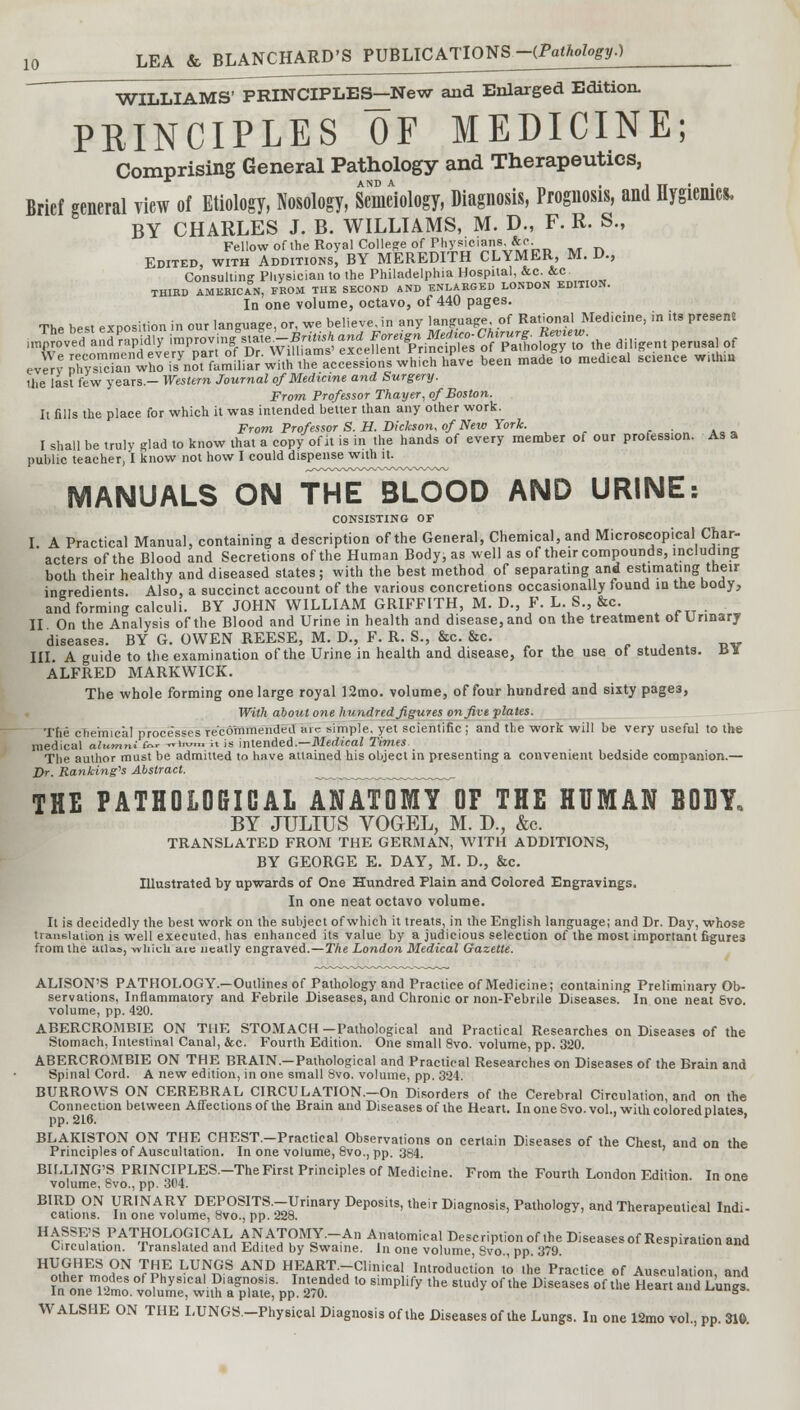 WILLIAMS' PRINCIPLES-New and Enlarged Edition. PRINCIPLES OF MEDICINE; Comprising General Pathology and Therapeutics, * AND A , in'' Brief general view of Etiology, Nosology, Semeiology, Diagnosis, Prognosis, and Hygienics, BY CHARLES J. B. WILLIAMS, M. D., F. R. S., Fellow of the Royal College of Physicians, &c. Edited, with Additions, BY MEREDITH CLYMER, M. D., Consulting Pliysician to the Philadelphia Hospital, &c. &c THIRD AMERICAN, FROM THE SECOND AND ENLARGED LONDON EDITION. In one volume, octavo, of 440 pages. The best exposition in our language, or, we believe, in any language of Rational Medicine, in its presen* Hie last few years.— Western Journal of Medicine and Surgery. From Professor Thayer, of Boston. It fills the place for which it was intended better than any other work. From Professor S. H. Dickson, of New York. I shall be truly glad to know that a copy of it is in the hands of every member of onr profession. As a public teacher, I know not how I could dispense with it. MANUALS ON THE BLOOD AND URINE: CONSISTING OF I A Practical Manual, containing a description of the General, Chemical, and Microscopical Char- acters of the Blood and Secretions of the Human Body, as well as of their compounds, including both their healthy and diseased states; with the best method of separating and estimating their ingredients. Also, a succinct account of the various concretions occasionally found in the body, and forming calculi. BY JOHN WILLIAM GRIFFITH, M. D., P. L. 8., &c. II On the Analysis of the Blood and Urine in health and disease,and on the treatment ot Urinary diseases. BY G. OWEN REESE, M. D., F. R. S., &c. &c. III. A guide to the examination of the Urine in health and disease, for the use of students. U¥ ALFRED MARKWICK. The whole forming one large royal 12mo. volume, of four hundred and sixty page3, With about one hundred figures on five plates. The chemical processes recommended me simple, yet scientific ; and the work will be very useful to the medical o/umn.for -rrbOTT. it is intended.—Medical Times The author must be admitted to have attained his object in presenting a convenient bedside companion.— Dr. Ranking'* Abstract. _„™™^_™.^ THE PATHOLOGICAL ANATOMY OF THE HUMAN BODY, BY JULIUS VOGEL, M. D., &c. TRANSLATED FROM THE GERMAN, WITH ADDITIONS, BY GEORGE E. DAY, M. D., &c. Illustrated by upwards of One Hundred Plain and Colored Engravings. In one neat octavo volume. It is decidedly the best work on the subject of which it treats, in the English language; and Dr. Day, whose translation is well executed, has enhanced its value by a judicious selection of the most important figure3 from the ailas, -which aie neatly engraved.—The London Medical Gazette. ALISON'S PATHOLOGY.—Outlines of Pathology and Practice of Medicine; containing Preliminary Ob- servations, Inflammatory and Febrile Diseases, and Chronic or non-Febrile Diseases. In one neat Svo. volume, pp. 420. ABERCROMBTE ON THE STOMACH—Pathological and Practical Researches on Diseases of the Stomach, Intestinal Canal, &c. Fourth Edition. One small 8vo. volume, pp. 320. ABERCROMBIE ON THE BRAIN.-Pathological and Practical Researches on Diseases of the Brain and Spinal Cord. A new edition, in one small Svo. volume, pp. 324. BURROWS ON CEREBRAL CIRCULATION.-On Disorders of the Cerebral Circulation and on the Connection between Affections of the Brain and Diseases of ihe Heart. In one Svo. vol., with colored plates pp. 216. ' BLAKISTON ON THE CHEST.-Practical Observations on certain Diseases of the Chest, and on the Principles of Auscultation. In one volume, 8vo., pp. 384. BILLING'S PRINCIPLES.-The First Principles of Medicine. From the Fourth London Edition. In one volume. 8vo., pp. 304. BIRD ON URINARY DEPOSITS.-Urinary Deposits, their Diagnosis, Pathology, and Therapeutical Indi- cations. In one volume, 8vo., pp. 228. ' HrPr!E,'S,PAT-?OL(^I(?AL, ^ATOMY.-An Anatomical Description of the Diseases of Respiration and Circulation. Translated and Edited by Swaine. In one volume Svo pp 379 HUGHES ON THE LUNGS AND HEART.-Clinical Introduction to the Practice of Ausoulation, and WALSHE ON THE LUNGS.-Physical Diagnosis of the Diseases of the Lungs. In one 12mo vol., pp. 310.