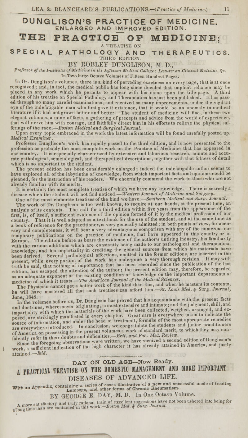 DUNGLISON'S PRACTICE OF MEDICINE. ENLARGED AND IMPROVED EDITION. THE PRAOTICE~OF MEDICINE; A TREATISE ON SPECIAL PATHOLOGY AND THERAPEUTICS. THIRD EDITION. BY ROBLEY DUNGLISON, M. D., Professor of the Institutes of Medicine in the Jefferson Medical College; Lecturer on Clinical Medicine, #c. In Two large Octavo Volumes of Fifteen Hundred Pages. In Dr. Dunglison's volumes, there is a kind of pervading exactness on every page, that is at once recognized,- and, in fact, the medical public has long since decided that implicit reliance may be placed in any work which he permits to appear with his name upon the title-page. A third edition of his treatise on Special Pathology and Therapeutics has just been published. It has pass- ed through so many careful examinations, and received so many improvements, under the vigilant eye of the indefatigable man who first gave it existence, that it would be an anomaly in medical literature if it had not grown better and better. The student of medicine will find, in these two elegant volumes, a mine of facts, a gathering of precepts and advice from the world of experience, that will nerve him with courage, and faithfully direct him in his efforts to relieve the physical suf- ferings of the race.—Boston Medical and Surgical Journal. Upon every topic embraced in the work the latest information will be found carefully posted up. Medical Examiner. Professor Dunglison's work has rapidly passed to the third edition, and is now presented to the profession as probably the most complete work on the Practice of Medicine that has appeared in our country. It is especially characterized by extensive and laborious research, minute and accu- rate pathological, semeiological, and therapeutical descriptions, together with that fulness of detail which is so important to the student. The present edition has been considerably enlarged; indeed the indefatigable author seems to have explored all of the labyrinths of knowledge, from which important facts and opinions could be gleaned, for the instruction of his readers. We cheerfully commend the work to those who are not already familiar with its merits. It is certainly the most complete treatise of which we have any knowledge. There is scarcely a disease which the student will not find noticed.—Western Journal of Medicine and Surgery. One of the most elaborate treatises of the kind we have.—Southern Medical and Surg. Journal. The work of Dr. Dunglison is too well known, to require at our hands, at the present time, an analysis of its contents. The call for a third edition within five years from the appearance of the first, is, of itself, a sufficient evidence of the opinion formed of it by the medical profession of our country. That it is well adapted as a text-book for the use of the student, and at the same time as a book of reference for the practitioner, is very generally admitted ; in both points of view, for accu- racy and completeness, it will bear a very advantageous comparison with any of the numerous co- temporary publications on the practice of medicine, that have appeared in this country or in Europe. The edition before us bears the evidence of the author's untiring industry, his familiarity with the various additions which are constantly being made to our pathological and therapeutical knowledge, and his impartiality in crediting the general sources from which his materials have been derived Several pathological affections, omitted in the former editions, are inserted in the present, while every portion of the work has undergone a very thorough revision. It may with truth be said, that nothing of importance that has been recorded since the publication of the last edition, has escaped the attention of the author ; the present edition may, therefore, be regarded as an adequate exponent of the existing condition of knowledge on the important departments of medicine of which it treats.—The American Journal of the Medical Sciences. The Phvsician cannot get a better work of the kind than this, and when he masters Us contents, he will have mastered all that such treatises can afford him.-S*. Louis Med. tf Surg. Journal, ^In'thffo'lumes before us, Dr. Dunglison has proved that his acquaintance with the present facts and doctrines wheresoever originating, is most extensive and intimate; and the judgment, skill, and imnartialitv with which the materials of the work have been collected, weighed arranged and ex- iXf areWlngly manifested in every chapter. Great care is everywhere taken to indicate the source of information, and under the head of treatment, formulae of the most appropriate remedies ^everywhere introduced. In conclusion, we congratulate the students and junior practitioners of America on possessing in the present volumes a work of standard merit, to which they may con- fident v refer in their doubts and difficulties.-*^, and For. Med. Review. S.nce the foregoing observations were written, we have received a second edition of Dunglison s work a sufficient indication of the high character it has already attained in America, and justly attained.—Ibid. ^~~~~~~~~~~~ DAY ON OLD AGE—Now Ready. A PRACTICAL TREATISE ON THE DOMESTIC MANAGEMENT AND MORE IMPORTANT DISEASES OF ADVANCED LIFE. . .„„p„Aix containing a series of cases illustrative of a new and successful mode of treating With an Appendix, contammg^ ^ ^^ ^^ ^ Chronic Rheumatism. BY GEORGE E. DAY, M. D. In One Octavo Volume. » sm.sfactory and truly rational train of excellent suggestions have not been ushered into being for aW-ume *an »re wnLnedIn this vork.-Boston Med. f Surg. Journal.