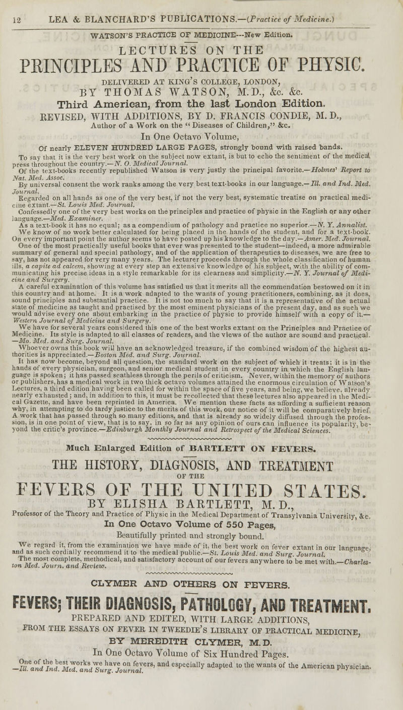WATSON'S PRACTICE OF MEDICINE—New Edition. TF'PT'TTRT^S O TV TTTT1 PRINCIPLES AND PRACTICE OF PHYSIC. DELIVERED AT KING'S COLLEGE, LONDON, BY THOMAS WATSON, M.D., &c. &e. Third American, from the last London Edition. REVISED, WITH ADDITIONS, BY D. FRANCIS CONDIE, M. D., Author of a Work on the  Diseases of Children, &c. In One Octavo Volume, Of nearly ELEVEN HUNDRED LARGE PAGES, strongly bound with raised bands. To say that it is the very best work on the subject now extant, is but to echo the sentiment of the medicdL press throughout the country.— N. O. Medical Journal. Of the text-books recently republished Watson is very justly the principal favorite.—Holmes' Report to Nat. Med. Assoc. By universal consent the work ranks among the very best text-books in our language.— III. and Ind. Med. Journal. Regarded on all hands as one of the very best, if not the very best, systematic treatise on practical medi- cine extant.— St. Louis Med. Journal. Confessedly one of the very best works on the principles and practice of physic in the English o.r any other language.—Med. Examiner. As a text-book it has no equal; as a compendium of pathology and practice no superior.—N. Y. Annalist. We know of no work better calculated for being placed in the hands of the student, and for a text-book. On every important point the author seems to have posted up his knowledge to the day.—Amer. Med. Journal. One of the most practically useful books that ever was presented to the student—indeed, a more admirable summary of general and special pathology, and of the application of therapeutics to diseases, we are free to say, has not appeared for very many years. The lecturer proceeds through the whole classification of human ills, a capite ad calcem, showing at every step an extensive knowledge of his subject, with the ability of com- municating his precise ideas in a style remarkable for its clearness and simplicity.—N. Y. Journal of Medi- cine and Surgery. A careful examination of this volume has satisfied us that it merits all the commendation bestowed on it in this country and at home. It is a work adapted to the wants of young practitioners, combining, as it does, sound principles and substantial practice. It is not too much to say that it is a representative of the actual state of medicine as taught and practised by the most eminent physicians of the present day, and as such we would advise every one about embarking in the practice of physic to provide himself with a copy of it.— Western Journal of Medicine and Surgery. We have for several years considered this one of the best works extant on the Principles and Practice o€ Medicine. Its style is adapted to all classes of readers, and the views of the author are sound and practical. —Mo. Med. and Surg. Journal. Whoever owns this book will have an acknowledged treasure, if the combined wisdom of the highest au- thorities is appreciated.—Boston Med. and Surg. Journal. It has now become, beyond all question, the standard work on the subject of which it treats; it is in the hands of every physician, surgeon, and senior medical student in every country in which the English lan- guage is spoken; it has passed scathless through the perils of criticism. Never, within the memory of authors or publishers, has a medical work in two thick octavo volumes attained the enormous circulation of Watson's Lectures, a third edition having been called for within the space of five years, and being, we believe, already nearly exhausted ; and, in addition to this, it must be recollected that these lectures also appeared in the Medi- cal Gazette, and have been reprinted in America. We mention these facts as affording a sufficient reason why, in attempting to do tardy justice to the merits of this work, our notice of it will be comparatively brief. A work that has passed through so many editions, and that is already so widely diffused through the profes- sion, is in one point of view, that is to say, in so far as any opinion of ours can influence its popularity, be- yond the critic's province.—Edinburgh Monthly Journal and Retrospect of the Medical Sciences. Much Enlarged Edition of BARTXETT ON FEVERS. THE HISTORY, DIAGNOSIS, AND TREATMENT OF THE FEVERS OF THE UNITED STATES. BY ELISHA BARTLETT, M. D., Professor of the Theory and Practice of Physic in the Medical Department of Transylvania University &e. In One Octavo Volume of 550 Pages, Beautifully printed and strongly bound. We regard it, from the examination we have made of it, the best work on fever extant in our lan<ma<*e and as such cordially recommend it to the medical public—St. Louis Med. and Surg. Journal. ° The most complete, methodical, and satisfactory account of our fevers anywhere to be met with — Charles- ton Med. Journ. and Review. CLYMER AND OTHERS ON FEVERS. FEVERS; THEIR DIAGNOSIS, PATHOLOGY, AND TREATMENT. PREPARED AND EDITED, WITH LARGE ADDITIONS, FROM THE ESSAYS ON FEVER IN TWEEDIE's LIBRARY OF PRACTICAL MEDICINE, BY MEREDITH CLYMER, M.D. In One Octavo Volume of Six Hundred Pages. -a^^M^i^gTM' and eSPecia»y adaPled > lhe wants of the American physician.