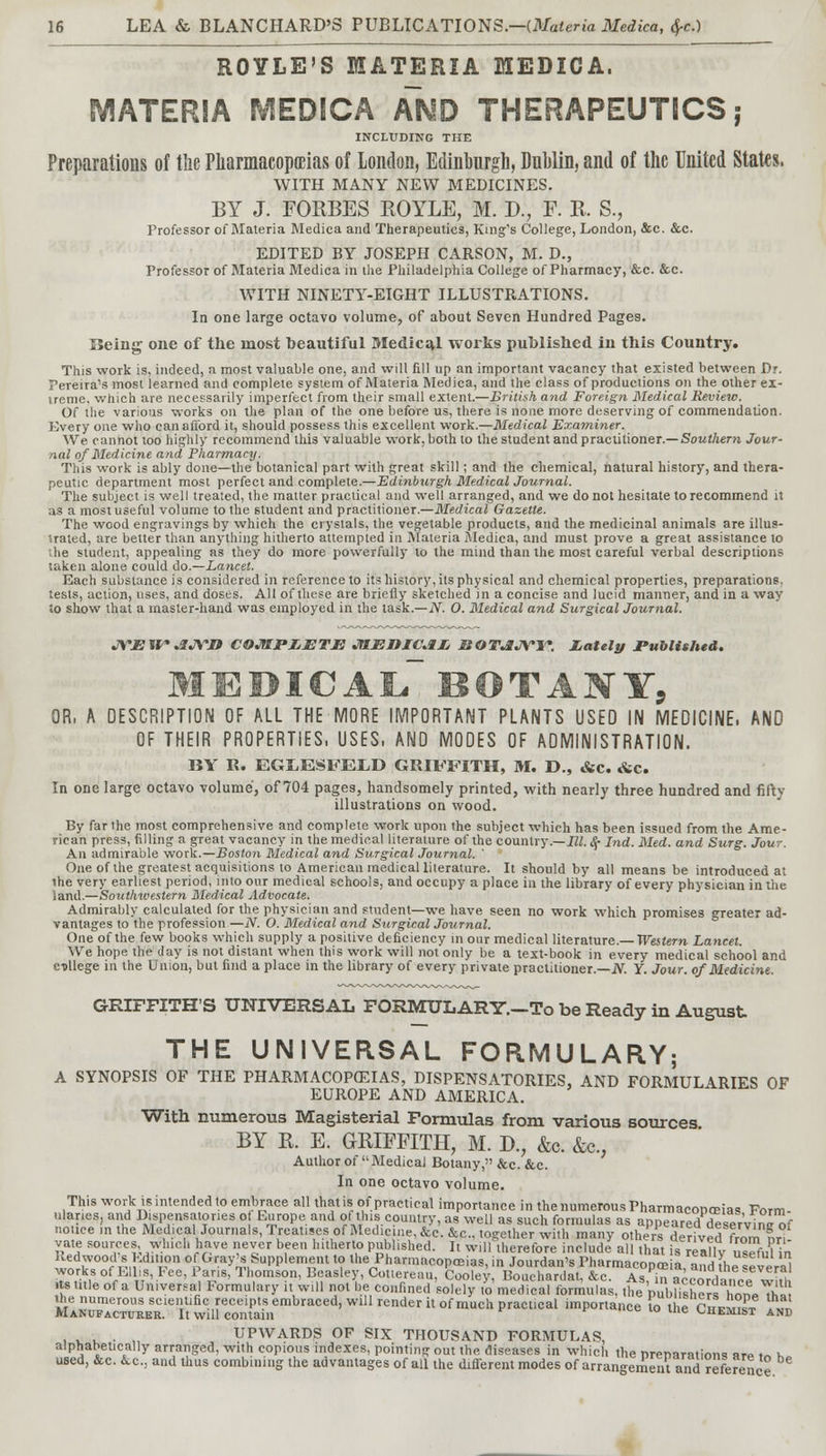 ROYLE'S MATERIA MEDICA. MATERIA MEDICA AND THERAPEUTICS,- INCLUDING THE Preparations of the Pharmacopoeias of London, Edinburgh, DnMin, and of the United States. WITH MANY NEW MEDICINES. BY J. FORBES BOYLE, M. J)., F. B. S., Professor of Materia Medica and Therapeutics, King's College, London, &c. &c. EDITED BY JOSEPH CARSON, M. D., Professor of Materia Medica in the Philadelphia College of Pharmacy, &c. &c. WITH NINETY-EIGHT ILLUSTRATIONS. In one large octavo volume, of about Seven Hundred Pages. Being one of the most beautiful Medical works published in this Country. This work is, indeed, a most valuable one, and will fill up an important vacancy that existed between Dt. Pereira's most learned and complete system of Materia Medica, and the class of productions on the other ex- treme, which are necessarily imperfect from their small extent.—British and Foreign Medical Review. Of the various works on the plan of the one before us, there is none more deserving of commendation. Every one who can afford it, should possess this excellent work.—Medical Examiner. We. cannot loo highly recommend this valuable work, both to the student and practitioner.— Southern Jour- nal of Medicine and Pharmacy. This work is ably done—the botanical part with great skill; and the chemical, natural history, and thera- peutic department most perfect and complete.—Edinburgh Medical Journal. The subject is well treated, the matter practical and well arranged, and we do not hesitate to recommend it as a most useful volume to the student and practitioner.—Medical Gazette. The wood engravings by which the crystals, the vegetable products, and the medicinal animals are illus- trated, are better than anything hitherto attempted in Materia Medica, and must prove a great assistance to ■ he student, appealing as they do more powerfully to the mind than the most careful verbal descriptions taken alone could do.—Lancet. Each substance is considered in reference to its history, its physical and chemical properties, preparations, tests, action, uses, and doses. All of these are briefly sketched in a concise and lucid manner, and in a way Jo show that a master-hand was employed in the task.—N. O. Medical and Surgical Journal. JVJBWAJVn COMPLETE JtlEIUCAL, KOTAJYTT. Lately Published. medical botany, OR, A DESCRIPTION OF ALL THE MORE IMPORTANT PLANTS USED IN MEDICINE, AND OF THEIR PROPERTIES, USES, AND MODES OF ADMINISTRATION. BY R. EGJLESFEID GRIFFITH, M. D., &c. &c. In one large octavo volume, of 704 pages, handsomely printed, with nearly three hundred and fifty illustrations on wood. By far the most comprehensive and complete work upon the subject which has been issued from the Ame- rican press, filling a great vacancy in the medical literature of the country.—III. 8c Ltd. Med. and Surg. Jour. An admirable work.—Boston Medical and Surgical Journal. ' One of the greatest acquisitions to American medical literature. It should by all means be introduced at the very earliest period, into our medical schools, and occupy a place in the library of every physician in the land.—Southwestern Medical Advocate. Admirably calculated for the physician and student—we have seen no work which promises greater ad- vantages to the profession —N. O. Medical and Surgical Journal. One of the few books which supply a positive deficiency in our medical literature.— Western Lancet. We hope the day is not distant when this work will not only be a text-book in every medical school and college in the Union, but find a place in the library of every private practitioner.—iV. Y. Jour, of Medicine. GRIFFITH'S UNIVERSAL FORMULARY.-To be Ready in August THE UNIVERSAL FORMULARY; A SYNOPSIS OF THE PHARMACOPOEIAS, DISPENSATORIES, AND FORMULARIES OF EUROPE AND AMERICA. With numerous Magisterial Formulas from various sources BY E. E. GRIFFITH, M. D.; &c. &c., Author of  Medical Botany, &c. &c. In one octavo volume. This work is intended to embrace all thatis of practical importance in the numerous PharmacoDreia* Form ulanes, and Dispensatories o Europe and of this country, as well as such formulas as appeared deseVvin^ notice m the Medical Journals, Treatises of Medicine, &c. &c. together with many others derived from ?r^ vatfi sources which have never been hitherto published. It will therefore include- all that is re all v Wfi,lV» Redwood* Edition of Gray's Supplement to the Pharmacopeias, in Jourdan's Pharmacopre a and hP lia| works of Ellis, Fee, Paris, Thomson, Beasley, Cotiereiiu, Coolev Bouchardat &c A « in =« ,tnesever al its title of a Universal Formulary it will nolle confined soI$to £825£«£&, tftXbShSSSS?-*2l SKSSsSSSffiSn^ impona,lcexo tBc£S? ?» , . . . , UPWARDS OF SIX THOUSAND FORMULAS, alphabetically arranged, with copious indexes, pointing out the diseases in which the preparations are »« >,„ used, &c. ic, and thus combining the advantages of all the different modes of arrangement and reference