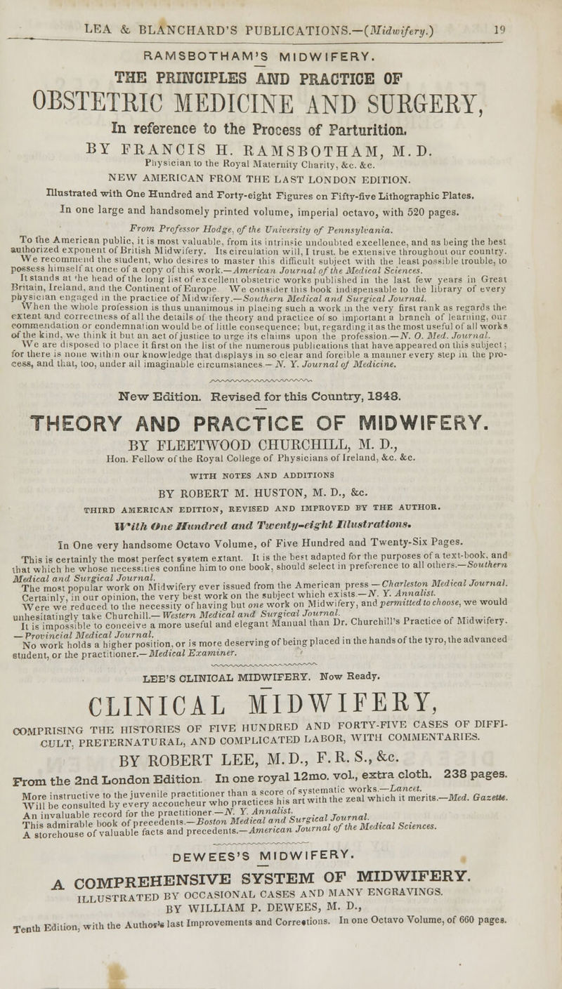 RAMSBOTHAM'S MIDWIFERY. THE PRINCIPLES AND PRACTICE OF OBSTETRIC MEDICINE AND SURGERY, In reference to the Process of Parturition. BY FRANCIS H. RAMSBOTHAM, M.D. Physician to the Royal Maternity Charily, &c. &c. NEW AMERICAN FROM THE LAST LONDON EDITION. Illustrated with One Hundred and Forty-eight Figures on Fifty-five Lithographic Plates. In one large and handsomely printed volume, imperial octavo, with 520 pages. From Professor Hodge, of the University of Pennsylvania. To the American public, it is most valuable, from its intrinsic undoubted excellence, and as being the best authorized exponent of British Midwifery. Its circulation will, I trust, be extensive throughout our country. We recommend the student, who desires to master this difficult subject with the least possible trouble, to possess himselt at once of a copy of this work.—American Journal of the Medical Sciences. It stands at'he head of the long list of excellem obstetric works published in the last few years in Great Britain, Ireland, and the Continent of Europe We consider this book indispensable to the library of every physician engaged in the practice of Midwifery.—Southern Medical and Surgical Journal. When the whole profession is thus unanimous in placing such a work m the very first rank as regards the extent and correctness of all the details of the theory and practice of so important a branch of learning, our commendation or condemnation would be of little consequence; but, regarding il as the most useful of all works of the kind, we think it but an act of justice to urge its claims upon the profession— N. 0. Med. Journal. We are disposed lo place it first on ihe list of the numerous publications that have appeared on this subject; for there is none within our knowledge that displays in so clear and forcible a manner every step in the pro- cess, and that, loo, under all imaginable circumstances — N. Y. Journal oj Medicine. New Edition. Revised for this Country, 1848. THEORY AND PRACTICE OF MIDWIFERY. BY FLEETWOOD CHURCHILL, M. D., Hon. Fellow of the Royal College of Physicians of Ireland, &c. &c. WITH NOTES AND ADDITIONS BY ROBERT M. HUSTON, M. D., &c. THIRD AMERICAN EDITION, REVISED AND IMPROVED BY THE AUTHOR. With One Hundred and Twenty-eight Illustrations. In One very handsome Octavo Volume, of Five Hundred and Twenty-Six Pages. This is certainly the most perfect system extant. It is the ben adapted for the purposes of a text-book, and that which he whose necessities confine him to one book, should select in preference to all others.—Southern Medical and Surgical Journal. , . , .. ,. . , , The most popular work on Midwifery ever issued from the American press -Charleston Med,cal Journal. Certainly, in our opinion, the very best work on the subject which exists.—JV. Y. Annalist. Were we reduced to the necessity of having but one work on Midwifery, and permitted to choose, we would unhesitatingly lake Churchill.— Western Medical and Surgical Journal Ills impossible to conceive a more useful and elegant Manual than Dr. Churchill's Practice of Midwifery. NbS^owfSgftTStioii, or is more deserving of being placed in the hands of the tyro, ,he advanced student, or the practitioner.— Medical Examiner. LEE'S CLINICAL MIDWIFERY. Now Ready. CLINICAL MIDWIFERY, COMPRISING THE HISTORIES OF FIVE HUNDRED AND FORTY-FIVE CASES OF DIFFI- CULT, PRETERNATURAL, AND COMPLICATED LABOR, WITH COMMENTARIES. BY ROBERT LEE, M.D., F.R. S.,&c. Prom the 2nd London Edition. In one royal 12mo. vol., extra cloth. 238 pages. More instructive to the juvenile ^^^^^^^^^^^^L^-mt. GazetH. Will be consulted by every accoucheur who practices nis an wu.i An invnlinlile record for the practitioner—N. Y. Annalist. DEWEES'S MIDWIFERY. A COMPREHENSIVE SYSTEM OF MIDWIFERY. ILLUSTRATED BY OCCASIONAL CASES AND MANY ENGRAVINGS. BY WILLIAM P. DEWEES, M. D., Tenth Edition, with the Authors last Improvements and Corre.tions. In one Octavo Volume, of 660 pages.