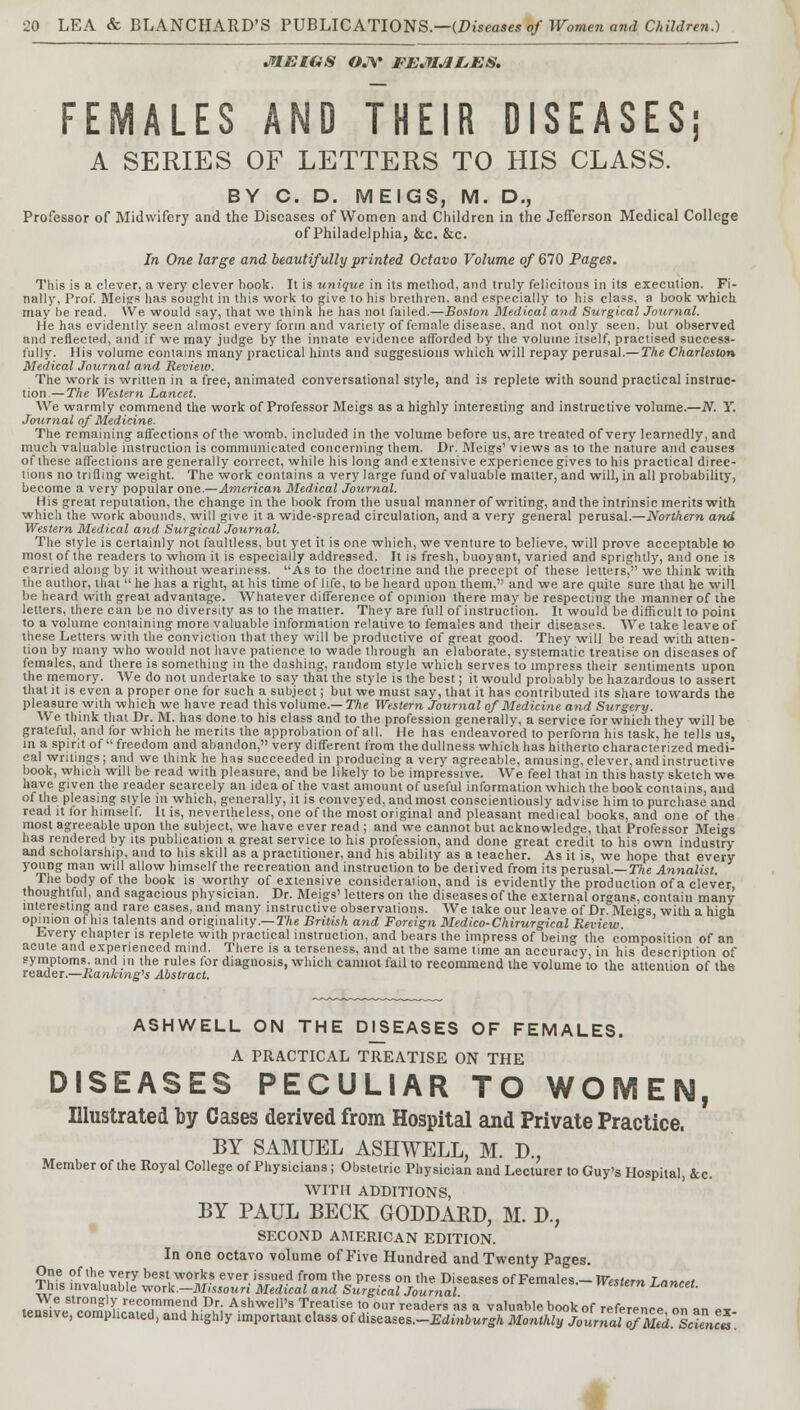 MEIGS OJY FEMALES. FEMALES AND THEIR DISEASES; A SERIES OF LETTERS TO HIS CLASS. BY C. D. MEIGS, M. D., Professor of Midwifery and the Diseases of Women and Children in the Jefferson Medical College of Philadelphia, &c. &c. In One large and beautifully printed Octavo Volume of 670 Pages. This is a clever, a very clever book. It is unique in its method, and truly felicitous in its execution. Fi- nally, Prof. Meigs has sought in this work to give to his brethren, and especially to his class, a book which may be read. We would say, that we think he has not failed.—Boston Medical and Surgical Jotirnal. He has evidently seen almost every form and variety of female disease, and not only seen, but observed and reflected, and if we may judge by the innate evidence afforded by the volume itself, practised success- fully. His volume contains many practical hints and suggestions which will repay perusal.— The Charleston Medical Journal and Review. The work is written in a free, animated conversational style, and is replete with sound practical instruc- tion.— The Western Lancet. We warmly commend the work of Professor Meigs as a highly interesting and instructive volume.—N. Y. Journal of Medicine. The remaining affections of the womb, included in the volume before us, are treated of very learnedly, and much valuable instruction is communicated concerning them. Dr. Meigs' views as to the nature and causes of these affections are generally correct, while his long and extensive experience gives to his practical direc- tions no trifling weight. The work contains a very large fund of valuable matter, and will, in all probability, become a very popular one.—American Medical Journal. His great reputation, the change in the book from the usual manner of writing, and the intrinsic merits with which the work abounds, will give it a wide-spread circulation, and a very general perusal.—Northern and Western Medical and Surgical Journal. The style is certainly not faultless, but yet it is one which, we venture to believe, will prove acceptable to most of the readers to whom it is especially addressed. It is fresh, buoyant, varied and sprightly, and one is carried along by it without weariness. As to the doctrine and the precept of these letters, we think with the author, that  he has a right, at his time of life, to be heard upon them, and we are quite sure that he will be heard with great advantage. Whatever difference of opinion there may be respecting the manner of the letters, there can be no diversity as to the matter. They are full of instruction. It would be difficult to point to a volume containing more valuable information relative to females and their diseases. We take leave of these Letters with the conviction that they will be productive of great good. They will be read with atten- tion by many who would not have patience to wade through an elaborate, systematic treatise on diseases of females, and there is something in the dashing, random style which serves to impress their sentiments upon the memory. AVe do not undertake to say that the style is the best; it would probably be hazardous to assert that it is even a proper one for such a subject; but we must say, that it has contributed its share towards the pleasure with which we have read this volume.— The Western Journal of Medicine and Surgery. We think that Dr. M. has done to his class and to the profession generally, a service for which they will be grateful, and for which he merits the approbation of all. He has endeavored to perform his task, he tells us, in a spirit of freedom and abandon, very different from the dullness which has hitherto characterized medi- cal writings; and we think he has succeeded in producing a very agreeable, amusing, clever, and instructive book, which will be read with pleasure, and be likely to be impressive. We feel that in this hasty sketch we have given the reader scarcely an idea of the vast amount of useful information which the book contains, and of the pleasing style in which, generally, it is conveyed, andmost conscientiously advise him to purchase and read it for himself. It is, nevertheless, one of the most original and pleasant medical books, and one of the most agreeable upon the subject, we have ever read ; and we cannot but acknowledge, that Professor Meigs has rendered by its publication a great service to his profession, and done great credit to his own industry and scholarship, and to his skill as a practitioner, and his ability as a teacher. As it is, we hope that every young man will allow himself the recreation and instruction to be derived from its perusal.— The Annalist. The body of the book is worthy of extensive consideration, and is evidently the production of a clever, thoughtful, and sagacious physician. Dr. Meigs' letters on the diseases of the external organs, contain many interesting and rare cases, and many instructive observations. We take our leave of Dr Mei»s with a hi<*h opinion of his talents and originality.— The British and Foreign Medico-Chirurgical Review. Every chapter is replete with practical instruction, and bears the impress of being the composition of an acute and experienced mind. There is a terseness, and at the same time an accuracy, in his description of symptoms, and in the rules for diagnosis, which cannot fail to recommend the volume to the attention of the reader.—Ranking^ Abstract. ASHWELL ON THE DISEASES OF FEMALES. A PRACTICAL TREATISE ON THE DISEASES PECULIAR TO WOMEN, Illustrated by Cases derived from Hospital and Private Practice. BY SAMUEL ASHWELL, M. D., Member of the Royal College of Physicians ; Obstetric Physician and Lecturer to Guy's Hospital, &c. WITH ADDITIONS, BY PAUL BECK GODDABJ), M. D., SECOND AMERICAN EDITION. In one octavo volume of Five Hundred and Twenty Pages. Thu fr^J Vf[y best,w0™? ever issued from the press on the Diseases of Females.- Western Lancet This invaluable work.—Missouri Medical and Surgical Journal western lancet. We strongly recommend Dr. Ashwell's Treatise to our readers as a valuable book nf ,-,>r,>,„„<.„ „ tensive, complicated, and highly important class of ^s^lt^EdMurgl Moi^JotnJuT^ScU^u.