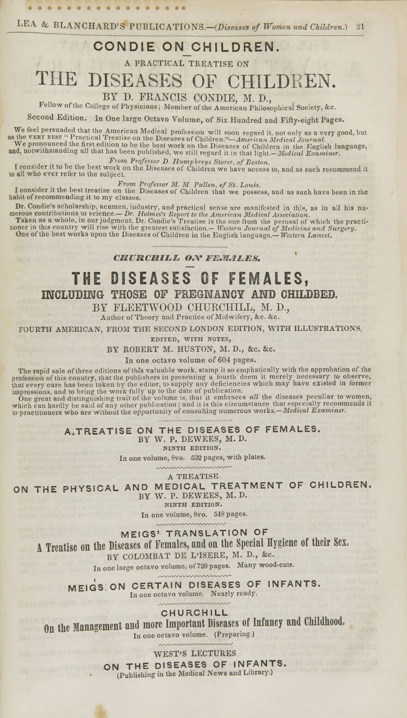 CONDIE ONCHILDREN. A PRACTICAL TREATISE ON THE DISEASES OF CHILDREN. BY D. FEANCIS CONDIE, M. L\, Fellow of Ihe College of Physicians; Member of the American Philosophical Society, &c. Second Edition. In One large Octavo Volume, of Six Hundred and Fifty-eight Pages. We feel persuaded that the American Medical profession will soon regard it. not only as a very good, but as the veky best  Practical Treatise on the Diseases of ChMren.-American Medical Journal. We pronounced the first edition to be the best work on the Diseases of Children in the English language, and, notwithstanding all that has been published, we still regard it in that WghL—Medical Examiner. . From Professor D Humphreys Storer, of Boston. I consider it to be the best work on the Diseases of Children we have access to, and as such recommend it to all who ever refer to the subject. . From Professor M. M. Fallen, of St. Louis. I consider it the best treatise on the Diseases of Children that we possess, and as such have been in the habit of recommending it to my classes. Dr. Condie's scholarship, acumen, industry, and practical sense are manifested in this, as in all his nu- merous contributions to science.—Dr. Holmes's Report to the American Medical Association. Taken as a whole, in our judgment, Dr. Condie's Treatise is the one from the perusal of which the practi- tioner in this country will rise with the greatest satisfaction.— Western Journal of Medicine and Surgery. One of the best works upon the Diseases of Children in the English language.— Western Lancet. CHURCHILL OJY FEMALES. THE DISEASES^ OF FEMALES, INCLUDING THOSE OF PREGNANCY AND CHILDBED. BY FLEETWOOD CHURCHILL, M. D., Author of Theory and Practice of Midwifery, &c. &c. FOURTH AMERICAN, FROM THE SECOND LONDON EDITION, WITH ILLUSTRATIONS. EDITED, WITH NOTES, BY ROBERT M. HUSTON, M. D., &c. &c. In one octavo volume of 604 pages. The rapid sale of three editions of this valuable work, stamp it so emphatically with the approbation of the profession of this country, that the publishers in presenting a fourth deem it merely necessary to observe, that every care has been taken by the editor, to supply any deficiencies which may have existed in former impressions, and to bring the work fully'up to the dale of publication. One great and distinguishing trait of the volume is, that it embraces all the diseases peculiar to women, which can hardly be said of any other publication ; and it is this circumstance that especially recommends it to practitioners who are without the opportunity of consulting numerous works.—Medical Examiner. A,TREATISE ON THE DISEASES OF FEMALES. BY W. P. DEWEES, M. D. NINTH EDITION. In one volume, 8vo. 532 pages, with plates. A TREATISE ON THE PHYSICAL AND MEDICAL TREATMENT OF CHILDREN. BY W. P. DEWEES, M. D. NINTH EDITION. In one volume, 8vo. 548 pages. MEIGS' TRANSLATION OF A Treatise on the Diseases of Females, and on the Special Hygiene of their Sex. BY COLOMBAT DE L'ISERE, M. D., &c. In one large octavo volume, of 720 pages. Many wood-cuts. MEIGS ON CERTAIN DISEASES OF INFANTS. In one octavo volume. Nearly ready. CHURCHILL On the Management and more Important Diseases of Infancy and Childhood, In one octavo volume. (Preparing.) WEST'S LECTURES ON THE DISEASES OF INFANTS. (Publishing in the Medical News and Library.)