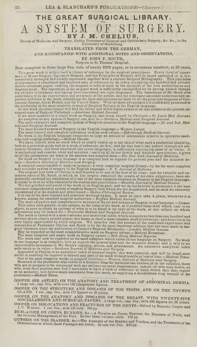 THE GREAT SURGICAL LIBRARY. A SYSTEM OF SURGERY. BY J. M. CHELIUS, Doctor of Medicine and Surgery, Public Professor of General and Ophthalmic Surgery, &c. &c, in the University of Heidelberg. TRANSLATED FROM THE GERMAN, AND ACCOMPANIED WITH ADDITIONAL NOTES AND OBSERVATIONS, BY JOHN F. SOUTH, Surgeon to St. Thomas' Hospital. Now complete in three large 8vo. vols, of nearly 2200 pages, or in seventeen numbers, at 50 cents. This great work is within itself a library of reference for the surgical practitioner. Every detail of import- ance in Minor Surgery, Operative Surgery, and the Principles of Surgery will be found embodied in it, sys- tematically arranged and clearly expressed, together with a copious Surgical Bibliography. This vast mass of information is elucidated and rendered easy of reference by an index occupying one hundred and seventy double columned pages, enabling the surgeon 10 refer at once to the opinions of the best authorities on any disputed point. The reputation of the original work is sufficiently exemplified by its having passed through six editions in Germany, and having been translated into eight languages. The translation of Mr. South was undertaken with the concurrence and assistance of the author, and the translator has made numerous and im- portant additions to the work, embodying the facts and opinions set forth by all the principal surgeons of Con- tinental Europe, Great Britain and the United States. With all these advantages it is confidently presented to the profession as the most complete system of Surgical Science in the English language. In this work the practitioner will find the fullest and ablest digest extant of all that relates to the present ad- vanced state of Surgical Pathology.—American Medical Journal. If we were confined to a single work on Surgery, that work should be Chelius's — St. Louis Med. Journal. As complete as any system of Surgery can welt be.—Southern Medical and Surgical Journal. The most extensive and complete system of Surgical practice in the English language.—Ill and Ind. Med- ical and Surgical Journal. The most finished system of Surgery in the English language.— Western Lancet. The most learned and compleie systematic treatise now extant.—Edinburgh Medical Journal. No work in the English language comprises so large an amount of information relative to operative medi- cine and surgical pathology.—Medical Gazette. We have, indeed, seen no work which so nearly comes up to our idea of what such a production should be, both as a practical guide and as a work of reference, as this ; and the fact that it has passed through six edi- tions in Germany, and been translated into seven languages, is sufficiently convincing proof of its value. It is methodical and concise, clear and accurate ; omitting all minor details and fruitless speculations, it gives us all the information we want in the shortest and simplest form.— The Neio York Journal of Medicine. No work on Surgery in our language is so complete both as regards the general plan and the minutest de- tails.— Southern Journal of Medicine and Surgery. A complete encyclopedia of surgical science—a very complete surgical library—by far the most complete and scientific system of surgery in the English language.— N. Y. Journal of Medicine. The original text book of Chelius is well known'to be one of the best of its class; and the valuable and ex- tensive notes of Mr. South, in which he has largely embodied the results of his own experience, have un- doubtedly rendered his translation of it one of the most complete treatises on Surgery in the English language. It seems to us to be alike essential to the student and practitioner.—Monthly Journal of Medical Science. We feel gratified and proud of the work in its English garb, and we do not hesitate to pronounce it the best and most comprehensive system of modern Surgery with which we are acquainted, and as such we earnestly recommend it to the student and practitioner.—Medico-Chirurgical Review. It is one of the most learned and practical writings extant. It must at once take a place, wherever it is known, among the standard surgical authorities— Buffalo Medical Journal. The most extensive and comprehensive account of the art and science of Surgery in our lan^uao-e Lancet This index adds greatly, in our opinion, to the value of the work, as it enables those with whom time is an object, at once to obtain an epitome of what is to be found in ihe body of the work, or any subject on which information may be looked tor —Provincial Medical and Surgical Journal. The work is closed with a most elaborate and analytical index, which occupies no less than one hundred and seventy-seven closely printed pages; this forms in itself a most valuable work of reference ; and deserves to be very highly appreciated by every surgeon. We consider that this product of the combined experience and researches of Professors Chelius and South is by far the most important addition that has been made to sur- gical literature since the publication of Cooper's Surgical Dictionary.—London Medical Gazette May be regarded as the most comprehensive work on Surgery extant— Medical Examiner The most complete and ample work on Surgery extant— New Jersey Medical Reporter. The work may now be regarded as the most complete which exists in our language on Surgery No work in our language is so complete, both as regards the general plan and the minutest details ; and it will be an imperishable monument to Mr. South's industry, talents, and attainments. An extensive analytical index adds much to its value— Southern Journal of Medicine and Surgery ■«* Appended to Chelius is an analytical index of unusual length ; this was essential, and will be found most useful in enabling the inquirer to consult any part of the work without trouble or losslof Xime.-Medical Times One of the most complete works in surgical literature.- Western Journal of Medicine and Surgery Members of the profession who reside at a distance from the metropolitan centres, or in the colonies tho»e who are or purpose to be, connected with our military or naval departments; indeed, all who may desire or who, from their position may find it necessary to have a book of reference at hand, which they may regard ^roZZt-MedlcalT^nZ assistance from this work, as supplying a desideratum long wanted fntne COOPER (SIR ASTLEY) ON THE An7tOMY~ANDTREATMBNT OF ABDOMINAL HERNIA 1 large vol., imp. 8vo., with over 130 lithographic figures. h^kim 1 A. COO™^ T,HE STRUCTURE AND DISEASES OF THE TESTIS, AND ON THE THYMUS GLAND. 1 vol., imp. 8vo., with 177 figures on 29 plates. imymus COOPER ON THE ANATOMY AND DISEASES OF THE BREAST, WITH TWV1VTV irrvr- MISCELLANEOUS AND SURGICAL PAPERS. 1 large vol^mp £vo. with 25I WeTon jRE? COOPER ON DISLOCATIONS AND FRACTURES OF THE JOINTS.-Edited by Bransby Cooper and J.C.Warren. 1 vol. Svo., with 133 cuts. 500 pp. / uiuusu) cooper ana ^hffvn01? m°N C°RNS; BUNIONS, &c.-A Treatise on Corns, Bunions, the Diseases of Nails ^ the General Management of the Feet. In one 12mo. volume cloth 134 pp teases ot x\ ails, and GnK!r °N ™uE ?L,ADDER- &c.-The Anatomy of the Bladder and Urethra and the Treatment „r,K Obstructions to which those Passages are liable. In one vol. 8vo. 150 pp. lclara'an« tne ireatment of the