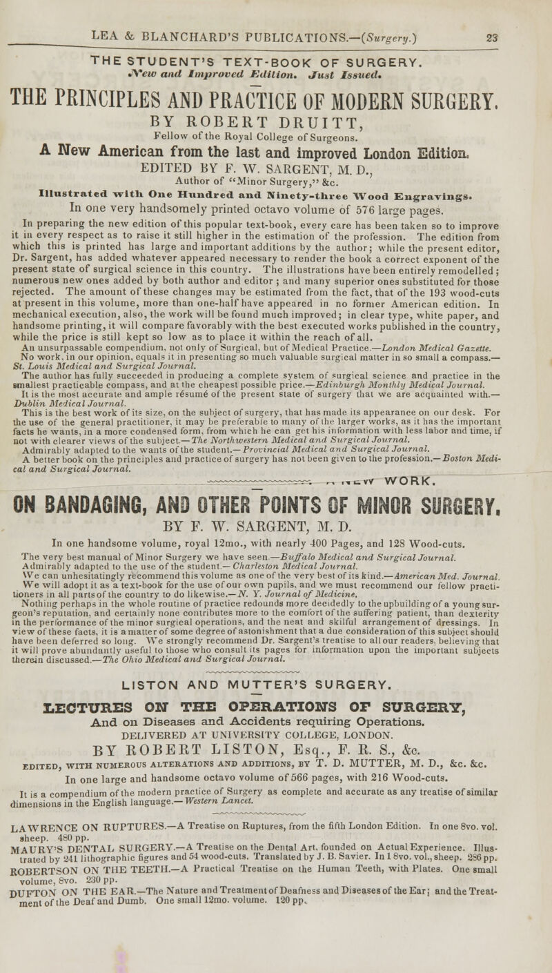 THE STUDENT'S TEXT-BOOK OF SURGERY. J\*ew and Improved Edition. Just Issued. THE PRINCIPLES AND PRACTICE OF MODERN SURGERY, BY ROBERT DRUITT, Fellow of the Royal College of Surgeons. A New American from the last and improved London Edition, EDITED BY F. W. SARGENT, M. D., Author of Minor Surgery, &c. Illustrated with One Hundred and Ninety-three Wood Engravings. In one very handsomely printed octavo volume of 576 large pages. In preparing the new edition of this popular text-book, every care has been taken so to improve it in every respect as to raise it still higher in the estimation of the profession. The edition from which this is printed has large and important additions by the author; while the present editor, Dr. Sargent, has added whatever appeared necessary to render the book a correct exponent of the present state of surgical science in this country. The illustrations have been entirely remodelled; numerous new ones added by both author and editor ; and many superior ones substituted for those rejected. The amount of these changes may be estimated from the fact, that of the 193 wood-cuts at present in this volume, more than one-half have appeared in no former American edition. In mechanical execution, also, the work will be found much improved; in clear type, white paper, and handsome printing, it will compare favorably with the best executed works published in the country, while the price is still kept so low as to place it within the reach of all. An unsurpassable compendium, not only of Surgical, but of Medical Practice.—London Medical Gazette. No work, in our opinion, equals it in presenting so much valuable surgical matter in so small a compass.— St. Louis Medical and Surgical Journal. The author has fully succeeded in producing a complete system of surgical science and practice in the smallest practicable compass, and at the cheapest possible price.—Edinburgh Monthly Medical Journal. It is the most accurate and ample r6sum6 of the present state of surgery that we are acquainted with.— Dublin Medical Journal. This is the best work of its size, on the subject of surgery, that has made its appearance on our desk. For the use of the general practitioner, it may be preferable to many of the larger works, as it has the important facts he wants, in a more condensed form, from which he can get his information with less labor and time, if not with clearer views of the subject.— The Northwestern Medical and Surgical Journal. Admirably adapted to the wants of the student.— Provincial Medical and Surgical Journal. A better book on the principles and practice of surgery has not been given to the profession.— Boston Medi- cal and Surgical Journal. _™~~—~~~~. „ „tVV WORK. ON BANDAGING, AND OTHER POINTS OF MINOR SURGERY. BY F. W. SARGENT, M. D. In one handsome volume, royal 12mo., with nearly 400 Pages, and 128 Wood-cuts. The very best manual of Minor Surgery we have seen.—Buffalo Medical and Surgical Journal. Admirably adapted to the use of the student.— Charleston Medical Journal. We can unhesitatingly recommend this volume as one of the very best of its kind.—American Med. Journal. We will adopt it as a text-book for the use of our own pupils, and we must recommend our fellow practi- tioners in all partsof the country to do likewise.— N. Y. Journal of Medicine. Nothing perhaps in the whole routine of practice redounds more decidedly to the upbuilding of a young sur- geon's reputation, and certainly none contributes more to the comfort of the suffering patient, than dexterity in the performance of the minor surgical operations, and the neat and skilful arrangement of dressings. In view of these facts, it is a matter of some degree of astonishment that a due consideration of this subject should have been deferred so long. We strongly recommend Dr. Sargent's treatise to all our readers, believing that it will prove abundantly useful to those who consult its pages for information upon the important subjects therein discussed.—The Ohio Medical and Surgical Journal. LISTON AND MUTTER'S SURGERY. LECTURES ON THE OPERATIONS OP SURGERY, And on Diseases and Accidents requiring Operations. DELIVERED AT UNIVERSITY COLLEGE, LONDON. BY ROBERT LISTON, Esq., P. R. S., &c. EDITED, WITH NUMEROUS ALTERATIONS AND ADDITIONS, BY T. D. MUTTER, M. D., &C. &C. In one large and handsome octavo volume of 566 pages, with 216 Wood-cuts. It is a compendium of the modern practice of Surgery as complete and accurate as any treatise of similar dimensions in the English language.— Western Lancet. LAWRENCE ON RUPTURES.—A Treatise on Ruptures, from the fifth London Edition. In one 8vo. vol. aheep. 460 pp. MAURY'S DENTAL SURGERY.—A Treatise on the Dental Art, founded on Actual Experience. Illus- trated by 241 lithographic figures and 54 wood-cuts. Translated by J. B. Savier. In 18vo. vol., sheep. 236 pp. ROBERTSON ON THE TEETH.—A Practical Treatise on the Human Teeth, with Plates. One small volume, 8vo. 230 pp. DUFTON ON THE EAR.—The Nature and Treatment of Deafness and Diseasesof the Ear; and the Treat- ment of the Deaf and Dumb. One small 12mo. volume. 120 pp.