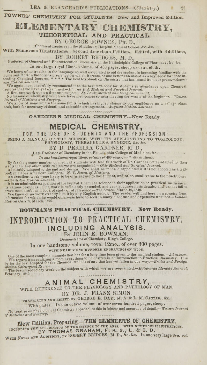 FOWNES' CHEMISTRY FOR STUDENTS. New and Improved Edition. ELEMENTARY CMEMISTHY, THEORETICAL AND PRACTICAL. BY GEORGE FOWNES, Ph. J)., Chemical Lecturer in the Middlesex Hospital Medical School, &c. &c. With Numerous Illustrations. Second American Edition. Edited, with Additions, BY ROBERT BRIDGES, M. D., Professor of General and Pharmaceutical Chemistry in the Philadelphia College of Pharmacy, &c. &c. In one large royal 12mo. volume, of 460 pages, sheep or extra cloth. We know of no treatise in the language so well calculated to aid the student in becoming familiar with the numerous facts in the intrinsic science on which it treats, or one better calculated as a textbook for those at- tending Chemical lectures. * * * * The best text-book on Chemistry that has issued from our press.-Ameri- tan Medical Journal We again most cheerfully recommend it as the best text-book for students in attendance upon Chemical lectures that we have yet examined.— III. and hid. Medical and Surgical Journal. A first rate work upon a first rate subject.— St. Louis Medical and Surgical Journal. No manual of Chemistry which we have met, comes so near meeting the wants of the beginner.— Western Journal of Medicine and Surgery. We know of none within the same limits, which has higher claims to our confidence as a college class book, both for accuracy of detail and scientific arrangement.—Augusta Medical Journal. GARDNER'S MEDICAL CHEMISTRY—Now Ready. MEDICAL CHEMISTRY, FOR THE USE OF STUDENTS AND THE PROFESSION; BEING A MANUAL OF THE SCIENCE, WITH ITS APPLICATIONS TO TOXICOLOGY, PHYSIOLOGY, THERAPEUTICS, HYGIENE, &c. &c. BY D. PEREIRA GARDNER, M. D., Late Professor of Chemistry in the Philadelphia College of Medicine, &c. In one handsome royal 12mo. volume o/4j00 pages, with illustrations. By far the greater number of medical students will find this work of Dr. Gardner better adapted to their wants than any other with which we are acquainted — Ohio Medical and Surgical Journal. Admirably adapted to the end and design. We shall be much disappointed if it is not adopted as a text- book in all our American Colleges.—N. Y. Journ. of Medicine. « An excellent work—one likely to be of great use to the student, and of no small value to the practitioner. — Charleston Medical Journal. it is an admirable exposition of the facts of Chemical science in their application to practical medicine in its various branches. The. work is sufficiently extended, and very accurate in its details, and* cannot fail to prove most useful as a book of study or of reference.— The Lancet, March 10,1849. We know of no work exactly like it by any English author. The reader will find here, in a concise form, information for which he would otherwise have to seek in many elaborate and expensive treatises.—London Medical Gazette, March, 1S49. BOWMAN'S PRACTICAL CHEMISTRY. Now Ready. INTRODUCTION TO PRACTICAL CHEMISTRY, INCLUDING ANALYSIS. By JOHN E. BOWMAN, Demonstrator of Chemistry, King's College. In one handsome volume, royal 12mo., of over 300 pages. WITH NEARLY ONE HUNDRED ENGRAVINGS ON WOOD. One of the most complete manuals that has for a long time been given to the medical student.—Athe.nceum. We regard it as realizing almost everything to be desired in an introduction to Practical Chemistry. It is by far the best adapted for the Chemical student of any that has yet fallen in our way.—British and Foreign ^i^SroduotSy *wk on the subject with which we are zcquzmtei.-Edinburgh Monthly Journal, February, 1849. ^^^^^^w^^. ANIMAL CHEMI STRY, WITH REFERENCE TO THE PHYSIOLOGY AND PATHOLOGY OF MAN. BY DR. J. FRANZ SIMON. TRANSLATED AND EDITED BY GEORGE E. DAY, M. A. & L. M. CANTAB., &C. With plates. In one octavo volume of over seven hundred pages, sheep. physio'ogical Chemistry approaches this in fulness and accuracy of detail.— Western Journal of Medicine and Surgery. ____™™„ New Edition, Preparing.-THE ELEMENTS OF CHEMISTRY, -*,*. aptutcattoN OF THE SCIENCE TO THE ARTS. WITH NUMEROUS ILLUSTRATIONS. INCLUDING THE APPLICATION^ QRAHAM> f R g ? L> & £_ D> With Notes and Additions, by ROBERT BRIDGES, M. D., be. &c. In one very large 8vo. vol.