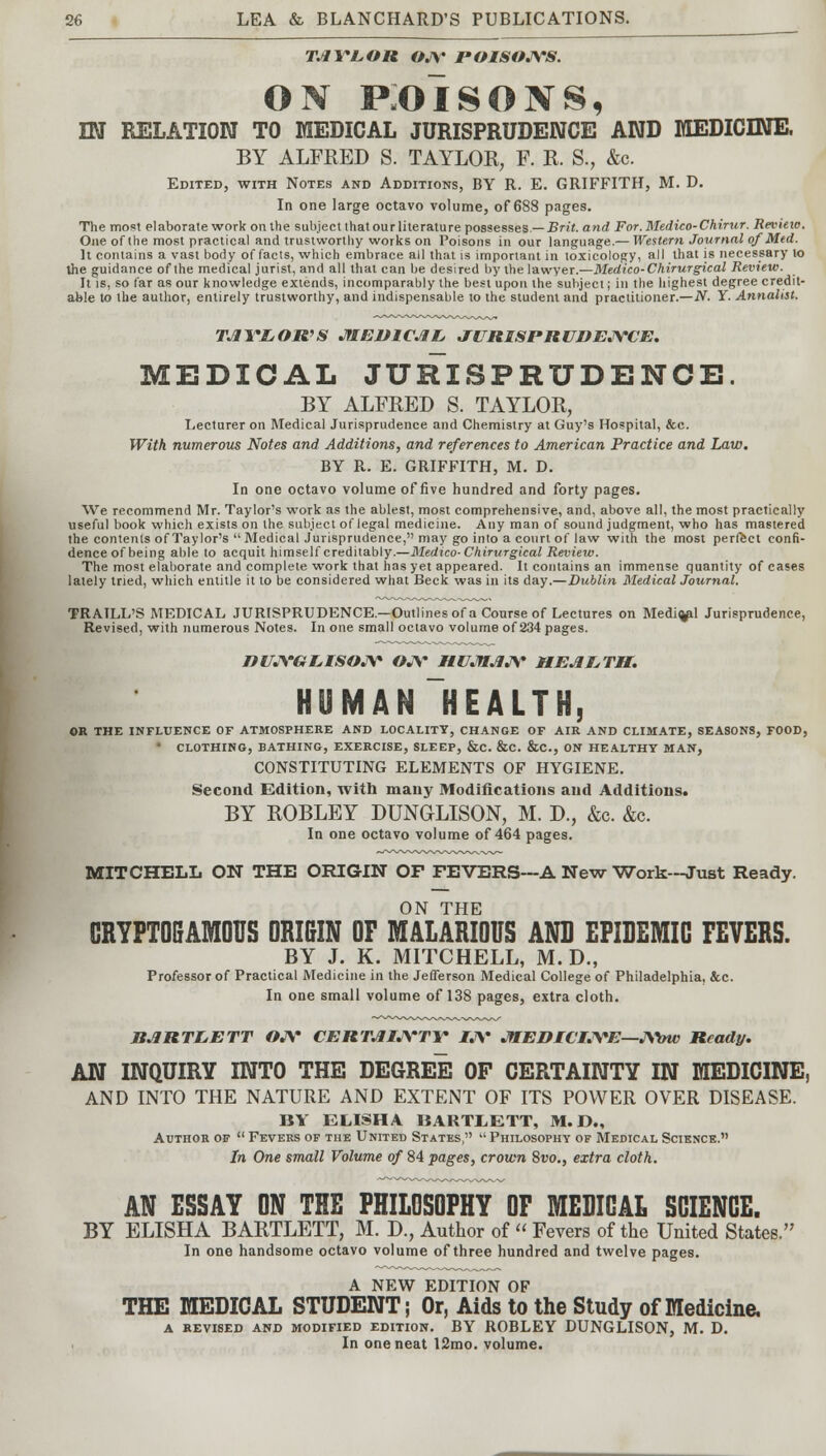 TAYLOR OJ\' POISOJVS. on p:oisons, m RELATION TO MEDICAL JURISPRUDENCE AND MEDICINE. BY ALFRED S. TAYLOR, F. R. S., &c. Edited, with Notes and Additions, BY R. E. GRIFFITH, M. D. In one large octavo volume, of 688 pages. The most elaborate work on the subject that our literature possesses— Brit, and For. Medico-Chirur. Review. One of the most practical and trustworthy works on Poisons in our language.— Western Journal of Med. It contains a vast body of facts, which embrace all that is important in toxicology, all that is necessary to the guidance of the medical jurist, and all that can be desired by the lawyer.—Medico-Chirurgical Review. It is, so far as our knowledge extends, incomparably the best upon the subject; in the highest degree credit- able to the author, entirely trustworthy, and indispensable to the student and practitioner.—N. Y. Annalist. TAYLOR'S MEDICAL JURISPRUDENCE. MEDICAL JURISPRUDENCE. BY ALFRED S. TAYLOR, Lecturer on Medical Jurisprudence and Chemistry at Guy's Hospital, &c. With numerous Notes and Additions, and references to American Practice and Law. BY R. E. GRIFFITH, M. D. In one octavo volume of five hundred and forty pages. We recommend Mr. Taylor's work as the ablest, most comprehensive, and, above all, the most practically useful book which exists on the subject of legal medicine. Any man of sound judgment, who has mastered the contents of Taylor's  Medical Jurisprudence, may go into a court of law with the most perfect confi- dence of being able to acquit himself creditably.—Medico-Chirurgical Review. The most elaborate and complete work that has yet appeared. It contains an immense quantity of cases lately tried, which entitle it to be considered what Beck was in its day.—Dublin Medical Journal. TRAILL'S MEDICAL JURISPRUDENCE—Outlines of a Course of Lectures on Medial Jurisprudence, Revised, with numerous Notes. In one small octavo volume of 234 pages. DUJYGLISOJV OJV HUJTAJY HEALTH. HUMAN~HEALTH, OR THE INFLUENCE OF ATMOSPHERE AND LOCALITY, CHANGE OF AIR AND CLIMATE, SEASONS, FOOD, ' CLOTHING, BATHING, EXERCISE, SLEEP, &C. &C. &C, ON HEALTHY MAN, CONSTITUTING ELEMENTS OF HYGIENE. Second Edition, with many Modifications and Additions. BY ROBLEY DUNGLISON, M. D., &c. &c. In one octavo volume of 464 pages. MITCHELL ON THE ORIGIN OF FEVERS—A New Work—Just Ready. ON THE CRYPTOGAMOUS ORIGIN OF MALARIOUS AND EPIDEMIC FEVERS. BY J. K. MITCHELL, M. D., Professor of Practical Medicine in the Jefferson Medical College of Philadelphia, &c. In one small volume of 138 pages, extra cloth. BARTLETT OJV CERTAIJS'TY IJY MEDICIlVE—JY&w Ready. AN INQUIRY INTO THE DEGREE OF CERTAINTY IN MEDICINE, AND INTO THE NATURE AND EXTENT OF ITS POWER OVER DISEASE. BY ELISHA BARTLETT, M.D., Author of  Fevers of the United States, ,l Philosophy of Medical Science. In One small Volume of 84 pages, crown 8vo., extra cloth. AN ESSAY ON THE PHILOSOPHY OF MEDICAL SCIENCE. BY ELISHA BARTLETT, M. D., Author of  Fevers of the United States. In one handsome octavo volume of three hundred and twelve pages. A NEW EDITION OF THE MEDICAL STUDENT; Or, Aids to the Study of Medicine. A REVISED AND MODIFIED EDITION. BY ROBLEY DUNGLISON, M. D. In one neat I2mo. volume.