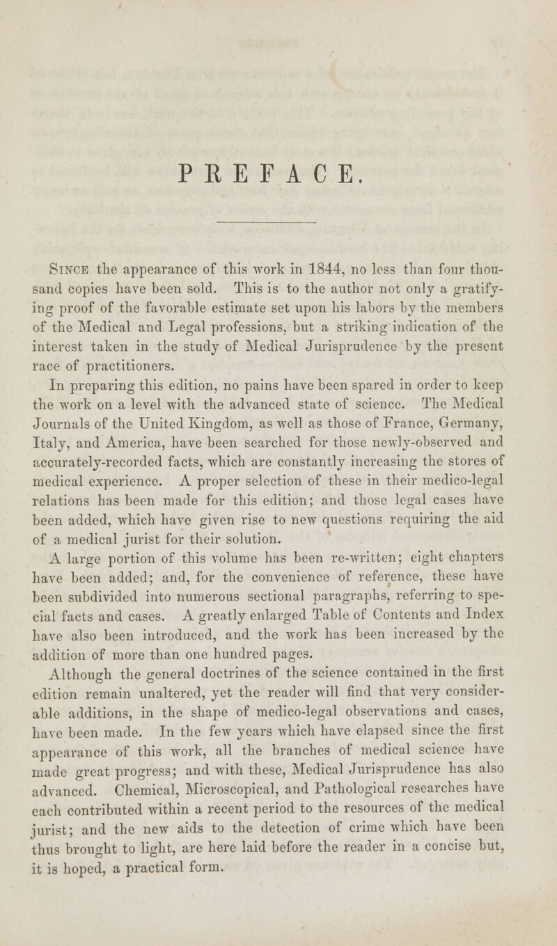 Since the appearance of this work in 1844, no less than four thou- sand copies have been sold. This is to the author not only a gratify- ing proof of the favorable estimate set upon his labors by the members of the Medical and Legal professions, but a striking indication of the interest taken in the study of Medical Jurisprudence by the present race of practitioners. In preparing this edition, no pains have been spared in order to keep the work on a level with the advanced state of science. The Medical Journals of the United Kingdom, as well as those of France, Germany, Italy, and America, have been searched for those newly-observed and accurately-recorded facts, which are constantly increasing the stores of medical experience. A proper selection of these in their medico-legal relations has been made for this edition; and those legal cases have been added, which have given rise to new questions requiring the aid of a medical jurist for their solution. A large portion of this volume has been re-written; eight chapters have been added; and, for the convenience of reference, these have been subdivided into numerous sectional paragraphs, referring to spe- cial facts and cases. A greatly enlarged Table of Contents and Index have also been introduced, and the work has been increased by the addition of more than one hundred pages. Although the general doctrines of the science contained in the first edition remain unaltered, yet the reader will find that very consider- able additions, in the shape of medico-legal observations and cases, have been made. In the few years which have elapsed since the first appearance of this work, all the branches of medical science have made great progress; and with these, Medical Jurisprudence has also advanced. Chemical, Microscopical, and Pathological researches have each contributed within a recent period to the resources of the medical jurist; and the new aids to the detection of crime which have been thus brought to light, are here laid before the reader in a concise but, it is hoped, a practical form.