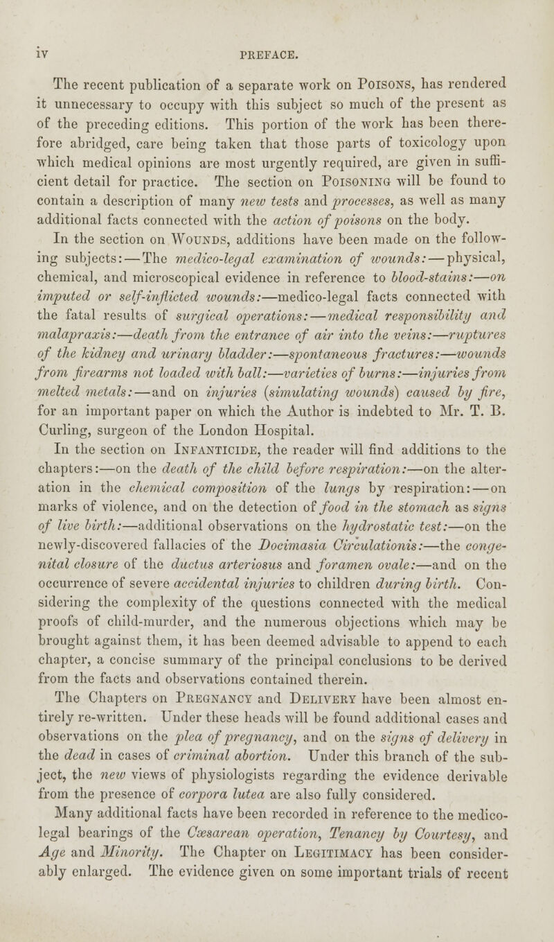 The recent publication of a separate work on Poisons, has rendered it unnecessary to occupy with this subject so much of the present as of the preceding editions. This portion of the work has been there- fore abridged, care being taken that those parts of toxicology upon which medical opinions are most urgently required, are given in suffi- cient detail for practice. The section on Poisoning will be found to contain a description of many new tests and processes, as well as many additional facts connected with the action of poisons on the body. In the section on Wounds, additions have been made on the follow- ing subjects: — The medico-legal examination of wounds: — physical, chemical, and microscopical evidence in reference to blood-stains:—on imputed or self-inflicted wounds:—medico-legal facts connected with the fatal results of surgical operations: — medical responsibility and malapraxis:—death from the entrance of air into the veins:—ruptures of the kidney and urinary bladder:—spontaneous fractures:—wounds from firearms not loaded with ball:—varieties of burns:—injuries from melted metals:—and on injuries (simulating wounds) caused by fire, for an important paper on which the Author is indebted to Mr. T. B. Curling, surgeon of the London Hospital. In the section on Infanticide, the reader will find additions to the chapters:—on the death of the child before respiration:—on the alter- ation in the chemical composition of the lungs by respiration: — on marks of violence, and on the detection of food in the stomach as signs of live birth:—additional observations on the hydrostatic test:—on the newly-discovered fallacies of the Docimasia Circulations:—the conge- nital closure of the ductus arteriosus and foramen ovale:—and on the occurrence of severe accidental injuries to children during birth. Con- sidering the complexity of the questions connected with the medical proofs of child-murder, and the numerous objections which may be brought against them, it has been deemed advisable to append to each chapter, a concise summary of the principal conclusions to be derived from the facts and observations contained therein. The Chapters on Pregnancy and Delivery have been almost en- tirely re-written. Under these heads will be found additional cases and observations on the plea of pregnancy, and on the signs of delivery in the dead in cases of criminal abortion. Under this branch of the sub- ject, the new views of physiologists regarding the evidence derivable from the presence of corpora lutea are also fully considered. Many additional facts have been recorded in reference to the medico- legal bearings of the Csesarean operation, Tenancy by Courtesy, and Age and Minority. The Chapter on Legitimacy has been consider- ably enlarged. The evidence given on some important trials of recent