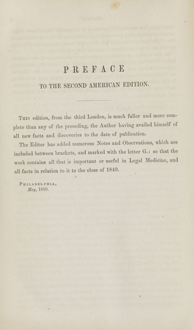 TO THE SECOND AMERICAN EDITION. This edition, from the third London, is much fuller and more com- plete than any of the preceding, the Author having availed himself of all new facts and discoveries to the date of publication. The Editor has added numerous Notes and Observations, which are included between brackets, and marked with the letter G.: so that the work contains all that is important or useful in Legal Medicine, and all facts in relation to it to the close of 1849. Philadelphia, May, 1850.