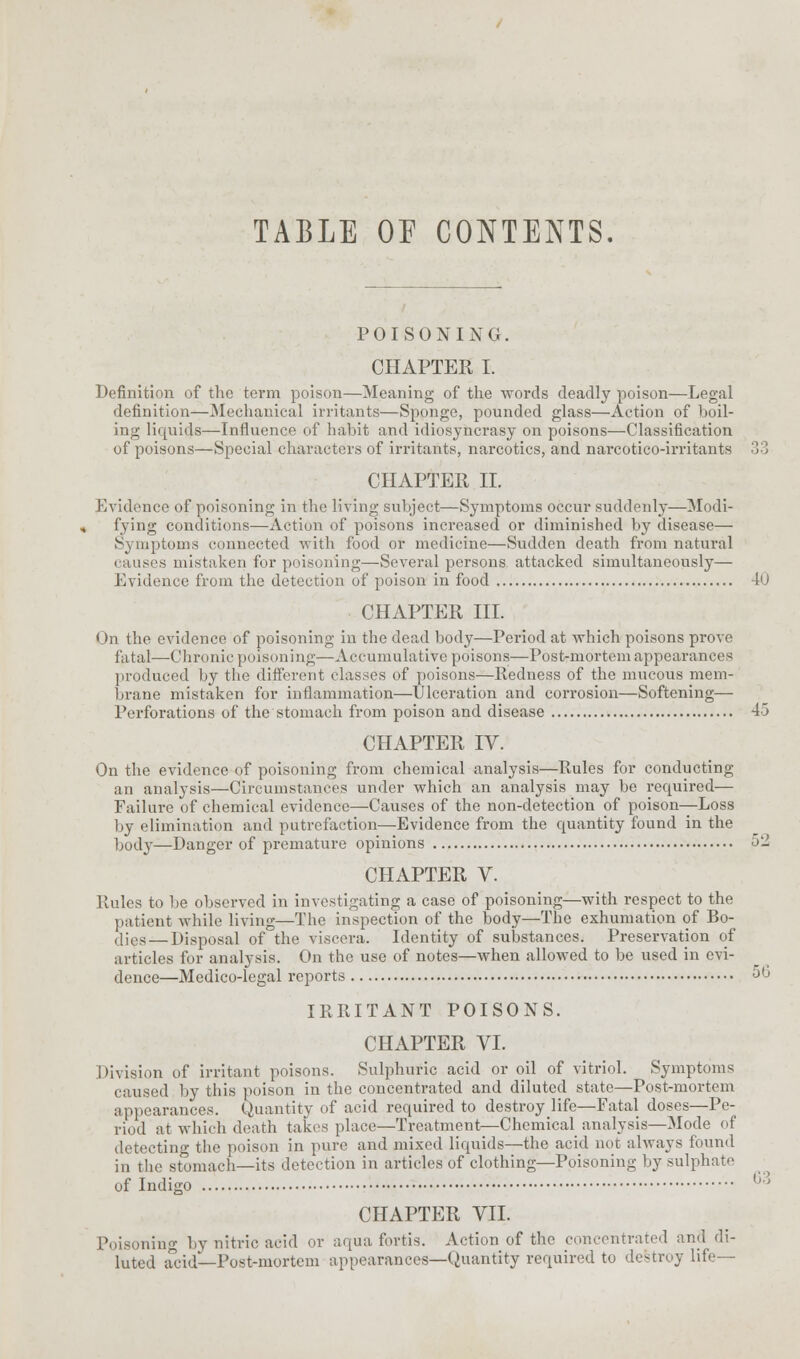 TABLE OP CONTENTS. POISONING. CHAPTER I. Definition of the term poison—Meaning of the words deadly poison—Legal definition—Mechanical irritants—Sponge, pounded glass—Action of boil- ing liquids—Influence of habit and idiosyncrasy on poisons—Classification of poisons—Special characters of irritants, narcotics, and narcotico-irritant- CHAPTER II. Evidence of poisoning in the living subject—Symptoms occur suddenly—Modi- fying conditions—Action of poisons increased or diminished by disease— Symptoms connected with food or medicine—Sudden death from natural causes mistaken for poisoning—Several persons attacked simultaneously— Evidence from the detection of poison in food 40 CHAPTER III. On the evidence of poisoning in the dead body—Period at which poisons prove fatal—-Chronic poisoning—Accumulative poisons—Post-mortem appearances produced by the different classes of poisons—Redness of the mucous mem- brane mistaken for inflammation—Ulceration and corrosion—Softening— Perforations of the stomach from poison and disease 45 CHAPTER IV. On the evidence of poisoning from chemical analysis—Rules for conducting an analysis—Circumstances under which an analysis may be required— Failure of chemical evidence—Causes of the non-detection of poison—Loss by elimination and putrefaction—Evidence from the quantity found in the bod}-—Danger of premature opinions 5- CHAPTER V. Rules to be observed in investigating a case of poisoning—with respect to the patient while living—The inspection of the body—The exhumation of Bo- dies— Disposal of the viscera. Identity of substances. Preservation of articles for analysis. On the use of notes—when allowed to be used in evi- dence—Medico-legal reports ;J'J IRRITANT POISONS. CHAPTER VI. Division of irritant poisons. Sulphuric acid or oil of vitriol. Symptoms caused by this poison in the concentrated and diluted state—Post-mortem appearances. Quantity of acid required to destroy life—Fatal doses—Pe- riod at which death takes place—Treatment—Chemical analysis—Mode of detecting the poison in pure and mixed liquids—the acid not always found in the stomach—its detection in articles of clothing—Poisoning by sulphate of Indigo Poisoning by nitric acid or aqua fortis. Action of the concentrated and di- luted acid—Post-mortem appearances—Quantity required to destroy life— 63