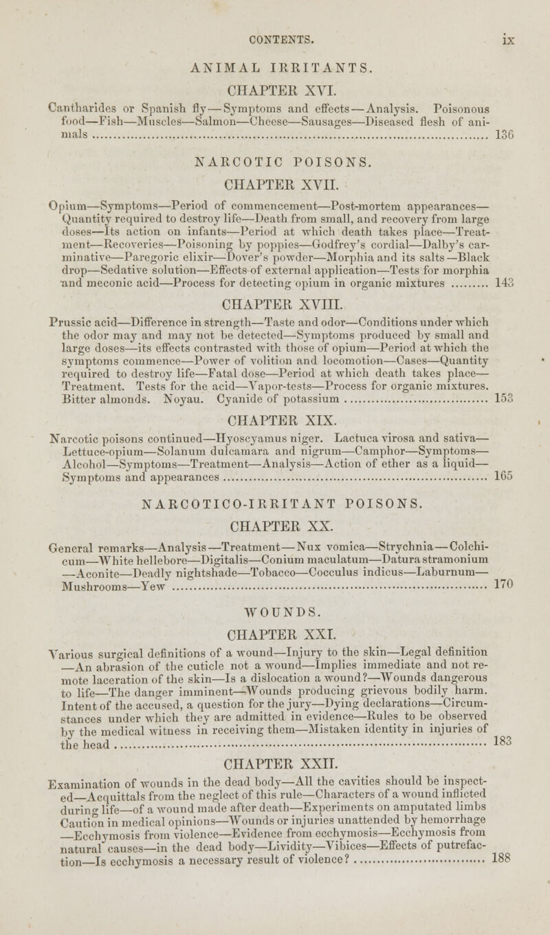 ANIMAL IRRITANTS. CHAPTER XVI. Canthai'ides or Spanish fly—Symptoms and effects — Analysis. Poisonous food—Fish—Muscles—Salmon—Cheese—Sausages—Diseased flesh of ani- mals 13G NARCOTIC POISONS. CHAPTER XVII. Opium—Symptoms—Period of commencement—Post-mortem appearances— Quantity required to destroy life—Death from small, and recovery from large doses—Its action on infants—Period at which death takes place—Treat- ment—Recoveries—Poisoning by poppies—Godfrey's cordial—Dalby's car- minative—Paregoric elixir—Dover's powder—Morphia and its salts—Black drop—Sedative solution—Effects of external application—Tests for morphia and meconic acid—Process for detecting opium in organic mixtures 143 CHAPTER XVIII. Prussic acid—Difference in strength—Taste and odor—Conditions under which the odor may and may not be detected—Symptoms produced by small and large doses—its effects contrasted with those of opium—Period at which the symptoms commence—Power of volition and locomotion—Cases—Quantity required to destroy life—Fatal dose—Period at which death takes place— Treatment. Tests for the acid—Vapor-tests—Process for organic mixtures. Bitter almonds. Noyau. Cyanide of potassium 153 CHAPTER XIX. Narcotic poisons continued—Hyoscyamus niger. Lactuca virosa and sativa— Lettuce-opium—Solanum dulcamara and nigrum—Camphor—Symptoms— Alcohol—Symptoms—Treatment—Analysis—Action of ether as a liquid— Symptoms and appearances 165 NARCOTICO-IRRITANT POISONS. CHAPTER XX. General remarks—Analysis—Treatment—Nux vomica—Strychnia—Colchi- cum—White hellebore—Digitalis—Conium maculatum—Datura stramonium —Aconite—Deadly nightshade—Tobacco—Cocculus indicus—Laburnum— Mushrooms—Yew 170 WOUNDS. CHAPTER XXI. Various surgical definitions of a wound—Injury to the skin—Legal definition An abrasion of the cuticle not a wound—Implies immediate and not re- mote laceration of the skin—Is a dislocation a wound?—Wounds dangerous t0 life—The danger imminent—Wounds producing grievous bodily harm. Intent of the accused, a question for the jury—Dying declarations—Circum- stances under which they are admitted in evidence—Rules to be observed by the medical witness in receiving them—Mistaken identity in injuries of the head 183 CHAPTER XXII. Examination of wounds in the dead body—All the cavities should be inspect- ed Acquittals from the neglect of this rule—Characters of a wound inflicted during life of a wound made after death—Experiments on amputated limbs Caution in medical opinions—Wounds or injuries unattended by hemorrhage Ecchymosis from violence—Evidence from ecchymosis—Ecchymosis from natural causes—in the dead body—Lividity—Vibices—Effects of putrefac- tion—Is ecchymosis a necessary result of violence? 188