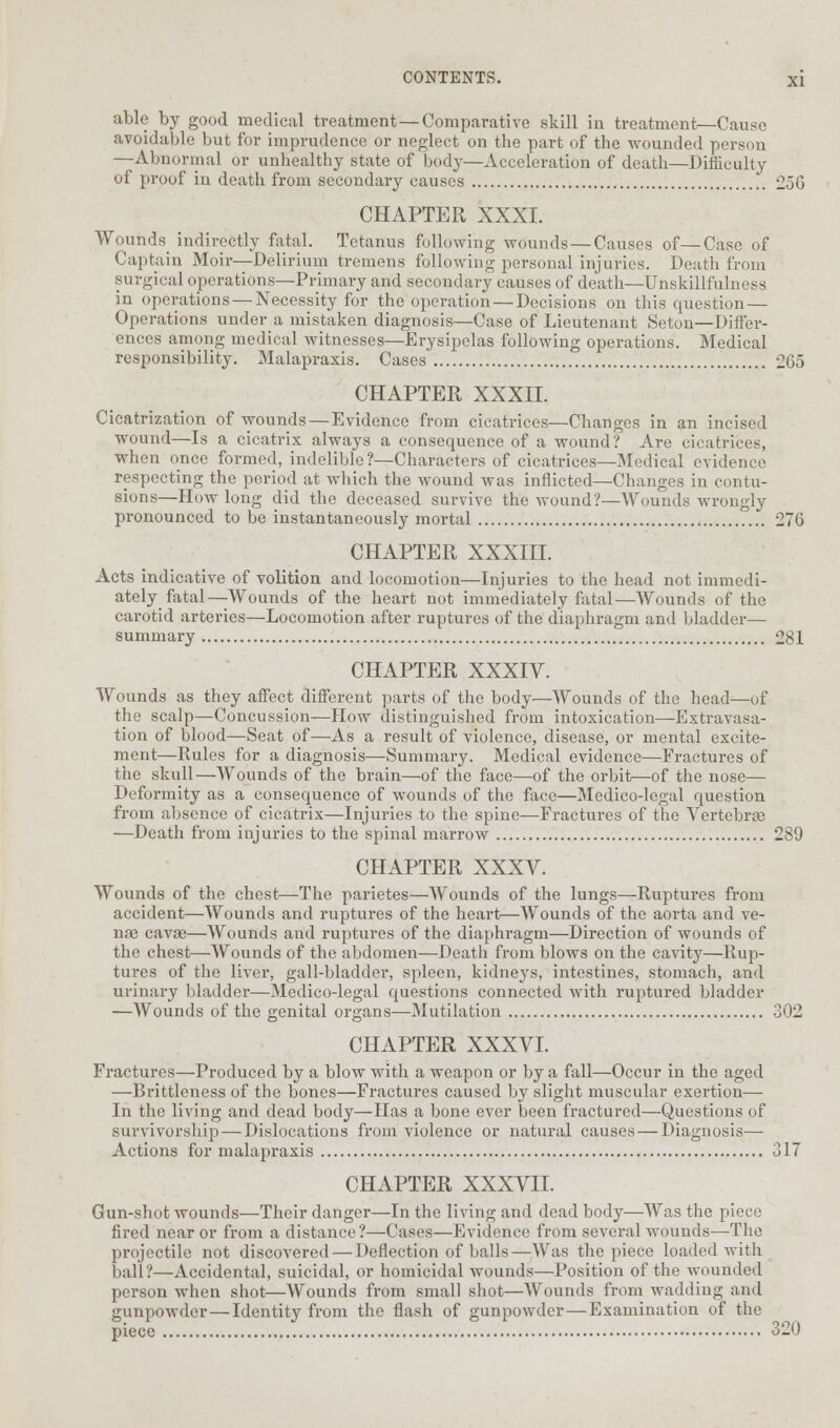 able by good medical treatment—Comparative skill in treatment—Cause avoidable but for imprudence or neglect on the part of the wounded person —Abnormal or unhealthy state of body—Acceleration of death—Difficulty of proof in death from secondary causes 25G CHAPTER XXXI. Wounds indirectly fatal. Tetanus following wounds — Causes of—Case of Captain Moir—Delirium tremens following personal injuries. Death from surgical operations—Primary and secondary causes of death—Unskillfulness in operations — Necessity for the operation — Decisions on this question — Operations under a mistaken diagnosis—Case of Lieutenant Seton—Differ- ences among medical witnesses—Erysipelas following operations. Medical responsibility. Malapraxis. Cases 2G5 CHAPTER XXXII. Cicatrization of wounds — Evidence from cicatrices—Changes in an incised wound—Is a cicatrix always a consequence of a wound? Are cicatrices, when once formed, indelible?—Characters of cicatrices—Medical evidence respecting the period at which the wound was inflicted—Changes in contu- sions—How long did the deceased survive the wound?—Wounds wrongly pronounced to be instantaneously mortal 276 CHAPTER XXXIII. Acts indicative of volition and locomotion—Injuries to the head not immedi- ately fatal—Wounds of the heart not immediately fatal—Wounds of the carotid arteries—Locomotion after ruptures of the diaphragm and bladder— summary 281 CHAPTER XXXIV. Wounds as they affect different parts of the body—Wounds of the head—of the scalp—Concussion—How distinguished from intoxication—Extravasa- tion of blood—Seat of—As a result of violence, disease, or mental excite- ment—Rules for a diagnosis—Summary. Medical evidence—Fractures of the skull—Wounds of the brain—of the face—of the orbit—of the nose— Deformity as a consequence of wounds of the face—Medico-legal question from absence of cicatrix—Injuries to the spine—Fractures of the Vertebras —Death from injuries to the spinal marrow 289 CHAPTER XXXV. Wounds of the chest—The parietes—Wounds of the lungs—Ruptures from accident—Wounds and ruptures of the heart—Wounds of the aorta and ve- nae cavse—Wounds and ruptures of the diaphragm—Direction of wounds of the chest—Wounds of the abdomen—Death from blows on the cavity—Rup- tures of the liver, gall-bladder, spleen, kidneys, intestines, stomach, and urinary bladder—Medico-legal questions connected with ruptured bladder —Wounds of the genital organs—Mutilation 302 CHAPTER XXXVI. Fractures—Produced by a blow with a weapon or by a fall—Occur in the aged —Brittleness of the bones—Fractures caused by slight muscular exertion— In the living and dead body—Has a bone ever been fractured—Questions of survivorship — Dislocations from violence or natural causes — Diagnosis— Actions for malapraxis 317 CHAPTER XXXVII. Gun-shot wounds—Their danger—In the living and dead body—Was the piece fired near or from a distance?—Cases—Evidence from several wounds—The projectile not discovered — Deflection of balls—Was the piece loaded with ball?—Accidental, suicidal, or homicidal wounds—Position of the wounded person when shot—Wounds from small shot—Wounds from wadding and gunpowder—Identity from the flash of gunpowder—Examination of the piece 320