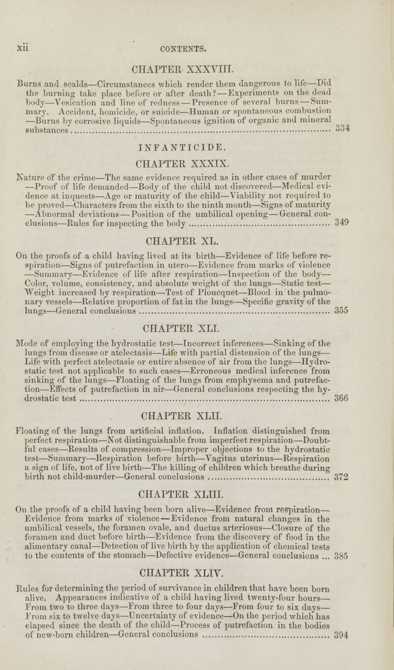 CHAPTER XXXVIII. Burns and scalds—Circumstances which render them dangerous to life—Did the hurning take place before or after death? — Experiments on the dead body—Vesication and line of redness — Presence of several burns — Sum- mary. Accident, homicide, or suicide—Human or spontaneous combustion —Burns by corrosive liquids—Spontaneous ignition of organic and mineral substances 334 INFANTICIDE. CHAPTER XXXIX. Nature of the crime—The same evidence required as in other cases of murder —Proof of life demanded—Body of the child not discovered—Medical evi- dence at inquests—Age or maturity of the child—Viability not required to be proved—Characters from the sixth to the ninth month—Signs of maturity —Abnormal deviations — Position of the umbilical opening—General con- clusions—Pules for inspecting the body 349 CHAPTER XL. On the proofs of a child having lived at its birth—Evidence of life before re- spiration—Signs of putrefaction in utero—Evidence from marks of violence —Summary—Evidence of life after respiration—Inspection of the body— Color, volume, consistency, and absolute weight of the lungs—Static test— Weight increased by respiration—Test of Ploucquet—Blood in the pulmo- nary vessels—Relative proportion of fat in the lungs—Specific gravity of the lungs—General conclusions 355 CHAPTER XLL Mode of employing the hydrostatic test—Incorrect inferences—Sinking of the lungs from disease or atelectasis—Life with partial distension of the lungs— Life with perfect atelectasis or entire absence of air from the lungs—Hydro- static test not applicable to such cases—Erroneous medical inference from sinking of the lungs—Floating of the lungs from emphysema and putrefac- tion—Effects of putrefaction in air—General conclusions respecting the hy- drostatic test 366 CHAPTER XLII. Floating of the lungs from artificial inflation. Inflation distinguished from perfect respiration—Not distinguishable from imperfeet respiration—Doubt- ful cases—Results of compression—Improper objections to the hydrostatic test—Summary—Respiration before birth—Vagitus uterinus—Respiration a sign of life, not of live birth—The killing of children which breathe during birth not child-murder—General conclusions 372 CHAPTER XLHI. On the proofs of a child having been born alive—Evidence from respiration— Evidence from marks of violence — Evidence from natural changes in the umbilical vessels, the foramen ovale, and ductus arteriosus—Closure of the foramen and duct before birth—Evidence from the discovery of food in the alimentary canal—Detection of live birth by the application of chemical tests to the contents of the stomach—Defective evidence—General conclusions ... 385 CHAPTER XLIV. Rules for determining the period of survivance in children that have been born alive. Appearances indicative of a child having lived twenty-four hours— From two to three days—From three to four days—From four to six days— From six to twelve days—Uncertainty of evidence—On the period which has elapsed since the death of the child—Process of putrefaction in the bodies of new-born children—General conclusions 394