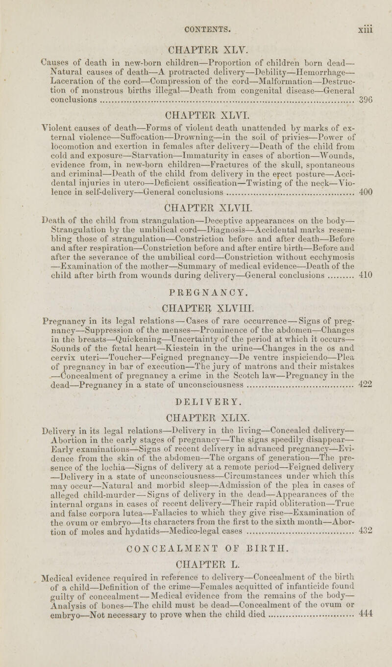 CHAPTER XLV. Causes of death in new-born children—Proportion of children born dead— Natural causes of death—A protracted delivery—Debility—Hemorrhage— Laceration of the cord—Compression of the cord—Malformation—Destruc- tion of monstrous births illegal—Death from congenital disease—General conclusions 396 CHAPTER XLVI. Violent causes of death—Forms of violent death unattended by marks of ex- ternal violence—Suffocation—Drowning—in the soil of privies—Power of locomotion and exertion in females after delivery—Death of the child from cold and exposure—Starvation—Immaturity in cases of abortion—Wounds, evidence from, in new-born children—Fractures of the skull, spontaneous and criminal—Death of the child from delivery in the erect posture—Acci- dental injuries in utero—Deficient ossification—Twisting of the neck—Vio- lence in self-delivery—General conclusions 400 CHAPTER XLVII. Death of the child from strangulation—Deceptive appearances on the body— Strangulation by the umbilical cord—Diagnosis—Accidental marks resem- bling those of strangulation—Constriction before and after death—Before and after respiration—Constriction before and after entire birth—Before and after the severance of the umbilical cord—Constriction without ecchymosis —Examination of the mother—Summary of medical evidence—Death of the child after birth from wounds during delivery—General conclusions 410 PREGNANCY. CHAPTER XLVIII. Pregnancy in its legal relations — Cases of rare occurrence — Signs of preg- nancy—Suppression of the menses—Prominence of the abdomen—Changes in the breasts—Quickening—Uncertainty of the period at which it occurs— Sounds of the foetal heart—Kiestein in the urine—Changes in the os and cervix uteri—Toucher—Feigned pregnancy—De ventre inspiciendo—Plea of pregnancy in bar of execution—The jury of matrons and their mistakes —Concealment of pregnancy a crime in the Scotch law—Pregnancy in the dead—Pregnancy in a state of unconsciousness 422 DELIVERY. CHAPTER XLIX. Delivery in its legal relations—Delivery in the living—Concealed delivery— Abortion in the early stages of pregnancy—The signs speedily disappear— Early examinations—Signs of recent delivery in advanced pregnancy—Evi- dence from the skin of the abdomen—The organs of generation—The pre- sence of the lochia—Signs of delivery at a remote period—Feigned delivery —Delivery in a state of unconsciousness—Circumstances under which this may occur—Natural and morbid sleep—Admission of the plea in cases of alleged child-murder — Signs of delivery in the dead—Appearances of the internal organs in cases of recent delivery—Their rapid obliteration—True and false corpora lutea—Fallacies to which they give rise—Examination of the ovum or embryo—Its characters from the first to the sixth month—Abor- tion of moles and hydatids—Medico-legal cases 432 CONCEALMENT OF BIRTH. CHAPTER L. Medical evidence required in reference to delivery—Concealment of the birth of a child—Definition of the crime—Females acquitted of infanticide found guilty of concealment—Medical evidence from the remains of the body— Analysis of bones—The child must be dead—Concealment of the ovum or embryo—Not necessary to prove when the child died 444