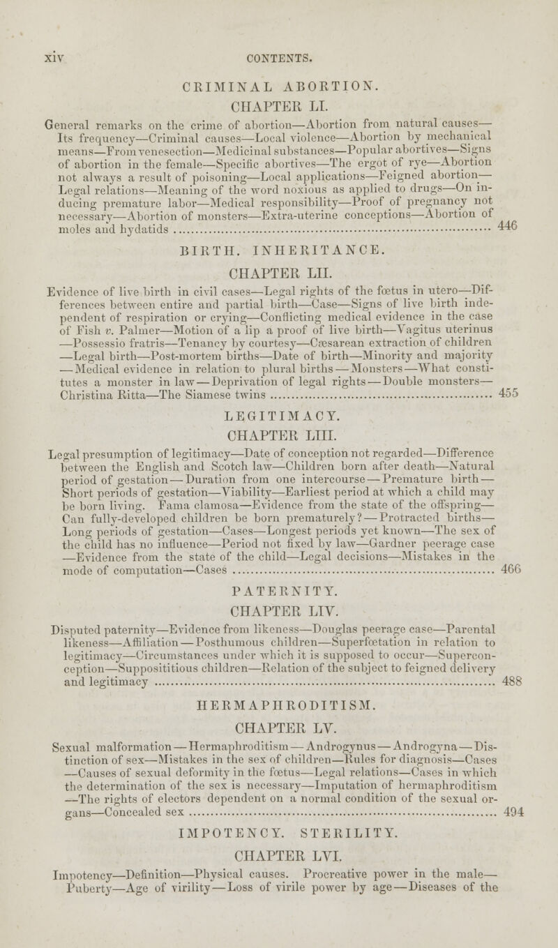CRIMINAL ABORTION. CHAPTER LI. General remarks on the crime of abortion—Abortion from natural causes— Its frequency—Criminal causes—Local violence—Abortion by mechanical means—From venesection—Medicinal substances—Popular abortives—Signs of abortion in the female—Specific abortives—The ergot of rye—Abortion not always a result of poisoning—Local applications—Feigned abortion— Legal relations—Meaning of the word noxious as applied to drugs—On in- ducing premature labor—Medical responsibility—Proof of pregnancy not necessary-—Abortion of monsters—Extra-uterine conceptions—Abortion of moles and hydatids 44o BIRTH. INHERITANCE. CHAPTER LIL Evidence of live birth in civil cases—Legal rights of the foetus in utero—Dif- ferences between entire and partial birth—Case—Signs of live birth inde- pendent of respiration or crying—Conflicting medical evidence in the case of Fish v. Palmer—Motion of a lip a proof of live birth—Yagitus uterinus —Possessio fratris—Tenancy by courtesy—Cesarean extraction of children —Legal birth—Post-mortem births—Date of birth—Minority and majority — Medical evidence in relation to plural births — Monsters—What consti- tutes a monster inlaw — Deprivation of legal rights — Double monsters— Christina Ritta—The Siamese twins 455 LEGITIMACY. CHAPTER LIU. Legal presumption of legitimacy—Date of conception not regarded—Difference between the English and Scotch law—Children born after death—Natural period of gestation — Duration from one intercourse — Premature birth — Short periods of gestation—Viability—Earliest period at which a child may be born living. Fama clamosa—Evidence from the state of the offspring— Can fully-developed children be born prematurely? — Protracted births— Long periods of gestation—Cases—Longest periods yet known—The sex of the child has no influence—Period not fixed by law—Gardner peerage case —Evidence from the state of the child—Legal decisions—Mistakes in the mode of computation—Cases 466 PATERNIT Y. CHAPTER LIV. Disputed paternity—Evidence from likeness—Douglas peerage case—Parental likeness—Affiliation — Posthumous children—Superfoetation in relation to legitimacy—Circumstances under which it is supposed to occur—Supercon- ception—Supposititious children—Relation of the subject to feigned delivery and legitimacy 488 HERMAPHRODITISM. CHAPTER LV. Sexual malformation — Hermaphroditism — Androgynus — Androgyna — Dis- tinction of sex—Mistakes in the sex of children—Rules for diagnosis—Cases —Causes of sexual deformity in the foetus—Legal relations—Cases in which the determination of the sex is necessary—Imputation of hermaphroditism —The rights of electors dependent on a normal condition of the sexual or- gans—Concealed sex 494 IMPOTENCY. STERILITY. CHAPTER LVI. Impotency—Definition—Physical causes. Procreative power in the male— Puberty—Age of virility—Loss of virile power by age—Diseases of the