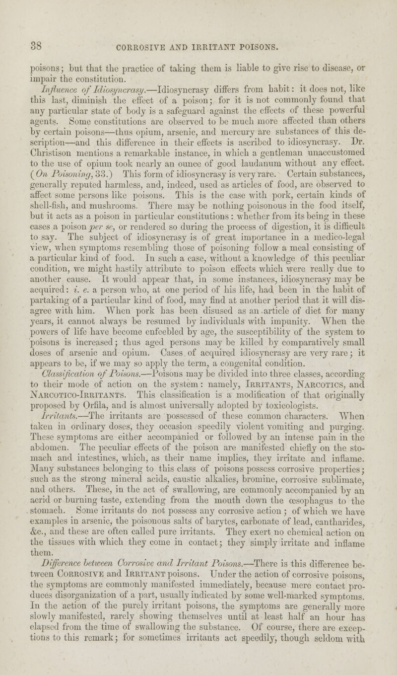 d» CORROSIVE AND IRRITANT POISONS. poisons; but that the practice of taking them is liable to give rise to disease, or impair the constitution. Influence, of Idiosyncrasy.—Idiosyncrasy differs from habit: it does not, like this last, diminish the effect of a poison; for it is not commonly found that any particular state of body is a safeguard against the effects of these powerful agents. Some constitutions are observed to be much more affected than others by certain poisons—thus opium, arsenic, and mercury are substances of this de- scription—and this difference in their effects is ascribed to idiosyncrasy. Dr. Christison mentions a remarkable instance, in which a gentleman unaccustomed to the use of opium took nearly an ounce of good laudanum without any effect. ( On Poison ln<j, 33.) This form of idiosyncrasy is very rare. Certain substances, generally reputed harmless, and, indeed, used as articles of food, are observed to affect some persons like poisons. This is the case with pork, certain kinds of shell-fish, and mushrooms. There may be nothing poisonous in the food itself, but it acts as a poison in particular constitutions: whether from its being in these cases a poison per se, or rendered so during the process of digestion, it is difficult to say. The subject of idiosyncrasy is of great importance in a medico-legal view, when symptoms resembling those of poisoning follow a meal consisting of a particular kind of food. In such a case, without a knowledge of this peculiar condition, we might hastily attribute to poison effects which were really due to another cause. It would appear that, in some instances, idiosyncrasy may be acquired: *'. e. a person who, at one period of his life, had been in the habit of partaking of a particular kind of food, may find at another period that it will dis- agree with him. When pork has been disused as an.article of diet for many years, it cannot always be resumed by individuals with impunity. When the powers of life have become enfeebled by age, the susceptibility of the system to poisons is increased; thus aged persons may be killed by comparatively small doses of arsenic and opium. Cases of acquired idiosyncrasy are very rare; it appears to be, if we may so apply the term, a congenital condition. Classification of Poisons.—Poisons maybe divided into three classes, according to their mode of action on the system: namely, Irritants, Narcotics, and jSarcotico-Irritants. This classification is a modification of that originally proposed by Orfila, and is almost universally adopted by toxicologists. Irritants.—The irritants are possessed of these common characters. When taken in ordinary doses, they occasion speedily violent vomiting and purging. These symptoms ai-e either accompanied or followed by an intense pain in the abdomen. The peculiar effects of the poison are manifested chiefly on the sto- mach and intestines, which, as their name implies, they irritate and inflame. Many substances belonging to this class of poisons possess corrosive properties; such as the strong mineral acids, caustic alkalies, bromine, corrosive sublimate, and others. These, in the act of swallowing, are commonly accompanied by an acrid or burning taste, extending from the mouth down the oesophagus to the . stomach. Some irritants do not possess any corrosive action ; of which we have examples in arsenic, the poisonous salts of barytes, carbonate of lead, cantharides, &c, and these are often called pure irritants. They exert no chemical action on the tissues with which they come in contact; they simply irritate and inflame them. Difference between Corrosive and Irritant Poisons.—There is this difference be- tween Corrosive and Irritant poisons. Under the action of corrosive poisons the symptoms are commonly manifested immediately, because mere contact pro- duces disorganization of a part, usually indicated by some well-marked symptoms. In the action of the purely irritant poisons, the symptoms are generally more slowly manifested, rarely showing themselves until at least half an hour has elapsed from the time of swallowing the substance. Of course, there arc excep- tions to this remark; for sometimes irritants act speedily, though seldom with