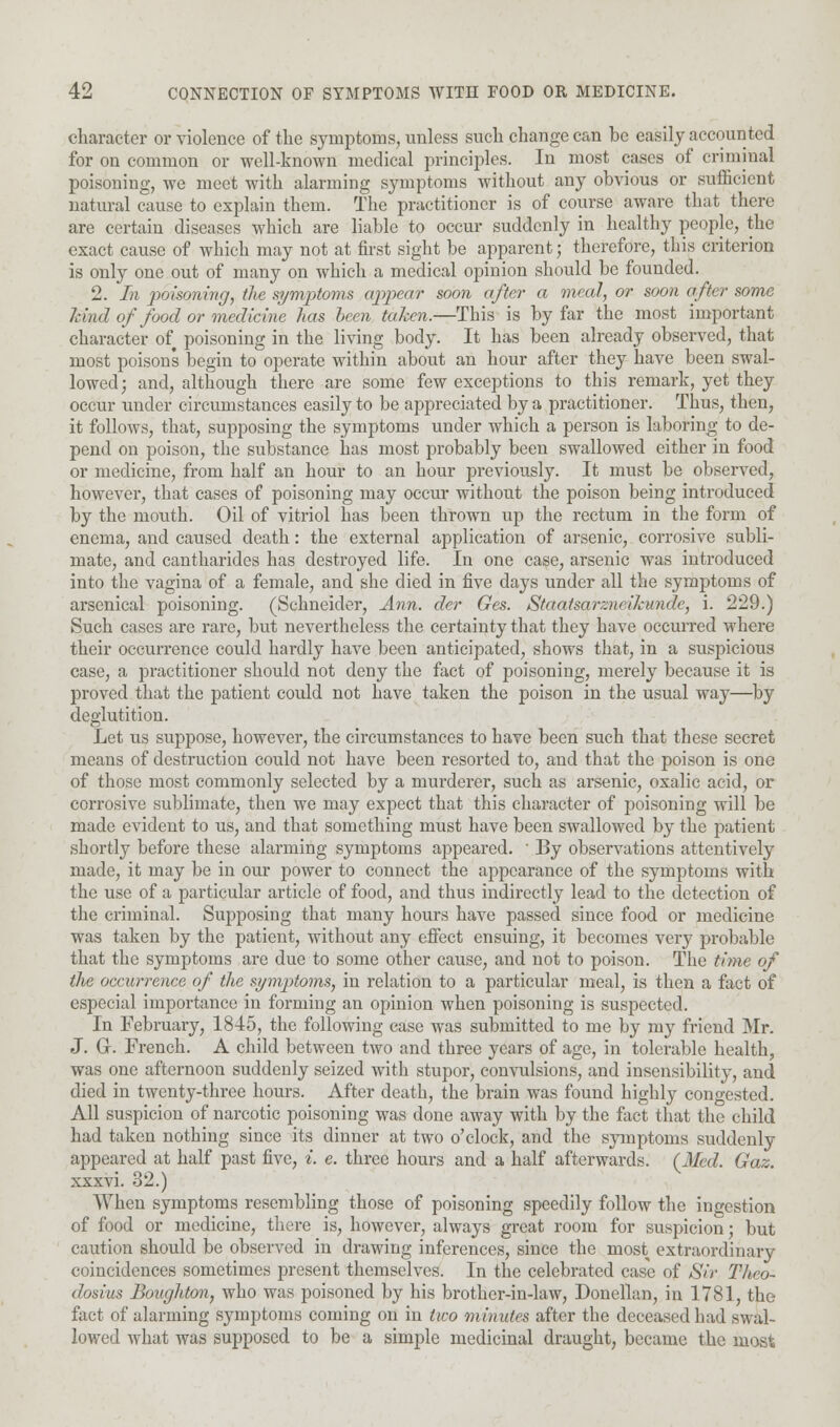 character or violence of the symptoms, unless such change can be easily accounted for on common or well-known medical principles. In most cases of criminal poisoning, we meet with alarming symptoms without any obvious or sufficient natural cause to explain them. The practitioner is of course aware that there are certain diseases which are liable to occur suddenly in healthy people, the exact cause of which may not at first sight be apparent; therefore, this criterion is only one out of many on which a medical opinion should be founded. 2. In poisoning, the symptoms appear soon after a meal, or soon after some kind of food or medicine has been taken.—This is by far the most important character of poisoning in the living body. It has been already observed, that most poisons begin to operate within about an hour after they have been swal- lowed; and, although there are some few exceptions to this remark, yet they occur under circumstances easily to be appreciated by a practitioner. Thus, then, it follows, that, supposing the symptoms under which a person is laboring to de- pend on poison, the substance has most probably been swallowed either in food or medicine, from half an hour to an hour previously. It must be observed, however, that cases of poisoning may occur without the poison being introduced by the mouth. Oil of vitriol has been thrown up the rectum in the form of enema, and caused death: the external application of arsenic, corrosive subli- mate, and cantharides has destroyed life. In one case, arsenic was introduced into the vagina of a female, and she died in five days under all the symptoms of arsenical poisoning. (Schneider, Ann. der Ges. Staatsarzw ihimdc, i. 229.) Such cases are rare, but nevertheless the certainty that they have occurred where their occuiTence could hardly have been anticipated, shows that, in a suspicious case, a practitioner should not deny the fact of poisoning, merely because it is proved that the patient could not have taken the poison in the usual way—by deglutition. Let us suppose, however, the circumstances to have been such that these secret means of destruction could not have been resorted to, and that the poison is one of those most commonly selected by a murderer, such as arsenic, oxalic acid, or corrosive sublimate, then we may expect that this character of poisoning will be made evident to us, and that something must have been swallowed by the patient shortly before these alarming symptoms appeared. ' By observations attentively made, it may be in our power to connect the appearance of the symptoms with the use of a particular article of food, and thus indirectly lead to the detection of the criminal. Supposing that many hours have passed since food or medicine was taken by the patient, without any effect ensuing, it becomes very probable that the symptoms are due to some other cause, and not to poison. The t'nne of the occurrence of the symptoms, in relation to a particular meal, is then a fact of especial importance in forming an opinion when poisoning is suspected. In February, 1845, the following case was submitted to me by my friend Mr. J. Gr. French. A child between two and three years of age, in tolerable health, was one afternoon suddenly seized with stupor, convulsions, and insensibility, and died in twenty-three hours. After death, the brain was found highly congested. All suspicion of narcotic poisoning was done away with by the fact that the child had taken nothing since its dinner at two o'clock, and the symptoms suddenly appeared at half past five, *. e. three hours and a half afterwards. (J/«Z. Gaz. xxxvi. 32.) When symptoms resembling those of poisoning speedily follow the ingestion of food or medicine, there is, however, always great room for suspicion; but caution should be observed in drawing inferences, since the most extraordinary coincidences sometimes present themselves. In the celebrated case of Sir Theo- dosius Boughton, who was poisoned by his brother-in-law, Doncllan, in 1781, the fact of alarming symptoms coming on in two minutes after the deceased had swal- lowed what was supposed to be a simple medicinal draught, became the most
