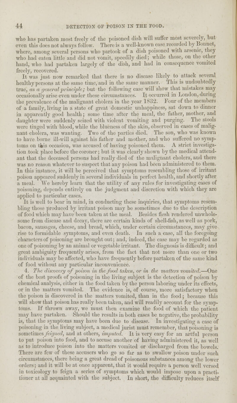 who has partaken most freely of the poisoned dish will suffer most severely, but even this does not always follow. There is a well-known ease recorded by Bonnet, where, among several persons who partook of a dish poisoned with arsenic, they who had eaten little and did not vomit, speedily died; while those, on the other hand, who had partaken largely of the dish, and had in consequence vomited freely, recovered. It was just now remarked that there is no disease likely to attack several healthy persons at the same time, and in the same manner. This is undoubtedly true, as a general principle; but the following case will show that mistakes may occasionally arise even under these circumstances. It occurred in London, during the prevalence of the malignant cholera in the year 1832. Four of the members of a family, living in a state of great domestic unhappiness, sat down to dinner in apparently good health; some time after the meal, the father, mother, and daughter were suddenly seized with violent vomiting and purging. The stools were tinged with blood, while the blueness of the skin, observed in cases of malig- nant cholera, was wanting. Two of the parties died. The son, who was known to have borne ill-will against his father and mother, and who suffered no symp- toms on tfeis occasion, was accused of having poisoned them. A strict investiga- tion took place before the coroner; but it was clearly shown by the medical attend- ant that the deceased persons had really died of the malignant cholera, and there was no reason whatever to suspect that any poison had been administered to them. In this instance, it will be perceived that symptoms resembling those of irritant- poison appeared suddenly in several individuals in perfect health, and shortly after a meal. We hereby learn that the utility of any rules for investigating cases of poisoning, depends entirely on the judgment and discretion with which they are applied to particular cases. It is well to bear in mind, in conducting these inquiries, that symptoms resem- bling those produced by irritant poison may be sometimes due to the description of food which may have been taken at the meal. Besides flesh rendered unwhole- some from disease and decay, there are certain kinds of shell-fish, as well as pork, bacon, sausages, cheese, and bread, which, under certain circumstances, may give rise to formidable symptoms, and even death. In such a case, all the foregoing characters of poisoning are brought out; and, indeed, the case may be regarded as one of poisoning by an animal or vegetable irritant. The diagnosis is difficult; and great ambiguity frequently arises, from the fact that not more than one or two individuals may be affected, who have frequently before partaken of the same kind of food without any particular inconvenience. 4. The discover?/ of poison in the food taken, or in the matters vomited.—One of the best proofs of poisoning in the living subject is the detection of poison by chemical analysis, either in the food taken by the person laboring under its effects, or in the matters vomited. The evidence is, of course, more satisfactory when the poison is discovered in the matters vomited, than in the food; because this will show that poison has really been taken, and will readily account for the symp- toms. If thrown away, we must then examine the food of which the patient may have partaken. Should the results in both cases be negative, the probability is, that the symptoms may have been due to disease. In investigating a case of poisoning in the living subject, a medical jurist must remember, that poisoning is sometimes feigned, and at others, imputed. It is very easy for an artful person to put poison into food, and to accuse another of having administered it, as well as to introduce poison into the matters vomited or discharged from the bowels. There are few of these accusers who go so far as to swallow poison under such circumstances, there being a great dread of poisonous substances among the lower orders; and it will be at once apparent, that it would require a person well versed in toxicology to feign a series of symptoms which would impose upon a practi- tioner at all acquainted with the subject. In short, the difficulty reduces itself