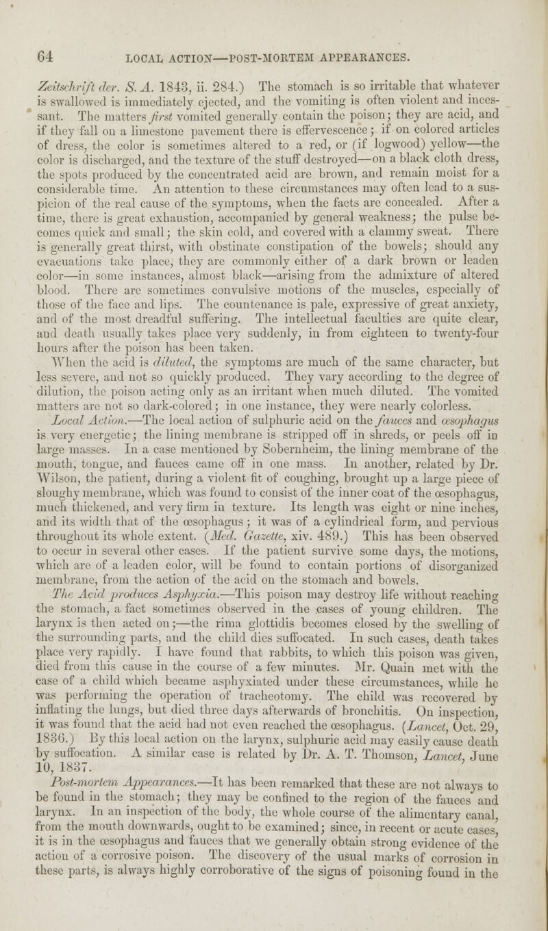 Zetischrift der. S. A. 1843, ii. 284.) The stomach is so irritable that whatever is swallowed is immediately ejected, and the vomiting is often violent and inces- sant. The matters first vomited generally contain the poison; they are acid, and if they fall on a limestone pavement there is effervescence; if on colored articles of dress, the color is sometimes altered to a red, or (if logwood) yellow—the color is discharged, and the texture of the stuff destroyed—on a black cloth dress, the spots produced by the concentrated acid are brown, and remain moist for a considerable time. An attention to these circumstances may often lead to a sus- picion of the real cause of the symptoms, when the facts are concealed. After a time, there is great exhaustion, accompanied by general weakness; the pulse be- comes quick and small; the skin cold, and covei'ed with a clammy sweat. There is generally great thirst, with obstinate constipation of the bowels; should any evacuations take place, they are commonly either of a dark brown or leaden color—in some instances, almost black—arising from the admixture of altered blood. There are sometimes convulsive motions of the muscles, especially of those of the face and lips. The countenance is pale, expressive of great anxiety, and of the most dreadful suffering. The intellectual faculties are quite clear, and death usually takes place very suddenly, in from eighteen to twenty-four hours after the poison has been taken. When the acid is diluted, the symptoms are much of the same character, but less severe, and not so quickly produced. They vary according to the degree of dilution, the poison acting only as an irritant when much diluted. The vomited matters are nut so dark-colored; in one instance, they were nearly colorless. Local Action.—The local action of sulphuric acid on the fauces and oesophagus is very energetic; the lining membrane is stripped off in shreds, or peels off iD large masses. In a case mentioned by Sobernheim, the lining membrane of the mouth, tongue, and fauces came off in one mass. In another, related by Dr. AVilson, the patient, during a violent fit of coughing, brought up a large piece of sloughy membrane, which was found to consist of the inner coat of the oesophagus, much thickened, and very firm in texture. Its length was eight or nine inches, and its width that of the oesophagus; it was of a cylindrical form, and pervious throughout its whole extent. (Med. Gazette, xiv. 489.) This has been observed to occur in several other cases. If the patient survive some days, the motions, which are of a leaden color, will be found to contain portions of disorganized membrane, from the action of the acid on the stomach and bowels. The Acul produces Asphyxia.—This poison may destroy life without reaching the stomach, a fact sometimes observed in the .cases of young children. The larynx is then acted on;—the rima glottidis becomes closed by the swelling of the surrounding parts, and the child dies suffocated. In such cases, death takes place very rapidly. I have found that rabbits, to which this poison was given, died from this cause in the course of a few minutes. Mr. Quain met with the case of a child which became asphyxiated under these circumstances, while he was performing the operation of tracheotomy. The child was recovered by inflating the lungs, but died three days afterwards of bronchitis. On inspection, it was found that the acid had not even reached the oesophagus. (Lancet, Oct. 29, 1830.) By this local action on the larynx, sulphuric acid may easily cause death by suffocation. A similar case is related by Dr. A. T. Thomson, Lancet June 10, 1837. ' Post-mortem Appearances.—It has been remarked that these are not always to be found in the stomach; they may be confined to the region of the fauces and larynx. In an inspection of the body, the whole course of the alimentary canal from the mouth downwards, ought to be examined; since, in recent or acute cases it is in the oesophagus and fauces that we generally obtain strong evidence of the action of a corrosive poison. The discovery of the usual marks of corrosion in these parts, is always highly corroborative of the signs of poisoning found in the