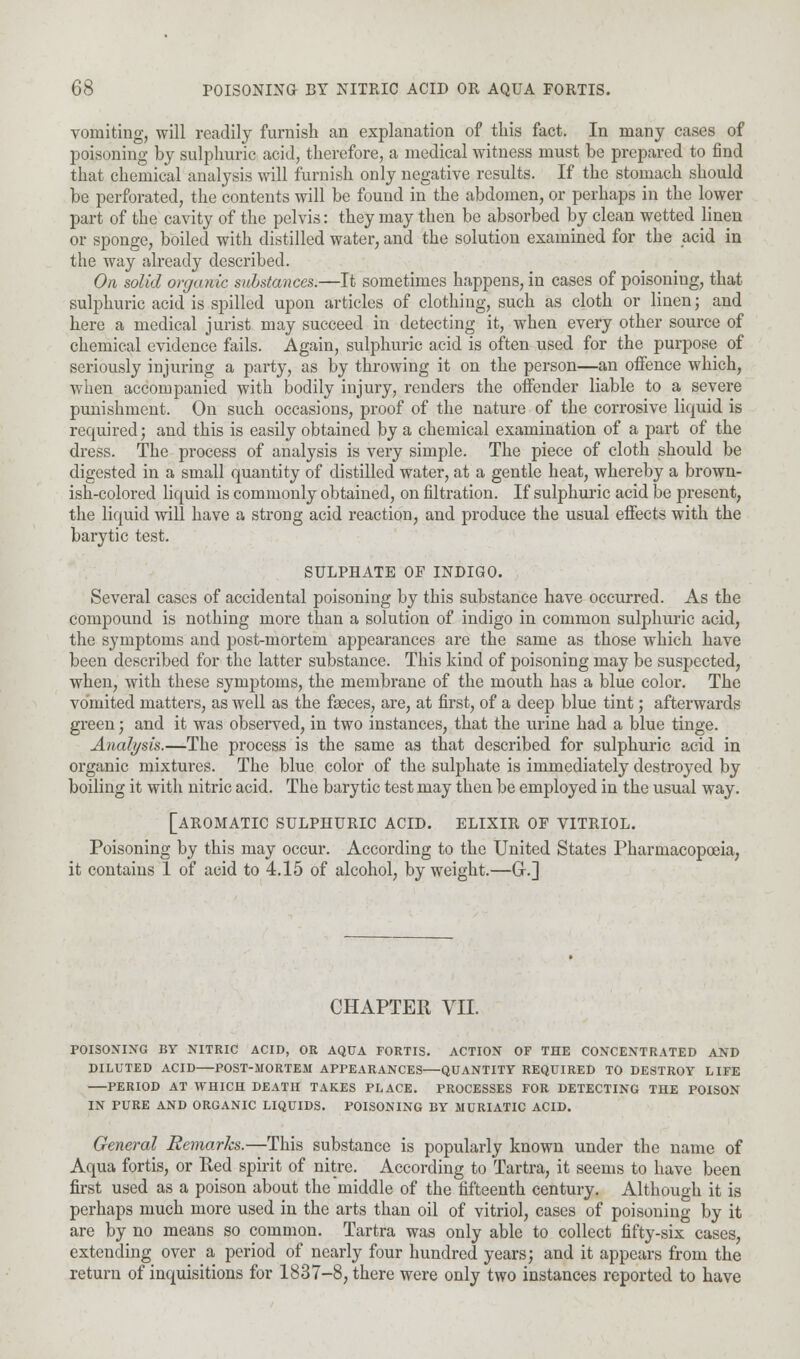 vomiting, will readily furnish an explanation of this fact. In many cases of poisoning by sulphuric acid, therefore, a medical witness must be prepared to find that chemical analysis will furnish only negative results. If the stomach should be perforated, the contents will be found in the abdomen, or perhaps in the lower part of the cavity of the pelvis: they may then be absorbed by clean wetted linen or sponge, boiled with distilled water, and the solution examined for the acid in the way already described. On solid organic substances.—It sometimes happens, in cases of poisoning, that sulphuric acid is spilled upon articles of clothing, such as cloth or linen; and here a medical jurist may succeed in detecting it, when every other source of chemical evidence fails. Again, sulphuric acid is often used for the purpose of seriously injuring a party, as by throwing it on the person—an offence which, when accompanied with bodily injury, renders the offender liable to a severe punishment. On such occasions, proof of the nature of the corrosive liquid is required; and this is easily obtained by a chemical examination of a part of the dress. The process of analysis is very simple. The piece of cloth should be digested in a small quantity of distilled water, at a gentle heat, whereby a brown- ish-colored liquid is commonly obtained, on filtration. If sulphuric acid be present, the liquid will have a strong acid reaction, and produce the usual effects with the barytic test. SULPHATE OF INDIGO. Several cases of accidental poisoning by this substance have occurred. As the compound is nothing more than a solution of indigo in common sulphuric acid, the symptoms and post-mortem appearances are the same as those which have been described for the latter substance. This kind of poisoning may be suspected, when, with these symptoms, the membrane of the mouth has a blue color. The vomited matters, as well as the faeces, are, at first, of a deep blue tint; afterwards green; and it was observed, in two instances, that the urine had a blue tinge. Analysis.—The process is the same as that described for sulphuric acid in organic mixtures. The blue color of the sulphate is immediately destroyed by boiling it with nitric acid. The barytic test may then be employed in the usual way. [AROMATIC SULPHURIC ACID. ELIXIR OF VITRIOL. Poisoning by this may occur. According to the United States Pharmacopoeia, it contains 1 of acid to 4.15 of alcohol, by weight.—G.] CHAPTER VII. POISONING BY NITRIC ACID, OR AQUA FORTIS. ACTION OF THE CONCENTRATED AND DILUTED ACID POST-MORTEM APPEARANCES—QUANTITY REQUIRED TO DESTROY LIFE PERIOD AT WHICH DEATH TAKES PLACE. PROCESSES FOR DETECTING THE POISON IN PURE AND ORGANIC LIQUIDS. POISONING BY MURIATIC ACID. General Remarks.—This substance is popularly known under the name of Aqua fortis, or Red spirit of nitre. According to Tartra, it seems to have been first used as a poison about the middle of the fifteenth century. Although it is perhaps much more used in the arts than oil of vitriol, cases of poisoning by it are by no means so common. Tartra was only able to collect fifty-six cases, extending over a period of nearly four hundred years; and it appears from the return of inquisitions for 1837-8, there were only two instances reported to have