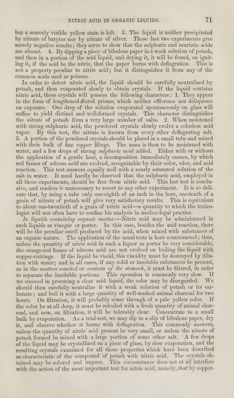 but a scarcely visible yellow stain is left. 3. The liquid is neither precipitated by nitrate of barytes nor by nitrate of silver. These last two experiments give merely negative results; they serve to show that the sulphuric and muriatic acids are absent. 4. By dipping a piece of bibulous paper in a weak solution of potash, and then in a portion of the acid liquid, and drying it, it will be found, on ignit- ing it, if the acid be the nitric, that the paper burns with deflagration. This is not a property peculiar to nitric acid; but it distinguishes it from any of the common acids used as poisons. In order to detect nitric acid, the liquid should be carefully neutralized by potash, and then evaporated slowly to obtain crystals. If the liquid contains nitric acid, these crystals will possess the following characters: 1. They appear in the form of lengthened Jluted prisms, which neither effloresce nor deliquesce on exposure. One drop of the solution evaporated spontaneously on glass will suffice to yield distinct and well-formed crystals. This character distinguishes the nitrate of potash from a very large number of salts. 2. When moistened with strong sulphuric acid, the powdered crystals slowly evolve a colorless acid vapor. By this test, the nitrate is known from every other deflagrating salt. 3. A portion of the powdered crystals should be placed in a small tube and mixed with their bulk of fine copper filings. The mass is then to be moistened with water, and a few drops of strong sulphuric acid added. Either with or without the application of a gentle heat, a decomposition immediately ensues, by which red fumes of nitrous acid are evolved, recognizable by their color, odor, and acid reaction. This test answers equally well with a nearly saturated solution of the salt in water. It need hardly be observed that the sulphuric acid, employed in all these experiments, should be free from nitric acid. This last test is conclu- sive, and renders it unnecessary to resort to any other experiment. It is so deli- cate that, by using a tube only one-eighth of an inch in the bore, one-tenth of a grain of nitrate of potash will give very satisfactory results. This is equivalent to about one-twentieth of a grain of nitric acid—a quantity to which the toxico- logist will not often have to confine his analysis in medico-legal practice. In liquids containing organic matter.—Nitric acid may be administered in such liquids as vinegar or porter. In this case, besides the acid reaction, there will be the peculiar smell produced by the acid, when mixed with substances of an organic nature. The application of the usual tests is here counteracted; thus, unless the quantity of nitric acid in such a liquor as porter be very considerable, the orange-red fumes of nitrous acid are not evolved on boiling the liquid with copper-cuttings. If the liquid be viscid, this viscidity must be destroyed by dilu- tion with water; and in all cases, if any solid or insoluble substances be present, as in the matters vomited or contents of the stomach, it must be filtered, in order to separate the insoluble portions. This operation is commonly very slow. If we succeed in procuring a clear acid liquid, the color may be disregarded. We should then carefully neutralize it with a weak solution of potash or its car- bonate ; and boil it with a large quantity of well-washed animal charcoal for two hours. On filtration, it will probably come through of a pale yellow color. If the color be at all deep, it must be reboiled with a fresh quantity of animal char- coal, and now, on filtration, it will be tolerably clear. Concentrate to a small bulk by evaporation. As a trial-test, we may dip in a slip of bibulous paper, dry it, and observe whether it burns with deflagration. This commonly answers, unless the quantity of nitric' acid present be very small, or unless the nitrate of potash formed be mixed with a large portion of some other salt. A few drops of the liquid may be crystallized on a piece of glass, by slow evaporation, and the resulting crystals examined for all those properties which have been described as characteristic of the compound of potash with nitric acid. The crystals ob- tained may be colored and impure. This circumstance does not at all interfere with the action of the most important test for nitric acid, namely, that by copper-