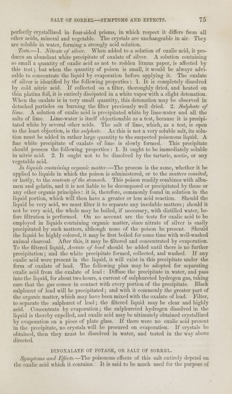 perfectly crystallized in four-sided prisms, in which respect it differs from all other acids, mineral and vegetable. The crystals are unchangeable in air. They are soluble in water, formiug a strongly acid solution. Tests.—1. Nitrate of silver. When added to a solution of oxalic acid, it pro- duces an abundant white precipitate of oxalate of silver. A solution containing so small a quantity of oxalic acid as not to redden litmus paper, is affected by this test) but when the quantity of poison is small, it would be always advi- sable to concentrate the liquid by evaporation before applying it. The oxalate of silver is identified by the following properties : 1. It is completely dissolved by cold nitric acid. If collected on a filter, thoroughly dried, and heated on thin platina foil, it is entirely dissipated in a white vapor with a slight detonation. When the oxalate is in very small quantity, this detonation may be observed in detached particles on burning the filter previously well dried. 2. Sulphate of lime. A solution of oxalic acid is precipitated white by lime-water and all the salts of lime. Lime-water is itself objectionable as a test, because it is precipi- tated white by several other acids. The salt of lime, which, as a test, is open to the least objection, is the sulphate. As this is not a very soluble salt, its solu- tion must be added in rather large quantity to the suspected poisonous liquid. A fine white precipitate of oxalate of lime is slowly formed. This precipitate should possess the following properties : 1. It ought to be immediately soluble in nitric acid. 2. It ought not to be dissolved by the tartaric, acetic, or any vegetable acid. In liquids containing organic matter.—The process is the same, whether it be applied to liquids in which the poison is administered, or to the matters vomited, or lastly, to the contents of the stomach. This poison readily combines with albu- men and gelatin, and it is not liable to be decomposed or precipitated by these or any other organic principles: it is, therefore, commonly found in solution in the liquid portion, which will then have a greater or less acid reaction. Should the . liquid be very acid, we must filter it to separate any insoluble matters; should it not be very acid, the whole may be boiled, if necessary, with distilled water, be- fore filtration is performed. On no account are the tests for oxalic acid to be employed in liquids containing organic matter, since nitrate of silver is easily precipitated by such matters, although none of the poison be present. Should the liquid be highly colored, it may be first boiled for some time with well-washed animal charcoal. After this, it may be filtered and concentrated by evaporation. To the filtered liquid, Acetate of lead should be added until there is no further precipitation; and the white precipitate formed, collected, and washed. If any oxalic acid were present in the liquid, it will exist in this precipitate under the form of oxalate of lead. The following plan may be adopted for separating oxalic acid from the oxalate of lead: Diffuse the precipitate in water, and pass into the liquid, for about two hours, a current of sulphureted hydrogen gas, taking care that the gas comes in contact with every portion of the precipitate. Black sulphuret of lead will be precipitated; and with it commonly the greater part of the organic matter, which may have been mixed with the oxalate of lead. Filter, to separate the sulphuret of lead; the filtered liquid may be clear and highly arid. Concentrate by evaporation; the sulphureted hydrogen dissolved in the liquid is thereby expelled, and oxalic acid may be ultimately obtained crystallized by evaporation on a piece of plate glass. If there were no oxalic acid present in the precipitate, no crystals will be procured on evaporation. If crystals be obtained, then they must be dissolved in water, and tested in the way above directed. BINOXALATE OF POTASH, OR SALT OF SORREL. Symptoms and Effects.—The poisonous effects of this salt entirely depend on the oxalic acid which it contains. It is said to be much used for the purpose of