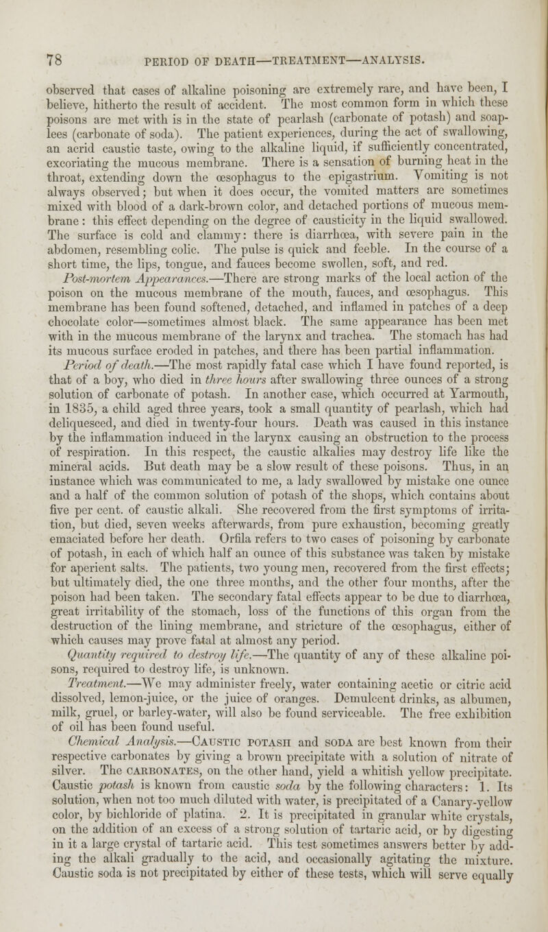 observed that cases of alkaline poisoning are extremely rare, and have been, I believe, hitherto the result of accident. The most common form in which these poisons are met with is in the state of pearlash (carbonate of potash) and soap- lees (carbonate of soda). The patient experiences, during the act of swallowing, an acrid caustic taste, owing to the alkaline liquid, if sufficiently concentrated, excoriating the mucous membrane. There is a sensation of burning heat in the throat, extending down the oesophagus to the epigastrium. Vomiting is^ not always observed; but when it does occur, the vomited matters are sometimes mixed with blood of a dark-brown color, and detached portions of mucous mem- brane : this effect depending on the degree of causticity in the liquid swallowed. The surface is cold and clammy: there is diarrhoea, with severe pain in the abdomen, resembling colic. The pulse is quick and feeble. In the course of a short time, the lips, tongue, and fauces become swollen, soft, and red. Post-mortem Appearances.—There are strong marks of the local action of the poison on the mucous membrane of the mouth, fauces, and oesophagus. This membrane has been found softened, detached, and inflamed in patches of a deep chocolate color—sometimes almost black. The same appearance has been met with in the mucous membrane of the larynx and trachea. The stomach has had its mucous surface eroded in patches, and there has been partial inflammation. Period of death.—The most rapidly fatal case which I have found reported, is that of a boy, who died in three hours after swallowing three ounces of a strong solution of carbonate of potash. In another case, which occurred at Yarmouth, in 1835, a child aged three years, took a small quantity of pearlash, which had deliquesced, and died in twenty-four hours. Death was caused in this instance by the inflammation induced in the larynx causing an obstruction to the process of respiration. In this respect, the caustic alkalies may destroy life like the mineral acids. But death may be a slow result of these poisons. Thus, in an instance which was communicated to me, a lady swallowed by mistake one ounce and a half of the common solution of potash of the shops, which contains about five per cent, of caustic alkali. She recovered from the first symptoms of irrita- tion, but died, seven weeks afterwards, from pure exhaustion, becoming greatly emaciated before her death. Orfila refers to two cases of poisoning by carbonate of potash, in each of which half an ounce of this substance was taken by mistake for aperient salts. The patients, two young men, recovered from the first effects; but ultimately died, the one three months, and the other four months, after the poison had been taken. The secondary fatal effects appear to be due to diarrhoea, great irritability of the stomach, loss of the functions of this organ from the destruction of the lining membrane, and stricture of the oesophagus, either of which causes may prove fatal at almost any period. Quantity required to destroy life.—The quantity of any of these alkaline poi- sons, required to destroy life, is unknown. Treatment.—VVe may administer freely, water containing acetic or citric acid dissolved, lemon-juice, or the juice of oranges. Demulcent drinks, as albumen, milk, gruel, or barley-water, will also be found serviceable. The free exhibition of oil has been found useful. Chemical Analysis.—Caustic potash and soda are best known from their respective carbonates by giving a brown precipitate with a solution of nitrate of silver. The carbonates, on the other hand, yield a whitish yellow precipitate. Caustic potash is known from caustic soda by the following characters: 1. Its solution, when not too much diluted with water, is precipitated of a Canary-yellow color, by bichloride of platina. 2. It is precipitated in granular white crystals, on the addition of an excess of a strong solution of tartaric acid, or by digesting in it a large crystal of tartaric acid. This test sometimes answers better by add- ing the alkali gradually to the acid, and occasionally agitating the mixture. Caustic soda is not precipitated by either of these tests, which will serve equally