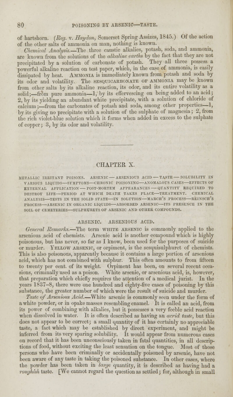 of hartshorn. (Reg. v. Ilaydon, Somerset Spring Assizes, 1845.) Of the action of the other salts of ammonia on man, nothing is known. Chemical Analysis.—The three caustic alkalies, potash, soda, and ammonia, are known from the solutions of the alkaline earths by the fact that they are not precipitated by a solution of carbonate of potash. They all three possess a powerful alkaline reaction on test paper, which, in the case of ammonia, is easily dissipated by heat. Ammonia is immediately known from potash and soda by its odor and volatility. The sesquicarbonate of ammonia may be known from other salts by its alkaline reaction, its odor, and its entire volatility as a solid;—from pure ammonia—1, by its effervescing on being added to an acid; 2, by its yielding an abundant white precipitate, with a solution of chloride of calcium;—from the carbonates of potash and soda, among other properties—1, by its giving no precipitate with a solution of the sulphate of magnesia; 2, from the rich violet-blue solution which it forms when added in excess to the sulphate of copper; 3, by its odor and volatility. CHAPTER X. METALLIC IRRITANT POISONS. ARSENIC — ARSENIOITS ACID — TASTE—SOLUBILITY IN VARIOUS LIQUIDS SYMPTOMS CHRONIC POISONING ANOMALOUS CASES EFFECTS OF EXTERNAL APPLICATION POST-MORTEM APPEARANCES QUANTITY REQUIRED TO DESTROY LIFE PERIOD AT WHICH DEATH TAKES PLACE TREATMENT. CHEMICAL ANALYSIS TESTS IN TIIE SOLID STATE IN SOLUTION MARCH'S PROCESS REINSCH's PROCESS ARSENIC IN ORGANIC LIQUIDS ABSORBED ARSENIC ITS PRESENCE IN THE SOIL OF CEMETERIES—SULPHURETS OF ARSENIC AND OTHER COMPOUNDS. ARSENIC. ARSENIOUS ACID. General Remarks.—The term white arsenic is commonly applied to the arsenious acid of chemists. Arsenic acid is another compound which is highly poisonous, but has never, so far as I know, been used for the purposes of suicide or murder. Yellow arsenic, or orpiment, is the sesquisulphuret of chemists. This is also poisonous, apparently because it contains a large portion of arsenious acid, which has not combined with sulphur. This often amounts to from fifteen to twenty per cent, of its weight. Orpiment has been, on several recent occa- sions, criminally used as a poison. White arsenic, or arsenious acid, is, however, that preparation which chiefly requires the attention of a medical jurist. In the years 1837-8, there were one hundred and eighty-five cases of poisoning by this substance, the greater number of which were the result of suicide and murder. Taste of Arsenious Acid.—White arsenic is commonly seen under the form of a white powder, or in opake masses resembling enamel. It is called an acid, from its power of combining with alkalies, but it possesses a very feeble acid reaction when dissolved in water. It is often described as having an acrid taste, but this does not appear to be correct; a small quantity of it has certainly no appreciable taste, a fact which may be established by direct experiment, and might be inferred from its very sparing solubility. It would appear from numerous cases on record that it has been unconsciously taken in fatal quantities, in all descrip- tions of food, without exciting the least sensation on the tongue. Most of those persons who have been criminally or accidentally poisoned by arsenic, have not been aware of any taste in taking the poisoned substance. In other cases, where the powder has been taken in large quantity, it is described as having had a roughish taste. [We cannot regard the question as settled; for, although in small