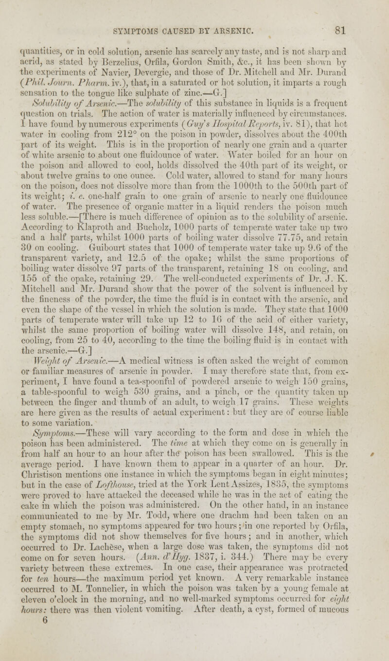 quantities, or in cold solution, arsenic lias scarcely any taste, and is not sharp and acrid, as stated by Berzelius, Orfila, Gordon Smith, &c, it has been shown by the experiments of Navier, Devergie, and those of Dr. Mitchell and Mr. Durand (Phil. Jowrn. Pharm. iv.), that, in a saturated or hot solution, it imparts a rough sensation to the tongue like sulphate of zinc.—G-.] Solubility of Arsenic.—The solubility of this substance in liquids is a frequent question on trials. The action of water is materially influenced by circumstances. I have found by numerous experiments (Guy's HospitalReportsAv. 81), that hot water in cooling from 212° on the poison in powder, dissolves about the 400th part of its weight. This is in the proportion of nearly one grain and a quarter of white arsenic to about one fluidounce of water. Water boiled for an hour on the poison and allowed to cool, holds dissolved the 40th part of its weight, or about twelve grains to one ounce. Cold water, allowed to stand for many hours on the poison, does not dissolve more than from the 1000th to the 500th part of its weight; i. e. one-half grain to one grain of arsenic to nearly one fluidounce of water. The presence of organic matter in a liquid renders the poison much less soluble.—[There is much difference of opinion as to the solubility of arsenic. According to Klaproth and Bucholz, 1000 parts of temperate water take up two and a half parts, whilst 1000 parts of boiling water dissolve 77.75, and retain 30 on cooling. Guibourt states that 1000 of temperate water take up 9.G of the transparent variety, and 12.5 of the opake; whilst the same proportions of boiling water dissolve 97 parts of the transparent, retaining 18 on cooling, and 155 of the opake, retaining 29. The well-conducted experiments of Dr. J. K. Mitchell and Mr. Durand show that the power of the solvent is influenced by the fineness of the powder, the time the fluid is in contact with the arsenic, and even the shape of the vessel in which the solution is made. They state that 1000 parts of temperate water will take up 12 to 10 of the acid of either variety, whilst the same proportion of boiling water will dissolve 148, and retain, on cooling, from 25 to 40, according to the time the boiling fluid is in contact with the arsenic.—G.] Weight of Arsenic.—A medical witness is often asked the weight of common or familiar measures of arsenic in powder. I may therefore state that, from ex- periment, I have found a tea-spoonful of powdered arsenic to weigh 150 grains, a table-spoonful to weigh 530 grains, and a pinch, or the quantity taken up between the finger and thumb of an adult, to weigh 17 grains. These weights are here given as the results of actual experiment: but they are of course liable to some variation. Symptoms.—These will vary according to the form and dose in which the poison has been administered. The time at which they crime on is generally in from half an hour to an hour after the poison has been swallowed. This is the average period. I have known them to appear in a quarter of an hour. Dr. Christison mentions one instance in which the symptoms began in eight minutes; but in the case of Lofthouse, tried at the York Lent Assizes, 1835, the symptoms were proved to have attacked the deceased while he was in the act of eating the cake in which the poison was administered. On the other hand, in an instance communicated to me by Mr. Todd, where one drachm had been taken on an empty stomach, no symptoms appeared for two hours; in one reported by Orfila, the symptoms did not show themselves for five hours; and in another, which occurred to Dr. Lackese, when a large dose was taken, the symptoms did not come on for seven hours. [Ann. d'Hyg. 1837, i. 344.) There may be every variety between these extremes. In one case, their appearance was protracted for ten hours—the maximum period yet known. A very remarkable instance occurred to M. Tonnelier, in which the poison was taken by a young female at eleven o'clock in the morning, and no well-marked symptoms occurred for eight hours: there was then violent vomiting. After death, a cyst, formed of mucous 6