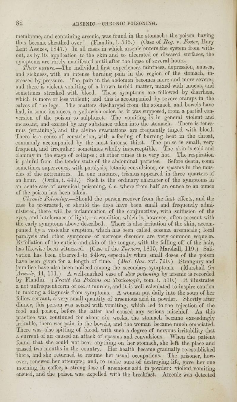 membrane, and containing arsenic, was found in the stomach : the poison having thus become sheathed over ! (Flandin, i. 535.) (Case of Reg. v. Foster, Bury Lent Assizes, 1847.) In all cases in which arsenic enters the system from with- out, as by its application to the skin and to ulcerated or diseased surfaces, the symptoms are rarely manifested until after the lapse of several hours. Their nature.—The individual first experiences faintness, depression, nausea, aud sickness, with an intense burning pain in the region of the stomach, in- creased by pressure. The pain in the abdomen becomes more and more severe; and there is violent vomiting of a brown turbid matter, mixed with mucus, and sometimes streaked with blood. These symptoms are followed by diarrhoea, which is more or less violent; and this is accompanied by severe cramps in the calves of the legs. The matters discharged from the stomach and bowels have had, in some instances, a yellowish color, as it was supposed, from a partial con- version of the poison to sulphuret. The vomiting is in general violent and incessant, and excited by any substance taken into the stomach. There is tenes- mus (straining), and the alvine evacuations are frequently tinged with blood. There is a sense of constriction, with a feeling of burning heat in the throat, commonly accompanied by the most intense thirst. The pulse is small, very frequent, and irregular; sometimes wholly imperceptible. The skin is cold and clammy in the stage of collapse; at other times it is very hot. The respiration is painful from the tender state of the abdominal parietes. Before death, coma sometimes supervenes, with paralysis, tetanic convulsions, or spasms in the mus- cles of the extremities. In one instance, trismus appeared in three quarters of an hour. (Orfila, i. 449.) Such is the ordinary character of the symptoms in an acute case of arsenical poisoning, i. e. where from half an ounce to an ounce of the poison has been taken. Chronic Poisoning.—Should the person recover from the first effects, and the case be protracted, or should the dose have been small and frequently admi- nistered, there will be inflammation of the conjunctivae, with suffusion of the eyes, and intolerance of light,—a condition which is, however, often present with the early symptoms above described. There is also irritation of the skin, accom- panied by a vesicular eruption, which has been called eczema arsenicale; local paralysis and other symptoms of nervous disorder are very common sequelae. Exfoliation of the cuticle and skin of the tongue, with the falling off of the hair, has likewise been witnessed. (Case of the Turners, 1815, Marshall, 119.) Sali- vation has been observed -to follow, especially when small doses of the poison have been given for a length of time. (Med. Gaz. xvi. 790.) Strangury and jaundice have also been noticed among the secondary symptoms. (Marshall On Arsenic, 44, 111.) A well-marked case of slow poisoning by arsenic is recorded by Flandin. {Traiti des Poisons ou Toxicologic, torn. i. 510.) It illustrates a not unfrequent form of secret murder, and it is well calculated to inspire caution in making a diagnosis from symptoms. A woman put daily into the soup of her fellow-servant, a very small quantity of arsenious acid in powder. Shortly after dinner, this person was seized with vomiting, which led to the rejection of the food and poison, before the latter had caused any serious mischief. As this practice was continued for about six weeks, the stomach became exceedingly irritable, there was pain in the bowels, and the woman became much emaciated. There was also spitting of blood, with such a degree of nervous irritability that a current of air caused an attack of spasms and convulsions. When the patient found that she could not bear anything on her stomach, she left the place and passed two months in the country. Her health became gradually re-established there, and she returned to resume her usual occupations. The prisoner, how- ever, renewed her attempts; and, to make sure of destroying life, gave her one morning, in coffee, a strong dose of arsenious acid in powder: violent vomiting ensued, and the poison was expelled with the breakfast. Arsenic was detected