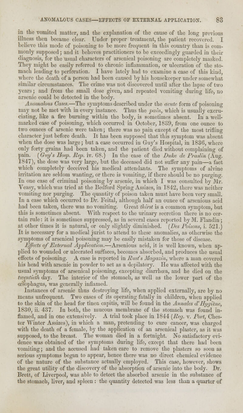 in the vomited matter, and the explanation of the cause of the long previous illness then became clear. Under proper treatment, the patient recovered. I believe this mode of poisoning to be more frequent in this country than is com- monly supposed; and it behoves practitioners to be exceedingly guarded in their diagnosis, for the usual characters of arsenical poisoning are completely masked. They might be easily referred to chronic inflammation, or ulceration of the sto- mach leading to perforation. I have lately had to examine a case of this kind, where the death of a person had been caused by his housekeeper under somewhat similar circumstances. The crime was not discovered until after the lapse of two years; and from the small dose given, and repeated vomiting during life, no arsenic could be detected in the body. Anomalous Cases.—The symptoms described under the acute form of poisoning may not be met with in every instance. Thus the pain, which is usually excru- ciating, like a fire burning within the body, is sometimes absent. In a well- marked case of poisoning, which occurred in October, 1839, from one ounce to two ounces of arsenic were taken; there was no pain except of the most trifling character just before death. It has been supposed that this symptom was absent when the dose was large; but a case occurred in Guy's Hospital, in 1836, where only forty grains had been taken, and the patient died without complaining of pain. (Ghiy's Hosp. Rep. iv. 68.) In the case of the Duke de Praslin (Aug. 1847), the dose was very large, but the deceased did not suffer any pain—a fact which completely deceived his medical attendants. The symptoms of alvine irritation are seldom wanting, or there is vomiting, if there should be no purging. In one case of criminal poisoning by arsenic, in which I was consulted by Mr. Veasy, which was tried at the Bedford Spring Assizes, in 1842, there was neither vomiting nor purging. The quantity of poison taken must have been very small. In a case which occurred to Dr. Feital, although half an ounce of arsenious acid had been taken, there was no vomiting. Great thirst is a common symptom, but this is sometimes absent. With respect to the urinary secretion there is no cer- tain rule: it is sometimes suppressed, as in several cases reported by M. Flandin; at other times it is natural, or only slightly diminished. (Des Poisons, i. 521.) It is necessary for a medical jurist to attend to these anomalies, as otherwise the symptoms of arsenical poisoning may be easily mistaken for those of disease. Effects of External Application.—Arsenious acid, it is well known, when ap- plied to wounded or ulcerated surfaces, becomes absorbed, and produces the usual effects of poisoning. A case is reported in Rust's Magazin, where a man covered his head with arsenic in powder to act as a depilatory. He was affected with the usual symptoms of arsenical poisoning, excepting diarrhoea, and he died on the twentieth day. The interior of the stomach, as well as the lower part of the oesophagus, was generally inflamed. Instances of arsenic thus destroying life, when applied externally, are by no means unfrequent. Two cases of its operating fatally in children, when applied to the skin of the head for tinea capitis, will be found in the Annales aHygiene, 1830, ii. 437. In both, the mucous membrane of the stomach was found in- flamed, and in one extensively. A trial took place in 1844 {Reg. v. Port, Ches- ter Winter Assizes), in which a man, pretending to cure cancer, was charged with the death of a female, by the application of an arsenical plaster, as it was supposed, to the breast. The woman died in a fortnight. No satisfactory evi- dence was obtained of the symptoms during life, except that there had been vomiting; and the accused had taken care to remove the plasters so soon as serious symptoms began to appear, hence there was no direct chemical evidence of the nature of the substance actually employed. This case, however, shows the great utility of the discovery of the absorption of arsenic into the body. Dr. Brett, of Liverpool, was able to detect the absorbed arsenic in the substance of the stomach, liver, and spleen : the quantity detected was less than a quarter of