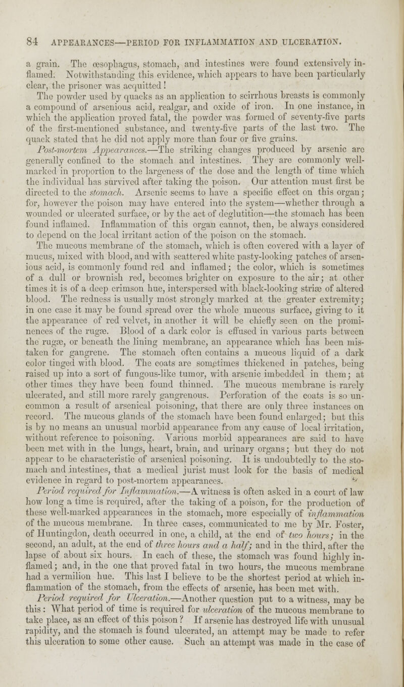 a grain. The oesophagus, stomach, and intestines were found extensively in- flamed. Notwithstanding this evidence, which appears to have been particularly clear, the prisoner was acquitted ! The powder used by quacks as an application to scirrhous breasts is commonly a compound of arsenious acid, realgar, and oxide of iron. In one instance, in which the application proved fatal, the powder was formed of seventy-five parts of the first-mentioned substance, and twenty-five parts of the last two. The quack stated that he did not apply more than four or five grains. Post-mortem Appearances.—The striking changes produced by arsenic are generally confined to the stomach and intestines. They are commonly well- marked in proportion to the largeness of the dose and the length of time which the individual has survived after taking the poison. Our attention must first be directed to the stomach. Arsenic seems to have a specific effect on this organ; for, however the poison may have entered into the system—whether through a wounded or ulcerated surface, or by the act of deglutition—the stomach has been found inflamed. Inflammation of this organ cannot, then, be always considered to depend on the local irritant action of the poison on the stomach. The mucous membrane of the stomach, which is often covered with a layer of mucus, mixed with blood, and with scattered white pasty-looking patches of arsen- ious acid, is commonly found red and inflamed; the color, which is sometimes of a dull or brownish red, becomes brighter on exposure to the air; at other times it is of a deep crimson hue, interspersed with black-looking striae of altered blood. The redness is usually most strongly marked at the greater extremity; in one case it may be found spread over the whole mucous surface, giving to it the appearance of red velvet, in another it will be chiefly seen on the promi- nences of the rugae. Blood of a dark color is effused in various parts between the rugae, or beneath the lining membrane, an appearance which has been mis- taken for gangrene. The stomach often contains a mucous liquid of a dark color tinged with blood. The coats are sometimes thickened in patches, being raised up into a sort of fungous-like tumor, with arsenic imbedded in them; at other times they have been found thinned. The mucous membrane is rarely ulcerated, and still more rarely gangrenous. Perforation of the coats is so un- common a result of arsenical poisoning, that there are only three instances on record. The mucous glands of the stomach have been found enlarged; but this is by no means an unusual morbid appearance from any cause of local irritation, without reference to poisoning. Various morbid appearances are said to have been met with in the lungs, heart, brain, and urinary organs; but they do not appear to be characteristic of arsenical poisoning. It is undoubtedly to the sto- mach and intestines, that a medical jurist must look for the basis of medical evidence in regard to post-mortem appearances. ** Period required for Inflammation.—A witness is often asked in a court of law how long a time is required, after the taking of a poison, for the production of these well-marked appearances in the stomach, more especially of inflammation, of the mucous membrane. In three cases, communicated to me by Mr. Foster, of Huntingdon, death occurred in one, a child, at the end of two hours; in the second, an adult, at the end of three hours and a half; and in the third, after the lapse of about six hours. In each of these, the stomach was found highly in- flamed; and, in the one that proved fatal in two hours, the mucous membrane had a vermilion hue. This last I believe to be the shortest period at which in- flammation of the stomach, from the effects of arsenic, has been met with. Period required for Ulceration.—Another question put to a witness, may be this: What period of time is required for ulceration of the mucous membrane to take place, as an effect of this poison ? If arsenic has destroyed life with unusual rapidity, and the stomach is found ulcerated, an attempt may be made to refer this ulceration to some other cause. Such an attempt was made in the case of