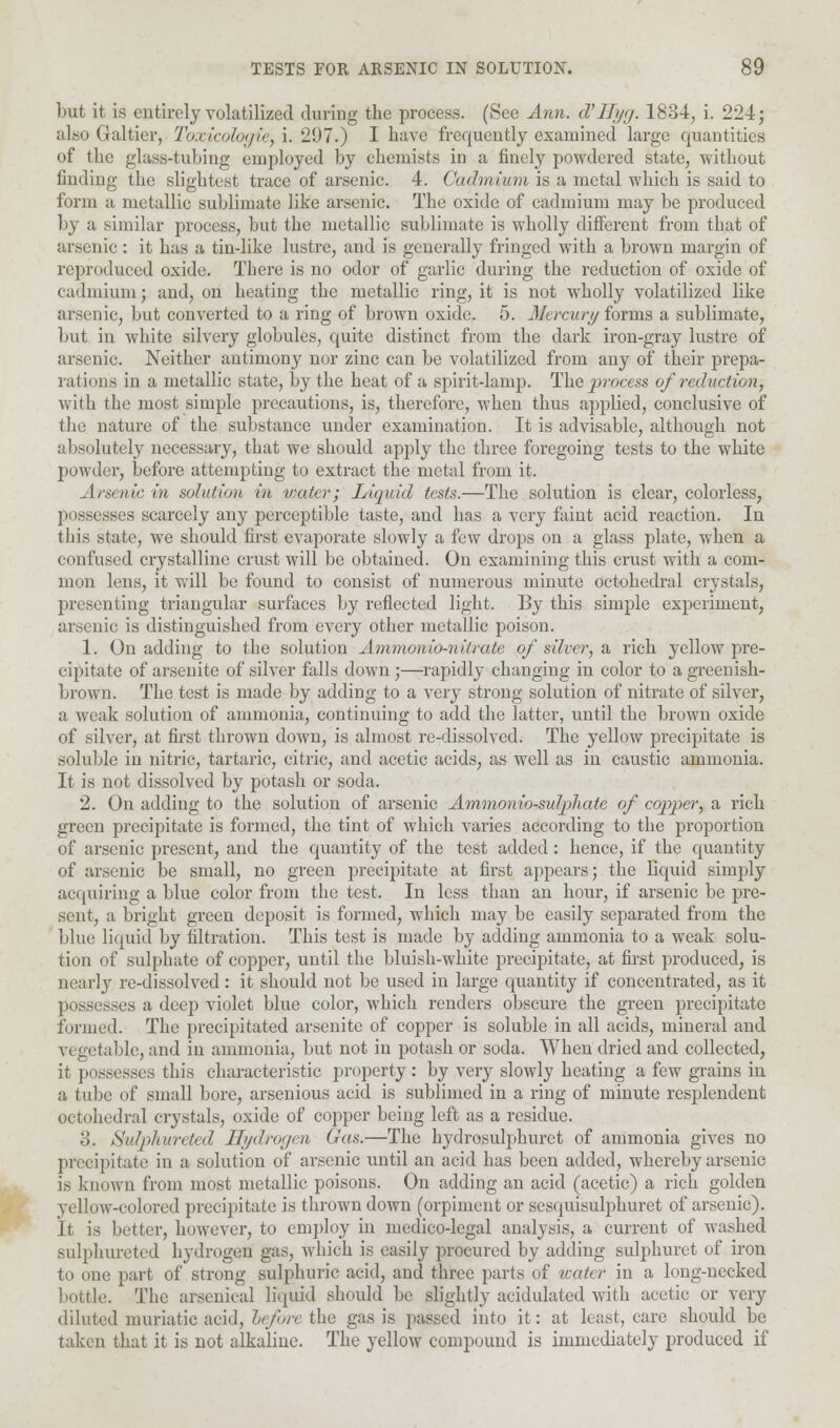 but it is entirely volatilized during the process. (See Ann. d'Myg. 1834, i. 224; also Galtier, Toxicologic, i. 297.) I have frequently examined large quantities of the glass-tubing employed by chemists in a finely powdered state, without finding the slightest trace of arsenic. 4. Cadmium is a metal which is said to form a metallic sublimate like arsenic. The oxide of cadmium may be produced by a similar process, but the metallic sublimate is wholly different from that of arsenic: it has a tindike lustre, and is generally fringed with a brown margin of reproduced oxide. There is no odor of garlic during the reduction of oxide of cadmium; and, on heating the metallic ring, it is not wholly volatilized like arsenic, but converted to a ring of brown oxide. 5. Mercury forms a sublimate, but in white silvery globules, quite distinct from the dark iron-gray lustre of arsenic. Neither antimony nor zinc can be volatilized from any of their prepa- rations in a metallic state, by the heat of a spirit-lamp. The process of reduction, with the most simple precautions, is, therefore, when thus applied, conclusive of the nature of the substance under examination. It is advisable, although not absolutely necessary, that we should apply the three foregoing tests to the white powder, before attempting to extract the metal from it. Arsenic in solution in water; Liquid tests.—The solution is clear, colorless, possesses scarcely any perceptible taste, and has a very faint acid reaction. In this state, we should first evaporate slowly a few drops on a glass plate, when a confused crystalline crust will be obtained. On examining this crust with a com- mon lens, it will be found to consist of numerous minute octohedral crystals, presenting triangular surfaces by reflected light. By this simple experiment, arsenic is distinguished from every other metallic poison. 1. On adding to the solution Ammonio-niirate of silver, a rich yellow pre- cipitate of arsenite of silver falls down ;—rapidly changing in color to a greenish- brown. The test is made by adding to a very strong solution of nitrate of silver, a weak solution of ammonia, continuing to add the latter, until the brown oxide of silver, at first thrown down, is almost re-dissolved. The yellow precipitate is soluble in nitric, tartaric, citric, and acetic acids, as well as in caustic ammonia. It is not dissolved by potash or soda. 2. On adding to the solution of arsenic Amnionio-suipliate of copper, a rich green precipitate is formed, the tint of which varies according to the proportion of arsenic present, and the quantity of the test added: hence, if the quantity of arsenic be small, no green precipitate at first appears; the liquid simply acquiring a blue color from the test. In less than an hour, if arsenic be pre- sent, a bright green deposit is formed, which may be easily separated from the blue liquid by filtration. This test is made by adding ammonia to a weak solu- tion of sulphate of copper, until the bluish-white precipitate, at first produced, is nearly re-dissolved: it should not be used in large quantity if concentrated, as it possesses a deep violet blue color, which renders obscure the green precipitate formed. The precipitated arsenite of copper is soluble in all acids, mineral and vi getable, and in ammonia, but not in potash or soda. When dried and collected, it possesses this characteristic property : by very slowly heating a few grains in a tube of small bore, arsenious acid is sublimed in a ring of minute resplendent octohedral crystals, oxide of copper being left as a residue. 3. Sulplturctcd Hydrogen Gas.—The hydrosulphuret of ammonia gives no precipitate in a solution of arsenic until an acid has been added, whereby arsenic is known from most metallic poisons. On adding an acid (acetic) a rich golden yellow-colored precipitate is thrown down (orpiment or sesquisulphuret of arsenic). It is better, however, to employ in medico-legal analysis, a current of washed sulphureted hydrogen gas, which is easily procured by adding sulphuret of iron to one part of strong sulphuric acid, and three parts of water in a long-necked bottle. The arsenical liquid should be slightly acidulated with acetic or very diluted muriatic acid, before the gas is passed into it: at least, care should be taken that it is not alkaline. The yellow compound is immediately produced if