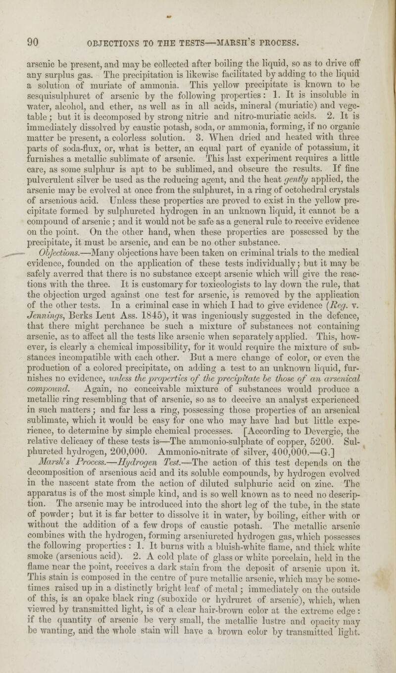 arsenic be present, and may be collected after boiling the liquid, so as to drive off any surplus gas. The precipitation is likewise facilitated by adding to the liquid a solution of muriate of ammonia. This yellow precipitate is known to be sesquisulphuret of arsenic by the following properties: 1. It is insoluble in water, alcohol, and ether, as well as in all acids, mineral (muriatic) and vege- table ; but it is decomposed by strong nitric and nitro-muriatic acids. 2. It is immediately dissolved by caustic potash, soda, or ammonia, forming, if no organic matter be present, a colorless solution. 3. When dried and heated with three parts of soda-flux, or, what is better, an equal part of cyanide of potassium, it furnishes a metallic sublimate of arsenic. This last experiment requires a little care, as some sulphur is apt to be sublimed, and obscure the results. If fine pulverulent silver be used as the reducing agent, and the heat gently applied, the arsenic may be evolved at once from the sulphuret, in a ring of octohedral crystals of arsenious acid. Unless these properties are proved to exist in the yellow pre- cipitate formed by sulphureted hydrogen in an unknown liquid, it cannot be a compound of arsenic; and it would not be safe as a general rule to receive evidence on the point. On the other hand, when these properties are possessed by the precipitate, it must be arsenic, and can be no other substance. Objections.—Many objections have been taken on criminal trials to the medical evidence, founded on the application of these tests individually; but it may be safely averred that there is no substance except arsenic which will give the reac- tions with the three. It is customary for toxicologists to lay down the rule, that the objection urged against one test for arsenic, is removed by the application of the other tests. In a criminal case in which I had to give evidence (Reg. v. Jennings, Berks Lent Ass. 1845), it was ingeniously suggested in the defence, that there might perchance be such a mixture of substances not containing arsenic, as to affect all the tests like arsenic when separately applied. This, how- ever, is clearly a chemical impossibility, for it would require the mixture of sub- stances incompatible with each other. But a mere change of color, or even the production of a colored precipitate, on adding a test to an unknown liquid, fur- nishes no evidence, unless the properties of the precipitate be those of an arsenical compound. Again, no conceivable mixture of substances would produce a metallic ring resembling that of arsenic, so as to deceive an analyst experienced in such matters j and far less a ring, possessing those properties of an arsenical sublimate, which it would be easy for one who may have had but little expe- rience, to determine by simple chemical processes. [According to Devergie, the relative delicacy of these tests is—The ammonio-sulphate of copper, 5200. Sul- phureted hydrogen, 200,000. Ammonio-nitrate of silver, 400,000.—Gr.] Marsh's Process.—Hydrogen Test.—The action of this test depends on the decomposition of arsenious acid and its soluble compounds, by hydrogen evolved in the nascent state from the action of diluted sulphuric acid on zinc. The apparatus is of the most simple kind, and is so well known as to need no descrip- tion. The arsenic may be introduced into the short leg of the tube, in the state of powder; but it is far better to dissolve it in water, by boiling, either with or without the addition of a few drops of caustic potash. The metallic arsenic combines with the hydrogen, forming arscniureted hydrogen gas, which possesses the following properties : 1. It burns with a bluish-white flame, and thick white smoke (arsenious acid). 2. A cold plate of glass or white porcelain, held in the flame near the point, receives a dark stain from the deposit of arsenic upon it. This stain is composed in the centre of pure metallic arsenic, which may be some- times raised up in a distinctly bright leaf of metal; immediately on the outside of this, is an opake black ring (suboxide or hydruret of arsenic), which, when viewed by transmitted light, is of a clear hair-brown color at the extreme edge: if the quantity of arsenic be very small, the metallic lustre and opacity may be wanting, and the whole stain will have a brown color by transmitted light.