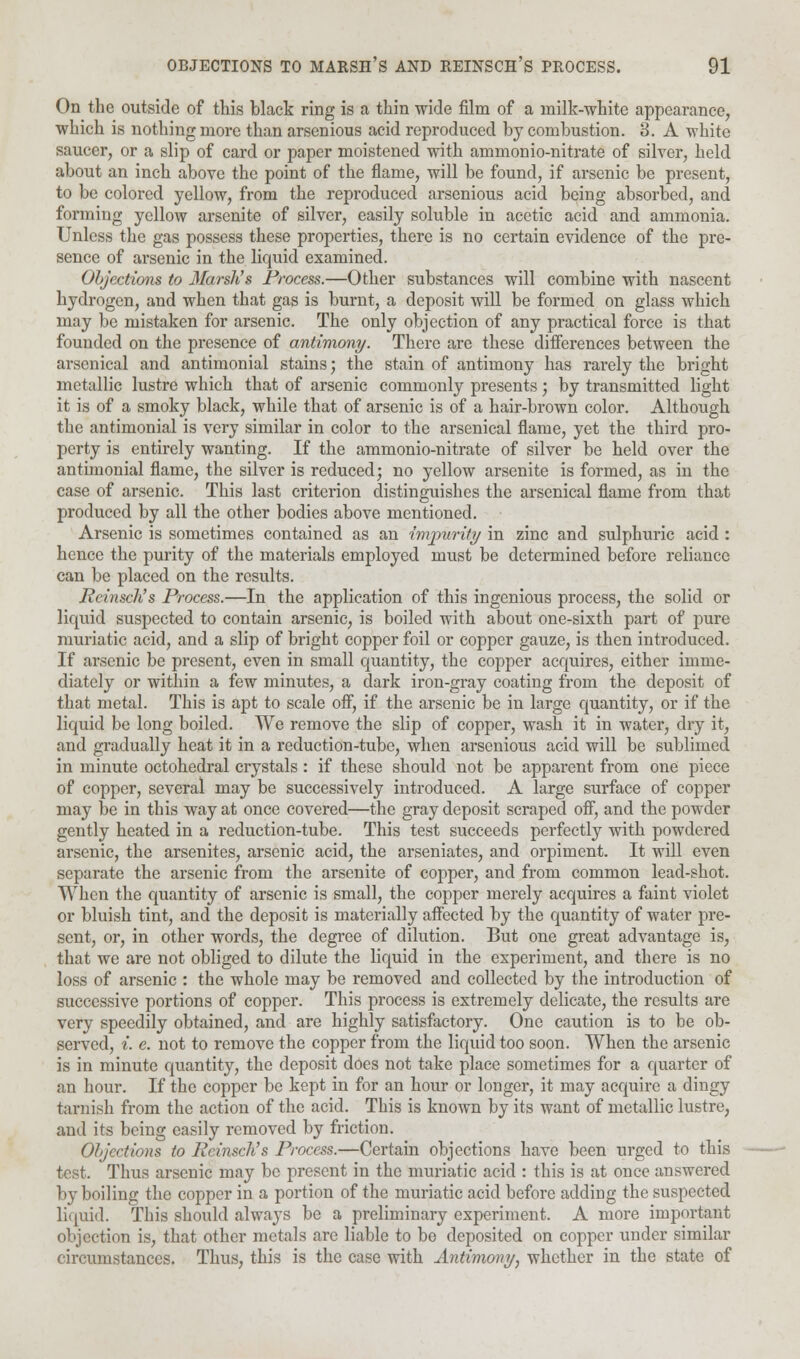 On the outside of this black ring is a thin wide film of a milk-white appearance, which is nothing more than arsenious acid reproduced by combustion. 3. A white saucer, or a slip of card or paper moistened with ammonio-nitrate of silver, held about an inch above the point of the flame, will be found, if arsenic be present, to be colored yellow, from the reproduced arsenious acid being absorbed, and forming yellow arsenite of silver, easily soluble in acetic acid and ammonia. Unless the gas possess these properties, there is no certain evidence of the pre- sence of arsenic in the liquid examined. Objections to Marsh's Process.—Other substances will combine with nascent hydrogen, and when that gas is burnt, a deposit will be formed on glass which may be mistaken for arsenic. The only objection of any practical force is that founded on the presence of antimony. There are these differences between the arsenical and antimonial stains; the stain of antimony has rarely the bright metallic lustre which that of arsenic commonly presents j by transmitted light it is of a smoky black, while that of arsenic is of a hair-brown color. Although the antimonial is very similar in color to the arsenical flame, yet the third pro- perty is entirely wanting. If the ammonio-nitrate of silver be held over the antimonial flame, the silver is reduced; no yellow arsenite is formed, as in the case of arsenic. This last criterion distinguishes the arsenical flame from that produced by all the other bodies above mentioned. Arsenic is sometimes contained as an impurity in zinc and sulphuric acid : hence the purity of the materials employed must be determined before reliance can be placed on the results. Reinsch's Process.—In the application of this ingenious process, the solid or liquid suspected to contain arsenic, is boiled with about one-sixth part of pure muriatic acid, and a slip of bright copper foil or copper gauze, is then introduced. If arsenic be present, even in small quantity, the copper acquires, either imme- diately or within a few minutes, a dark iron-gray coating from the deposit of that metal. This is apt to scale off, if the arsenic be in large quantity, or if the liquid be long boiled. We remove the slip of copper, wash it in water, dry it, and gradually heat it in a reduction-tube, when arsenious acid will be sublimed in minute octohedral crystals: if these should not be apparent from one piece of copper, several may be successively introduced. A large surface of copper may be in this way at once covered—the gray deposit scraped off, and the powder gently heated in a reduction-tube. This test succeeds perfectly with powdered arsenic, the arsenites, arsenic acid, the arseniates, and orpiment. It will even separate the arsenic from the arsenite of copper, and from common lead-shot. When the quantity of arsenic is small, the copper merely acquires a faint violet or bluish tint, and the deposit is materially affected by the quantity of water pre- sent, or, in other words, the degree of dilution. But one great advantage is, that we are not obliged to dilute the liquid in the experiment, and there is no loss of arsenic : the whole may be removed and collected by the introduction of successive portions of copper. This process is extremely delicate, the results are very speedily obtained, and are highly satisfactory. One caution is to be ob- served, i. e. not to remove the copper from the liquid too soon. When the arsenic is in minute quantity, the deposit does not take place sometimes for a quarter of an hour. If the copper be kept in for an hour or longer, it may acquire a dingy tarnish from the action of the acid. This is known by its want of metallic lustre, and its being easily removed by friction. Objections to Reinsch's Process.—Certain objections have been urged to this test. Thus arsenic may be present in the muriatic acid : this is at once answered by boiling the copper in a portion of the muriatic acid before adding the suspected liquid. This should always be a preliminary experiment. A more important objection is, that other metals arc liable to be deposited on copper under similar circumstances. Thus, this is the case with Antimony, whether in the state of