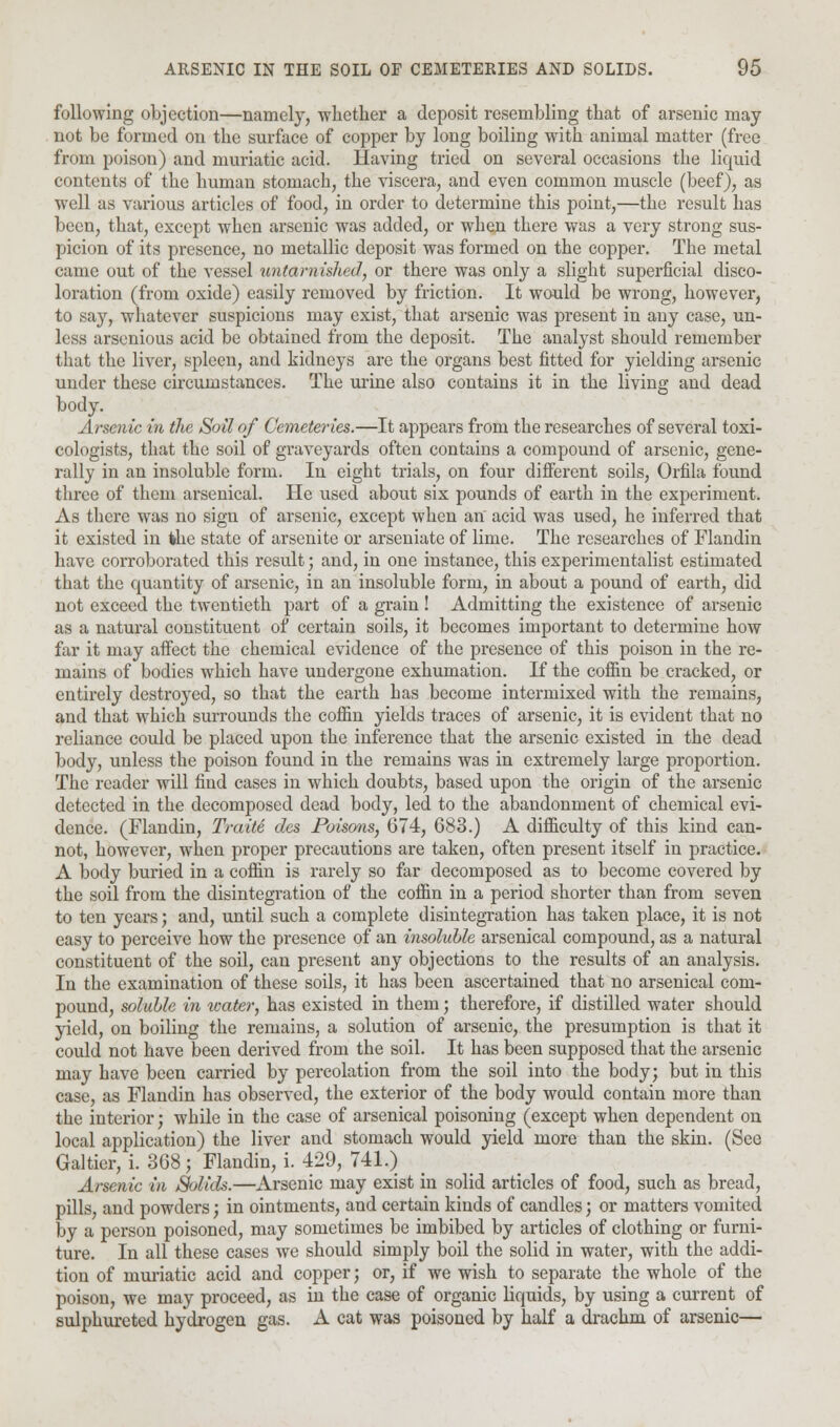 following objection—namely, whether a deposit resembling that of arsenic may not be formed on the surface of copper by long boiling with animal matter (free from poison) and muriatic acid. Having tried on several occasions the liquid contents of the human stomach, the viscera, and even common muscle (beef), as well as various articles of food, in order to determine this point,—the result has been, that, except when arsenic was added, or when there was a very strong sus- picion of its presence, no metallic deposit was formed on the copper. The metal came out of the vessel untarnished, or there was only a slight superficial disco- loration (from oxide) easily removed by friction. It would be wrong, however, to say, whatever suspicions may exist, that arsenic was present in any case, un- less arsenious acid be obtained from the deposit. The analyst should remember that the liver, spleen, and kidneys are the organs best fitted for yielding arsenic under these circumstances. The urine also contains it in the living and dead body. Arsenic in the Soil of Cemeteries.—It appears from the researches of several toxi- cologists, that the soil of graveyards often contains a compound of arsenic, gene- rally in an insoluble form. In eight trials, on four different soils, Orfila found three of them arsenical. He used about six pounds of earth in the experiment. As there was no sign of arsenic, except when an acid was used, he inferred that it existed in fche state of arsenite or arseniate of lime. The researches of Flandin have corroborated this result; and, in one instance, this experimentalist estimated that the quantity of arsenic, in an insoluble form, in about a pound of earth, did not exceed the twentieth part of a grain ! Admitting the existence of arsenic as a natural constituent of certain soils, it becomes important to determine how far it may affect the chemical evidence of the presence of this poison in the re- mains of bodies which have undergone exhumation. If the coffin be cracked, or entirely destroyed, so that the earth has become intermixed with the remains, and that which surrounds the coffin yields traces of arsenic, it is evident that no reliance could be placed upon the inference that the arsenic existed in the dead body, unless the poison found in the remains was in extremely large proportion. The reader will find cases in which doubts, based upon the origin of the arsenic detected in the decomposed dead body, led to the abandonment of chemical evi- dence. (Flandin, Traite des Poisons, 674, 683.) A difficulty of this kind can- not, however, when proper precautions are taken, often present itself in practice. A body buried in a coffin is rarely so far decomposed as to become covered by the soil from the disintegration of the coffin in a period shorter than from seven to ten years; and, until such a complete disintegration has taken place, it is not easy to perceive how the presence of an insoluble arsenical compound, as a natural constituent of the soil, can present any objections to the results of an analysis. In the examination of these soils, it has been ascertained that no arsenical com- pound, soluble in water, has existed in them; therefore, if distilled water should yield, on boiling the remains, a solution of arsenic, the presumption is that it could not have been derived from the soil. It has been supposed that the arsenic may have been carried by percolation from the soil into the body; but in this case, as Flandin has observed, the exterior of the body would contain more than the interior; while in the case of arsenical poisoning (except when dependent on local application) the liver and stomach would yield more than the skin. (See Galtier, i. 368; Flandin, i. 429, 741.) Arsenic in Solids.—Arsenic may exist in solid articles of food, such as bread, pills, and powders; in ointments, and certain kinds of candles; or matters vomited by a person poisoned, may sometimes be imbibed by articles of clothing or furni- ture. In all these cases we should simply boil the solid in water, with the addi- tion of muriatic acid and copper; or, if we wish to separate the whole of the poison, we may proceed, as in the case of organic liquids, by using a current of sulphureted hydrogen gas. A cat was poisoned by half a drachm of arsenic—