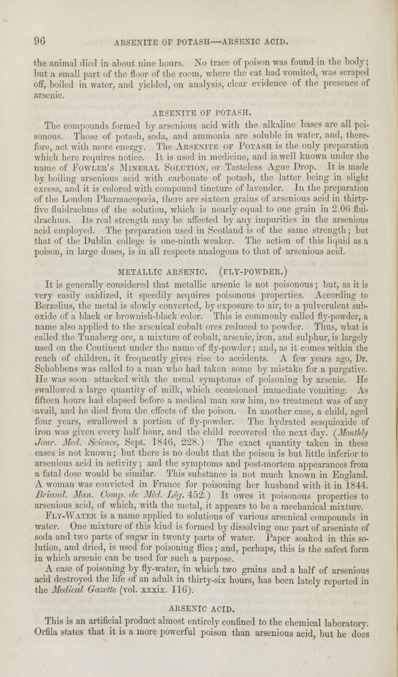 the animal died in about nine hours. No trace of poison was found in the body ; but a small part of the floor of the room, where the cat had vomited, was scraped off, boiled in water, and yielded, on analysis, clear evidence of the presence of arsenic. ARSENITE OF POTASH. The compounds formed by arsenious acid with the alkaline bases are all poi- sonous. Those of potash, soda, and ammonia are soluble in water, and, there- fore, act with more energy. The Arsenite op Potash is the only preparation which here requires notice. It is used in medicine, and is well known under the name of Fowler's Mineral Solution, or Tasteless Ague Drop. It is made by boiling arsenious acid with carbonate of potash, the latter being in slight excess, and it is colored with compound tincture of lavender. In the preparation of the London Pharmacopoeia, there are sixteen grains of arsenious acid in thirty- five fluidrachms of the solution, which is nearly equal to one grain in 2.06 flui- drachms. Its real strength may be affected by any impurities in the arsenious acid employed. The preparation used in Scotland is of the same strength; but that of the Dublin college is one-ninth weaker. The action of this liquid as a poison, in large doses, is in all respects analogous to that of arsenious acid. METALLIC ARSENIC. (FLY-POWDER.) It is generally considered that metallic arsenic is not poisonous; but, as it is very easily oxidized, it speedily acquires poisonous properties. According to Berzelius, the metal is slowly converted, by exposure to air, to a pulverulent sub- oxide of a black or brownish-black color. This is commonly called flj'-powder, a name also applied to the arsenical cobalt ores reduced to powder. Thus, what is called the Tunaberg ore, a mixture of cobalt, arsenic, iron, and sulphur, is largely used on the Continent under the name of fly-powder; and, as it comes within the reach of children, it frequently gives rise to accidents. A few years ago, Dr. Schobbens was called to a man who had taken some by mistake for a purgative. He was soon attacked with the usual symptoms of poisoning by arsenic. He swallowed a large quantity of milk, which occasioned immediate vomiting. As fifteen hours had elapsed before a medical man saw him, no treatment was of any avail, and he died from the effects of the poison. In another case, a child, aged four years, swallowed a portion of fly-powder. The hydratcd sesquioxide of iron was given every half hour, and the child recovered the next day. (Monthly Jour. Med. Science, Sept. 1846, 228.) The exact quantity taken in these cases is not known; but there is no doubt that the poison is but little inferior to arsenious acid in activity; and the symptoms and post-mortem appearances from a fatal dose would be similar. This substance is not much known in England. A woman was convicted in France for poisoning her husband with it in 1844. Briand. Man. Comp. de Med. Leg. 452.) It owes it poisonous properties to arsenious acid, of which, with the metal, it appears to be a mechanical mixture. Fly-Water is a name applied to solutions of various arsenical compounds in water. One mixture of this kind is formed by dissolving one part of arseniate of soda and two parts of sugar in twenty parts of water. Paper soaked in this so- lution, and dried, is used for poisoning flies; and, perhaps, this is the safest form in which arsenic can be used for such a purpose. A case of poisoning by fly-water, in which two grains and a half of arsenious acid destroyed the life of an adult in thirty-six hours, has been lately reported in the Medical Gazette (vol. xxxix. 116). ARSENIC ACID. This is an artificial product almost entirely confined to the chemical laboratory. Orfila states that it is a more powerful poison than arsenious acid, but he does