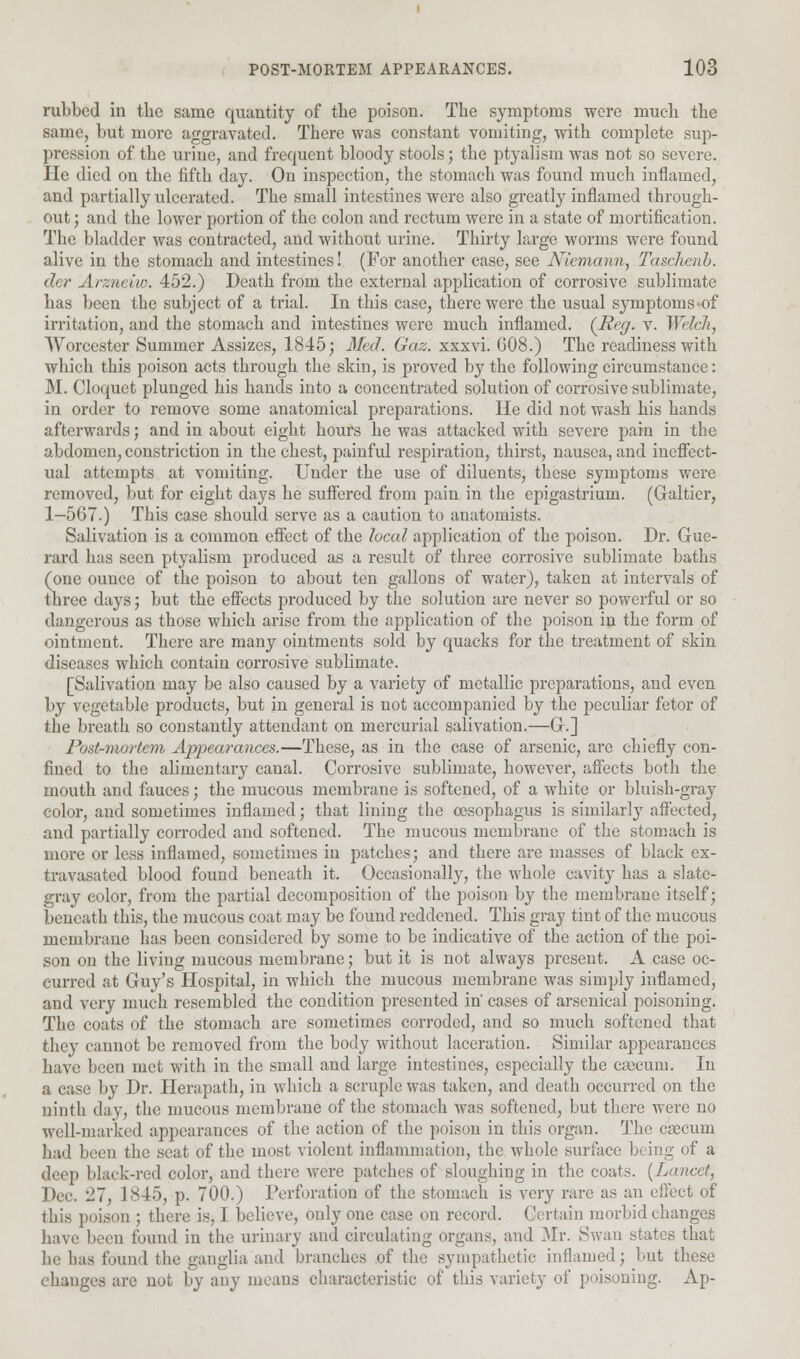 rubbed in tbc same quantity of the poison. The symptoms were much the same, but more aggravated. There was constant vomiting, with complete sup- pression of the urine, and frequent bloody stools; the ptyalism was not so severe. He died on the fifth day. On inspection, the stomach was found much inflamed, and partially ulcerated. The small intestines were also greatly inflamed through- out; and the lower portion of the colon and rectum were in a state of mortification. The bladder was contracted, and without urine. Thirty large worms were found alive in the stomach and intestines! (For another case, see Niemann, Tasckenb. der Arzneko. 452.) Death from the external application of corrosive sublimate has been the subject of a trial. In this case, there were the usual symptoms-of irritation, and the stomach and intestines were much inflamed. (Reg. v. Welch, Worcester Summer Assizes, 1845; Med. Gaz. xxxvi. 008.) The readiness with which this poison acts through the skin, is proved by the following circumstance: M. Cloquet plunged his hands into a concentrated solution of corrosive sublimate, in order to remove some anatomical preparations. He did not wash his hands afterwards; and in about eight hours he was attacked with severe pain in the abdomen, constriction in the chest, painful respiration, thirst, nausea, and ineffect- ual attempts at vomiting. Under the use of diluents, these symptoms were removed, but for eight days he suffered from pain in the epigastrium. (Galtier, 1-567.) This case should serve as a caution to anatomists. Salivation is a common effect of the local application of the poison. Dr. Gue- rard has seen ptyalism produced as a result of three corrosive sublimate baths (one ounce of the poison to about ten gallons of water), taken at intervals of three days; but the effects produced by the solution are never so powerful or so dangerous as those which arise from the application of the poison in the form of ointment. There are many ointments sold by quacks for the treatment of skin diseases which contain corrosive sublimate. [Salivation may be also caused by a variety of metallic preparations, and even by vegetable products, but in general is not accompanied by the peculiar fetor of the breath so constantly attendant on mercurial salivation.—G.] Post-mortem Appearances.—These, as in the case of arsenic, are chiefly con- fined to the alimentary canal. Corrosive sublimate, however, affects both the mouth and fauces; the mucous membrane is softened, of a white or bluish-gray color, and sometimes inflamed; that lining the oesophagus is similarly affected, and partially corroded and softened. The mucous membrane of the stomach is more or kvSS inflamed, sometimes in patches; and there are masses of black ex- travasated blood found beneath it. Occasionally, the whole cavity has a slate- gray color, from the partial decomposition of the poison by the membrane itself; beneath this, the mucous coat may be found reddened. This gray tint of the mucous membrane has been considered by some to be indicative of the action of the poi- son on the living mucous membrane; but it is not always present. A case oc- curred at Guy's Hospital, in which the mucous membrane was simply inflamed, and very much resembled the condition presented in* cases of arsenical poisoning. The coats of the stomach are sometimes corroded, and so much softened that they cannot be removed from the body without laceration. Similar appearances have been met with in the small and large intestines, especially the caecum. In a case by Dr. Herapath, in which a scruple was taken, and death occurred on the ninth day, the mucous membrane of the stomach was softened, but there were no well-marked appearances of the action of the poison in this organ. The crecum had been the seat of the most violent inflammation, the whole surface being of a deep black-red color, and there were patches of sloughing in the coats. [Lancet, Dec 27, 1845, p. 700.) Perforation of the stomach is very rare as an effect of this poison ; there is, I believe, only one case on record. Certain morbid changes have been found in the urinary and circulating organs, and Mr. Swan states that he has found the ganglia and branches of the sympathetic inflamed; but these changes are not by any means characteristic of this variety of poisoning. Ap-